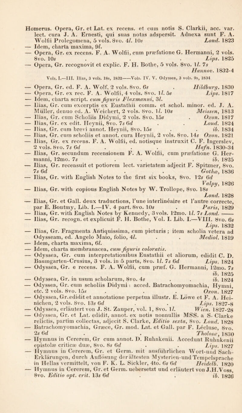 Homerus. Opera, Gr. et Lat. ex receiis. et cum notis S. Clarkii, acc. var. lect. cura J. A. Ernesti, qui suas notas adspersit. Adnexa sunt F. A. Wolfii Prolegomena, 5 vols. 8vo. 4/. 10# Lond. 1823 — Idem, charta maxima, 9?. — Opera, Gr. ex recens. F. A. Wolfii, cum praefatione G. Hermanni, 2 vols. 8 VO. 10# . . . Lips. 1825 — Opera, Gr. recognovit et explic. F. H. Bothe, 5 vols. 8vo. 1/. 7# Hanyiov. 1832-4 Vols. I.—III. Ilias, 3 vols. 18s, 1832-Vols. IV. V. Oilyssea, 3 vols. 9s, 1834 — Opera, Gr. ed. F. A. Wolf, 2 vols.Svo. 6# . Hxldhurg. 1830 — Opera, Gr. ex rec. F. A. Wolfii, 4 vols. 8vo. \l. 5# Lips, 1817 — Idem, charta script, cum jiguris Flaxmanni, 31. — Ilias, Gr. cum excerptis ex Eustathii comm, et schol. minor, ed. J. A. Muller, denuo ed. A. Weicliert, 2 vols. 8vo. M. 10# Meissen, 1813 — Ilias, Gr. cum Sclioliis Didymi, 2 vols. 8vo. 15# . Oxon. 1817 — Ilias, Gr. ex edit. Heynii, 8vo. 7s 6d , . Lond. 1824 — Ilias, Gr. cum brevi annot. Heynii, 8vo. 15# . . ib. 1834 — Ilias, Gr. cum scholiis et annot. cura Heynii, 2 vols. 8vo. 14# Oxon. 1821 — Ilias, Gr. ex recens. F. A. Wolfii, ed. notisque instruxit C. F. Ingerslev, 2 vols. 8VO. 7s 6d . . . Hafn. 1830-34 — Ilias, Gr. secundum recensionem F. A. Wolfii, cum praefatione G. Her¬ manni, 12mo. 7# .... ih. 1825 — Ilias, Gr. recerisuit et potiorem lect. varietatem adjecit F. Spitzner, 8vo. 7s Gd . . . . Gothce, 1836 — Ilias, Gr. with English Notes to the first six books, 8vo. 12# 6d Valpy, 1826 — Ilias, Gr. with copious English Notes by W. Trollope, 8vo. 18# Lond. 1828 — Ilias, Gr. et Gall, deux traductions, Tune interlineaire et Fautre correcte, par E. Boutmy, Lib. I.—IV. 4 part. 8vo. 10# . Paris, 1829 — Ilias, Gr. with English Notes by Kennedy, 3 vols. 12mo. IZ. 7s Lond.- — Ilias, Gr. recogn. et explicuit F. H. Bothe, Vol. I. Lib. I.—VIII. 8vo. 6# Lips. 1832 — Ilias, Gr. Fragmenta Antiquissima, cum picturis ; item scholia vetera ad Odysseam, ed. Angelo Maio, folio, 4Z. . . Mediol. 1819 — Idem, charta maxima, 61. — Idem, charta membranacea, cum Jiguris coloratis. — Odyssea, Gr. cum interpretationibus Eustathii et aliorum, edidit C. D. Baumgarten-Crusius, 3 vols. in 5 parts, 8vo. 1/. 7# 6d Lips. 1824 — Odyssea, Gr. e recens. F. A. Wolfii, cum praef. G. Hermanni, 12mo. 7# ih. 1825 — Odyssea, Gr. in usura scholarum, 8vo. 4# . . ih. 1824 — Odyssea, Gr. cum scholiis Didymi: acced. Batrachomyomachia, Hymni, etc. 2 vols. 8vo. 15# . . . Oxon. 1827 — Odyssea, Gr. edidit et annotatione perpetua illustr. E. Lowe et F. A. Hei- nichen, 2 vols. 8vo. 13# 6d . . Lips. 1827-8 — Odyssea, erlautert von J. St. Zauper, vol. 1, 8vo. iZ. Wien. 1827-28 — Odyssea, Gr. et Lat. edidit, annot. ex notis nonnullis MSS. a S. Clarke relictis, partim collectas, adjecit S. Clarke, Editio sexta, 8vo. Lond. 1828 — Batrachomyomachia, Graece, Gr. mod. Lat. et Gall, par F. Lecluse, 8vo. 2# 6fZ . . Tholoscr,\636 — Hymnus in Cererem, Gr cum annot. D. Ruhnkenii. Accedunt Ruhnkenii epistolae critical dua3, 8vo. 8# 6d . . Lips. 1827 — Hymnus in Cererem, Gr. et Germ, mit ausfiihrlichen Wort-uud Sach- Erklarungen, durch Aufldsung deriiltesten Mysterien-und Tempelsprache in Hellas vermittelt, von F. K. L. Sickler, 4to. 6# 6rZ Heidelh. 1820 — Hymnus in Cererem, Gr. et Germ, uebersetzt und erlautert von J.H.Voss, 8vo. Editio opt. crit. 13# 6d . . ih. 1826
