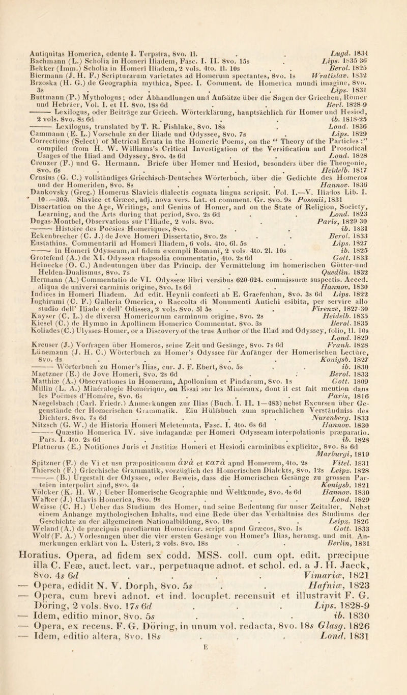 Anliqiiitas Homerica, edente I. Terpstra, 8vo. ll. . . Lugd. 183i Bachiiiann (L.) Scholia in Hoineri lliadeni, Fasc. I. II. 8vo. 15s . Ups- 1835 3<> liekker (Imm.) Scholia in Homeri Iliadem,“2 vols. 4to. 11. lOs . . BeroL 18*25 Biennann (J. H. F.) Scriptnraruiu varietates ad Honierum spectantes, 8vo. Is If ratislav. 1832 Brzoska (H. G.) de Geographia mythica. Spec. I. Coinnient. de Homerica mundi imagine, 8vo. 3s . . , . Lips. 1831 Buttmann (P.) Mythologus; oder Abhandlungen und Aufs'alze uber die Sagen der Griechen, Bbmer und Hebraer, Vol. I. et II. 8vo. 18s Gd . . Berl. 18*28-9 - Lexilogus, Oder Beitrage zur Griech. Wbrteiklarung, hauptsachlich fiir Homer und Hesiod, 2 vols. 8vo. 8s 6d ... ib. 1818-*25 - Lexilogus, translated by T. R. Fishlake, 8vo. 18s . Land. 1836 Cammann i^E. L.) Vorschule zu der Iliade und Odyssee, 8vo. 7s . Lips. 1829 Corrections (Select) of Metrical Errata in the Homeric Poems, on the “ Theory of the Particles compiled from H. VV. Williams’s Critical Investigation of the Versification and Prosodical Usages of the Iliad and Odyssey, 8vo. 4s 6d . . Land. 1828 Creuzer (F.) und G. Hermann. Briefe liber Homer und Hesiod, besonders uber die Theogonie, 8vo. 6s ... . . Ileidelb. 1817 Crusius (G. C.) vollstandiges Griechisch-Dentsches Wbrterbuch, fiber die Gedichte des Homeros und der Homeriden, 8vo. 8s . . . Hannov. 1836 Dankovsky (Greg.) Homerus Slavicis dialectis cognata lingua scripsit. Fol. I.—V. Iliados Lib. I. ' 101—303. Siavice et Greece, adj. nova vers. Lat. et comment. Glr. 8vo. 9s Posonii, 1831 Dissertation on the Age, Writings, and Genius of Homer, and on the State Learning, and the Arts during that period, 8vo. ‘2s 6d Dugas -Montbel, Observations sur I’lliade, 2 vols. 8vo. Histoire des Poesies Homeriques, 8vo. Eckenbrecher (C. J.) de Jove Homeri Dissertatio, 8vo. 2s Eustathius. Commentarii ad Homeri Iliadem, 6 vols. 4to. 61. 5s in Homeri Odysseam,ad fideni exempli Romani, 2 vols 4to. 21. 10s of Religion, Society, Lond. 18*23 Paris, 1829 30 ib. 1831 BeroL 1833 Lips. 1827 ib. 1825 Gott. 1833 Grotefend (A.)de XI. Odyssea rhapsodia coinmentatio, 4to. 2s 6d Heinecke (O. C.) Andeutungen fiber das Princip. der Vermittelung im homerischen Gotter-und Helden-Dualismus, 8vo. 7s . . . Quedlin. 1832 Hermann (A.) Coinmentatio de VI. Odysseae libri versibus 620-6*24. commissurae suspectis. Acced. aliqua de universi carminis origine, 8vo, Is 6d . . //annou. 1830 Indices in Homeri Iliadem. Ad edit. Heynii confecti ab E. Graefenhan, 8vo. 3s 6d Lips. 18*22 Inghirami (C. F.) Galleria Omerica, o Raccolta di Monumenti Antichi esibita, per service alio studio deir Iliade e dell’ Odis8ea,2 vols. 8vo. 51 5s . . Firenze, 1827-30 Kayser (C. L.) de diversa Homericorum carminnrn origine, 8vo. 2s Heidelb. 1835 Kiesel (C.) de Hymno in Apollinem Homerico Commenlat. 8vo. 3s BeroL. 1835 Koliades(C.) Ulysses-Homer, or a Discovery of the true Author of the Iliad and Odyssey, folio, 11. lOs Lond. 1829 Kreuser (J.) Vorfragen fiber Homeros, seine Zeit und Gesange, 8vo. 7s 6d Frank. 1828 Lfinemann (J. H. C.) Worterbuch zu Homer’s Odyssee ffir Anfanger der Homerischen Lecture, 8vo. 4s . . • . . Koriigsb. 1827 -Worterbuch zu Homer’s llias, cur. J. F. Ebert, 8vo. 5s . . ib. 1830 Maetzner (E.) de Jove Homeri, 8vo. 2s 6d . . .’ BeroL. 1833 Matthiae (A.) Observationes in Hoinerum, Apollonium et Pindarum, 8vo. Is Gott. 1809 Millin (L. A.) Mineralogie Homerique, ou Essai sur les Mineraux, dont il est fait mention dans les P(jemes d’Hombre, 8vo. 6s . . . Pari.s, 1816 Naegelsbach (Carl. Friedr.) Anmeikungen zur llias (Buch. I. II. 1—483) nebst Excursen fiber Ge- genstande der Homerischen Gi ainmatik. Ein Hfilfsbuch zum sprachlichen Verstandniss des Dichters. 8vo. 7s 6d . . . . Nurenberg. 1833 Xitzsch (G. W.) de Historia Homeri Meletemata, Fasc. I. 4to. 6s 6d Hannov. 1630 -Quaestio Homerica IV. sive indagandaj per Homeri Odysseam interpolationis praeparatio. Pars. I. 4to. 2s 6d . . . . ib. 1828 Platnerus (E.) Notitiones Juris et Justitiae Homeri et Hesiodi carminibus explicitae, 8vo. 8s 6d Marburgi, 1819 Spitzner(F.) de Vi et usu praepositionum civa et Kara apud Honierum,4to. 2s Thiersch (F.) Griechische Grammatik, vorzfiglich des Homerischen Dialekts, 8vo. (B.) Urgestalt der Odyssee, oder Beweis, dass die Homerischen Gesange Fitel. 1831 12s Leipz. 1828 zu grossen Konigsb. Hannov. Par- 1821 1830 teien interpolirt sind, 8vo. 4s Voicker (K. H. W.) Ueber Homerische Geographie und Weltkunde, 8vo. 4s6d WaMicr (J.) Clavis Homerica, 8vo. 9s . . . Lond. 18*29 Weisse (C. H.) Ueber das Studium des Homer, und seine Bedeutung ffir nnscr Zeitalter. Nebst einem Anhange mythologischen Inhalts, und eine Rede fiber das Verhaltniss des Studiums der Geschichte zu der allgemeimm Nationalbildung, 8vo. 10s . . Leipz. 18*26 Weland (A.) de praecipuis parodiarum Homericar. script apud Graecos, 8vo. Is Gott. 1833 Wolf (F. A.) Vorlesungen fiber die vier ersten Gesange von Homer’s llias, herausg, und mit An- merkungen erklart von L. Usteri, 2 vols. 8vo. 18s . . BerLin, 1831 Horatius. Opera, ad fidem sex codd. MSS. coll, cum opt. edit, prfccipiie ilia C. Feae, auct. lect. var., perpetuaque adiiot. et scliol. cd. a J. H. Jaeck, 8vo. 4lS 6d . . . . Vimaricc, 1821 — Opera, edidit N. V. Dorpli, 8vo. 5^ . . Hafnicc, 1823 — Opera, cum brevi adnot. et ind. locuplet. recensuit et illustravit F. G. Dbring*, 2 vols. 8vo. I7.y Gr/ . . . 1828-9 ■— Idem, editio minor, 8vo. bs . . - ib- 1830 — Opera, ex recens. F. G. Diiring, in unum vol. redacta, 8vo. 18^ Glasg. 1826 — Idem, editio altera, 8i'0. 184* . . . Lond. 1831 K
