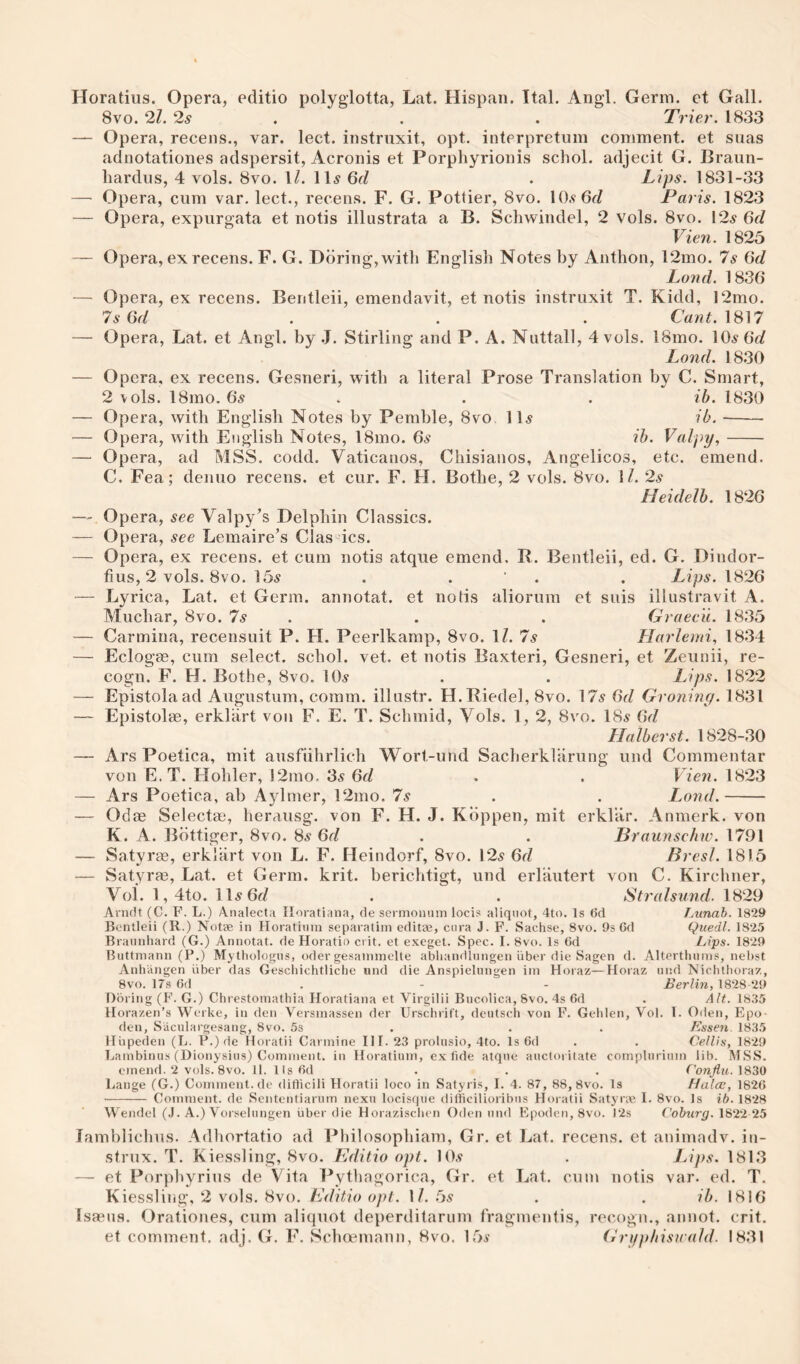 Horatius. Opera, editio polyglotta, Lat. Hispan. Ital. Angl. Germ, et Gall. 8vo. 2l. 2s . . . Trier. 1833 — Opera, recens., var. lect. instruxit, opt. interpretum comment, et suas adnotationes adspersit, Acronis et Porphyrionis schol. adjecit G. Braun- hardus, 4 vols. 8vo. \l. 11^ Qd . Lips. 1831-33 — Opera, cum var. lect., recens. F. G. Pettier, 8vo. 10.9 6rZ Paris. 1823 — Opera, expiirgata et notis illustrata a B. Schwindel, 2 vols. 8vo. 12^ 6d Vien. 1825 — Opera, ex recens. F. G. Ddring,witli English Notes by Anthon, 12mo. 7s Gd Land. 1836 — Opera, ex recens. Bentleii, emendavit, et notis instruxit T. Kidd, 12mo. 7s Gd . . . Cant. 1817 — Opera, Lat. et Angl. by .J. Stirling and P. A. Nuttall, 4 vols, l8mo. 10^ Land. 1830 — Opera, ex recens, Gesneri, with a literal Prose Translation by C. Smart, 2 vols. 18mo. . . . ib. 1830 — Opera, with English Notes by Pemble, 8vo 11.9 ib. -- — Opera, with English Notes, 18mo. 6.9 ih. Valpy,- — Opera, ad MSS. codd. Vaticanos, Chisianos, Angelicos, etc. emend. C. Fea; denuo recens. et cur. F. H. Bothe, 2 vols. 8vo. \l. 2s Heidelh. 1826 — Opera, see Valpy’s Delphin Classics. — Opera, see Lemaire’s Clas ics. — Opera, ex recens. et cum notis atque emend, R. Bentleii, ed. G. Dindor- tius, 2 vols. 8vo. 15^ . . ' . . Lips. 1826 — Lyrica, Lat. et Germ, annotat. et notis alioruin et suis illustravit A. Muchar, 8vo. 7s . . . Graecii. 1835 — Carmina, recensuit P. H. Peerlkamp, 8vo. \l. 7s Llarlemi, 1834 — Eclogee, cum select, schol. vet. et notis Baxteri, Gesneri, et Zeunii, re- cogn. F. H. Bothe, 8vo. 10.9 . . Lips. 1822 — Epistolaad Augustum, comm, illastr. H. Riedel, 8vo. 17^ Gd Groniny. 1831 — Epistolse, erklart von F. E. T. Schmid, Vols. 1, 2, 8vo. 18^ Gd Haiberst. 1828-30 — Ars Poetica, mit ausfiihrlich Wort-und Sacherklarung und Commentar von E.T. Holder, 12mo. 3^ Gd . . Vien. 1823 — Ars Poetica, ah Aylmer, 12mo. 7^ . . Land.- — Odae Selectm, herausg. von F. H. J. Kdppen, mit erklar. Anmerk. von K. A. Bdttiger, 8vo. 8.9 Gd . . Braunschw. 1791 — Satyrae, erklart von L. F. Heindorf, 8vo. 129 Gd Bresl. 1815 — Satyrae, Lat. et Germ. krit. berichtigt, und erlautert von C. Kirchner, Voi. 1,4to. Il9 6f/ . . Stralsund. 1829 Anifit (C. F. L.) Analecta Iloratiana, de sermomim locis aliquot, 4to. Is (id Lunab. 1829 Bentleii (R.) Notse in Horatinm separatim editse, enra J. F. Sachse, 8vo. 9s Od Qiiedl. 1825 Brannhard (G.) Annotat. de Horatio crit. et exeget. Spec. I. 8vo. Is Gd Lips. 1829 Buttmann (P.) Mythologns, oder gesaimnelte abliandlnngen iiber die Sagen d. Altertliums, nebst Anhangen liber das Gescliichtliclie und die Anspielungen ini Horaz—Horaz nnd NiclUlioraz, 8vo. 17s Gd . - - Berlin, 1828-29 Doling (F. G.) Chrestoinatbia Horatiana et Virgilii Bucolica, 8vo. 4s Gd . Alt. IG.'IS Horazen’s Werke, in den Versinassen der Urschrift, deutscli von F. Gelilen, Vol. 1. Oilen, Epo- den, Saculargesang, 8vo. 5s . . . Esseii 1835 llupeden (L. P.) de Horatii Carmine III. 23 prolusio, 4to. Is Gd . . Cellis, 1829 Lambinus (Dionysius) Comment, in Horatinm, ex fide atqne auctoritate complnrinm lib. MSS. emend. 2 vols. 8vo. II. lIsGd . . . ('onfiu. Lange (G.) Comment.de ditlicili Horatii loco in Satyris, I. 4. 87, 88, 8vo. Is Halce, 182G - Comment, de Sententiarum nexn locisqiie difficilioribns Horatii S.atyr.ie I. 8vo. Is ih. 1828 Wendel (.1. A.) Vorseliingen uber die Horazisclien Oden nnd Epoden, 8vo. ]2s 1822 25 lamblichus. Adhortatio ad Philosophiam, Gr. et Lat. recens. et animadv. in- strux. T. Kiessling, 8vo. Bditio opt. 10.9 . Lips. 1813 —■ et Porphyrins de Vita Pythagorica, Gr. et Lat. cum notis var. ed. T. Kiessling, 2 vols. 8vo. lulitio opt. \1. Gs . . ib. 1816 Isaans. Orationes, cum aliquot deperditarum fragmenlis, recogn., annot. crit. et comment, adj. G. F. Schoemann, 8vo. 159 (7rifphisuald. 1831