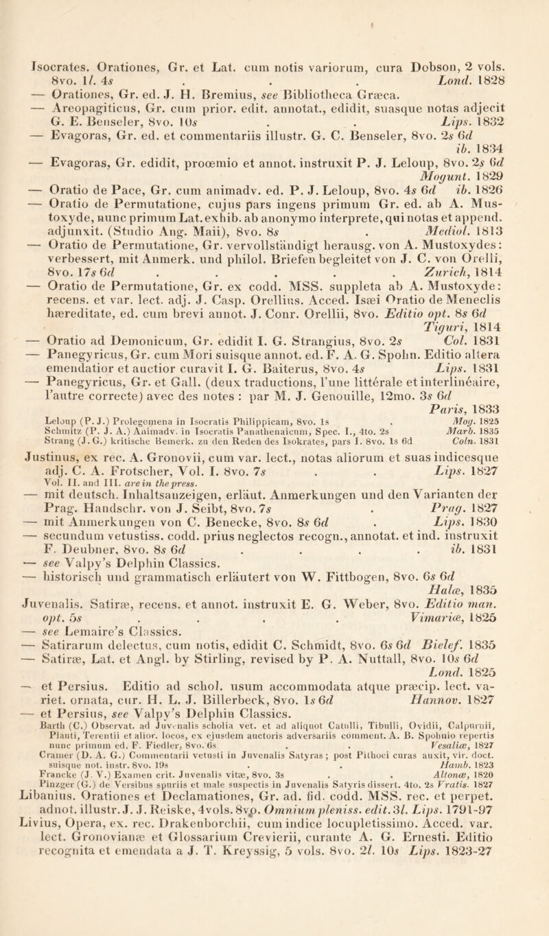 8vo. 1/. 4^ . . , Lond. 1828 — Orationes, Gr. ed. J. H. Bremius, see Bibliotheca Graeca. — Areopagiticus, Gr. cum prior, edit, annotat., edidit, suasque notas adjecit G. E. Beiiseler, 8vo. 10.s . . Lips. 1832 — Evagoras, Gr. ed. et commentariis illustr. G. C. Benseler, 8vo. 2^ 6d ib. 1834 — Evagoras, Gr. edidit, prooemio et annot. instruxit P. J. Leloup, 8vo. 2s (id Mogunt. 1829 — Oratio de Pace, Gr. cum animadv. ed. P. J. Leloup, 8vo. 4^ Crf ih. 1826 — Oratio de Permutatione, cujus pars ingens primum Gr. ed. ab A. Mus- toxyde, nunc primum Lat.exhib. ab anonymo interprete,q«i notas et append, adjunxit. (Studio Ang. Maii), 8vo. 85 . Medial. 1813 — Oratio de Permutatione, Gr. vervollstandigt herausg. von A. Mustoxydes; verbessert, mit Anmerk. und pliilol. Briefen begleitet von J. C. von Orelli, 8vo.l7^6fZ ..... Zurich,\S\4: — Oratio de Permutatione, Gr. ex codd. MSS. suppleta ab A. Mustoxyde: recens. et var. lect. adj. J. Casp. Orellius. Acced. Isaei Oratio deMeneclis liaereditate, ed. cum brevi annot. J. Conr. Orellii, 8vo. Editio opt. Ss 6d Tiguri, 1814 — Oratio ad Deinonicum, Gr. edidit I. G. Strangius, 8vo. 2s Col. 1831 — Panegy ricus, Gr. cum Mori suisque annot. ed. F. A. G. Spohn. Editio altera emendatior et auctior curavit I. G. Baiterus, 8vo. 4^ Lips. 1831 — Panegyricus, Gr. et Gall, (deux traductions, Tune litterale et interlineaire, Tautre correcte) avec des notes : par M. J. Genouille, 12mo. 3^ dd Paris, 1833 Leloup (P. J.) Prolegctnena in Isocratis Philippicam, 8vo. Is . Mog. 1825 Schmitz (P. J. A.) Animadv. in Isocratis Panatlienaicum, Spec. I., 4to. 2s Marh. 1835 Strang (J.G.) kritische Hemerk. zu den Reden des Isokrates, pars I. 8vo. Is 6d Coin. 1831 Justinus, ex rec. A. Gronovii, cum var. lect., notas aliorum et suas indicesque adj. C. A. Frotsclier, Vol. I. 8vo. Is . . Lips. 1827 Vol. II. and III. are in the press. — mit deutsch. Inhaltsauzeigen, erlaut. Anmerkungen und den Varianten der Prag. Handschr. von J. Seibt, 8vo. 7^ . Prag. 1827 — mit Anmerkungen von C. Benecke, 8vo. 85 Gd . Lips. 1830 — secundum vetustiss. codd. prius neglectos recogn., annotat. et ind. instruxit F. Deubner, 8vo. 8s 6d . . . . ih. 1831 '— see Valpy’s Delphin Classics. — liistoriscli und grammatisch erlautert von W. Fittbogen, 8vo. 6s 6d Halce, 1835 Juvenalis. Satirae, recens. et annot. instruxit E. G. Weber, 8vo. Editio man. opt. 5s .. . . Vimarice, 1825 — see Lemaire’s Classics. — Satirarum delectus, cum notis, edidit C. Schmidt, 8vo. 6s 6d Bielef. 1835 — Satirae, Lat. et Angl. by Stirling, revised by P. A. Nuttall, 8vo. 10.? 6d Lond. 1825 — et Persius. Editio ad schol. usum accommodata atque praecip. lect. va- riet. ornata, cur. H. L. J. Billerbeck, 8vo. 1^ 6fZ Hannov. 1827 — et Persius, see Valpy’s Delphin Classics. Barth (C.) Obsorvat. ad Juvi iialis scholia vet. et ad aliquot Catulli, Tibulli, Ovidii, Galpurnii, Plauti, Terentii et alior. locos, ex ejusdem auctoris adversariis comment. A. B. Spohnio repertis nunc primum ed. F. Fiedler, 8vo. Gs . . Vesalice, 1827 Cramer (D. A. G.) Commentarii vetusti in Juvenalis Satyras; post Pilhoei curas auxit, vir. doct. suisque not. instr. 8vo. 19s . . Hamb, 1823 Francke (J. V.) Examen crit. Juvenalis vitiB, 8vo. Ss . . Altonoi, 1820 Pinzger(G.) de Versibus spuriis et male suspectis in Juvenalis Satyris dissert. 4to. 2s Vratis- 1827 Libanius. Orationes et Declamationes, Gr. ad. fid. codd. MSS. rec. et perpet. adnot. illustr. .J. J. Reiske, 4vols. 8v^. Omnium pleniss. edit. 81. Lips. 1791-97 Li vius, Opera, ex. rec. Drakenborchii, cum indice locupletissimo. Acced. var. lect. Gronovianm et Glossarium Crevierii, curante A. G. Ernesti. Editio recognita et emendala a J. T. Kreyssig, 5 vols. 8vo. 21. 10.? Lips. 1823-27