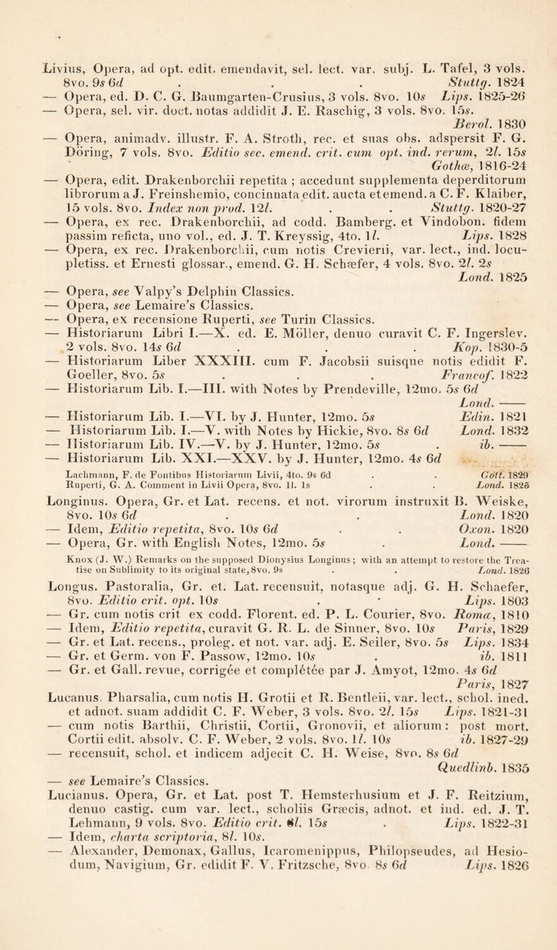 8vo. 9^ 6f/ . . . Stuttg. 1824 — Opera, ed. D. C. G. Baumgarteii-Crusius, 3 vols. 8vo. 10.9 Lips. 1825-26 — Opera, sel. vir. doct. notas addidit J. E. Rascliig, 3 vols. 8vo. 159. Berol. 1830 — Opera, animadv. illustr. F. A. Stroth, rec. et snas obs. adspersit F. G. Ddriiig, 7 vols. 8vo. Editio sec. emend, crit. cum opt. ind. rerum, 21. 159 Gothce, 1816-24 — Opera, edit. Drakenborcbii repetita ; accedunt supplementa deperditorum libroriim a J. Freinshemio, concinnata edit, aucta et emend, a C. F. Klaiber, 15 vols. 8vo. Index non prod. 12/. . . Stuttg. 1820-27 — Opera, ex rec. Drakenborcbii, ad codd. Bamberg, et Vindobon. fidem passim reficta, uno vol., ed. J. T. Kreyssig, 4to. 1/. Lips. 1828 — Opera, ex rec. Drakenborcliii, cum notis Crevierii, var. lect., ind. locu- pletiss. et Ernesti glossar., emend. G. H, Schaefer, 4 vols. 8vo. 21. 2s Lond. 1825 — Opera, see Valpy’s Delphin Classics. — Opera, see Lemaire’s Clas,sics. — Opera, ex recensione Ruperti, see Turin Classics. — Historiarum Libri I.—X. ed. E. Molier, denuo curavit C. F. Ingerslev. 2 vols. 8vo. 149 6c? . . . Kop. !830-5 — Historiarum Liber XXXIII. cum F. .Tacobsii suisque notis edidit F. Goeller, 8vo. 59 . . . Franco/. \'&amp;22 — Historiarum Lib. I.—III. with Notes by Prendeville, 12mo. bs 6d Lond.- — Historiarum Lib. I.—VI. by J. Hunter, 12mo. 59 Edin. 1821 — Historiarum Lib. I.—V. with Notes by Hickie, 8vo. 89 6c? Lond. 1832 — Historiarum Lib. IV.—V. by J. Hunter, 12mo. bs . ih.- — Historiarum Lib. XXI.—XXV. by J. Hunter, 12mo. 49 6d - Laclimann, F. de Fontibiis Historiarnm Livii, 4to. 9s 6d . . Goit. 1820 Ruperti, G. A. Comment in Livii Opera, 8vo. 11. Is . . Lond. 1825 Longinus. Opera, Gr. et Lat. recens. et not. virorum instruxit B. Weiske, 8vo. 109 6c? . . Lond. 1820 — Idem, Editio repetita, 8vo. IO9 6c/ . . Oxon. 1820 — Opera, Gr. with English Notes, 12mo. bs . Lond.- Knox (J. W.) Remarks on the supposed Dionysius Longinus; M’ith an attempt to restore the Trea¬ tise on Sublimity to its original state, 8vo. 9s . , Lond. 182G Longus. Pastoralia, Gr. et. Lat. recensuit, notasqiie adj. G. H. Schaefer, 8vo. Editio crit. opt. IO9 . ' Lips. 1803 •— Gr. cum notis crit ex codd. Florent. ed. P. L. Courier, 8vo. Roma, 1810 — Idem, Editio repe/Ra, curavit G. R. L. de Sinner, 8vo. IO9 Paris, 1829 — Gr. et Lat. recens., proleg. et not. var. adj. E. Seiler, 8vo. bs Lips. 1834 ■— Gr. et Germ, von F. Passow, 12mo. IO9 . ib. 1811 — Gr. et Gall, revue, corrigee et compl6tee par J. Amyot, 12mo. 49 6d Paris, 1827 Lucanus. Pharsalia, cum notis H. Grotii et R. Bentleii, var. lect., schol. inecl. et adnot. suam addidit C. F. V^eber, 3 vols. 8vo. 21. 159 Lips. 1821-31 — cum notis Barthii, Christii, Cortii, Gronovii, et aliorum; post mort. Cortii edit, absolv. C. F. Weber, 2 vols. 8vo. 1/. IO9 ib. 1827-29 — recensuit, schol. et indicem adjecit C. H. Weise, 8vo. 89 Gd Quedlinb. 1835 — see Lemaire's Classics. Lucianus. Opera, Gr. et Lat. post T. Hemsterhusium et J. F. Reitzium, denuo castig. cum var. lect., scholiis Grmcis, adnot. et ind. ed. J. T. Lehmann, 9 vols. 8vo. Editio crit. ^l. 159 . Lips. 1822-31 — Idem, rharta scriptoria, Si. IO9. — Alexander, Demonax, Gallus, Icaromenippus, Philopseudes, ad Hesio- dum, Navigium, Gr. edidit F. V. Fritzsche, 8vo 89 Gd Lips. 1826