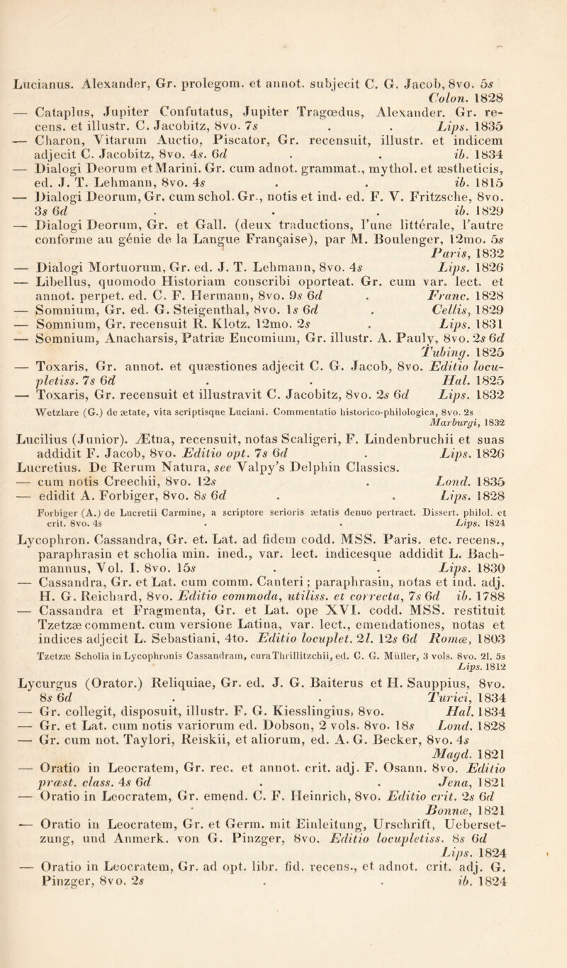 Liicianiis. Alexander, Gr. prolegom. et annot. subjecit C. G. Jacob, 8vo. 5s Colon. 1828 — Cataplns, Jupiter Confutatus, Jupiter Tragoedus, Alexander. Gr. re- cens. et illustr. C. Jacobitz, 8vo. Is . . Lips. 1835 — Charon, Vitarum Auctio, Piscator, Gr. recensuit, illustr. et indicem adjecit C. Jacobitz, 8vo. 4a-. Gr/ . . ih. 1834 — Dialogi Deorum et Marini. Gr. cum adnot. grammat., mythol. et aestheticis, ed. J. T. Lehmann, 8vo. 4s . . ib. 1815 — Dialogi Deorum, Gr. cum schol. Gr., notis et ind. ed. F. V. Fritzsche, 8vo. 3s 6d . . . ib. 1829 — Dialogi Deorum, Gr. et Gall, (deux traductions, Tune litterale, Tautre conforme au genie de la Langue Frangaise), par M. Boulenger, l2mo. 5s Paris, 1832 — Dialogi Mortuorum, Gr. ed. J. T. Lehmann, 8vo, 4^ Lips. 1826 — Libellus, quomodo Historiam conscribi oporteat. Gr. cum var. lect. et annot. perpet. ed. C. F. Hermann, 8vo. 9a 6d , Franc. 1828 — Somnium, Gr. ed. G. Steigenthal, 8vo. Ia Gr/ . Cellis, 1829 — Somnium, Gr. recensuit R. Klotz. 12mo. 2a . Lips. 1831 — Somnium, Anacharsis, Patriae Encomium, Gr. illustr. A. Pauly, 8vo. 2a Gr/ Fubing. 1825 — Toxaris, Gr. annot. et quaestiones adjecit C. G. Jacob, 8vo. Editio locu- pletiss. 7a Gr/ . • Hal. 1825 — Toxaris, Gr. recensuit et illustravit C. Jacobitz, 8vo. 2a Gr/ Lips. 1832 Wetzlare (G.) de setate, vita scriptisque Luciani. Commentatio liistorico-philologica, 8vo. 2s Marburgi, 1832 Lucilius (Junior). AEtna, recensuit, notas Scaligeri, F. Lindenbruchii et suas addidit F. Jacob, 8vo. Editio opt. 7a Gr/ . Lips. 1826 Lucretius. De Rerum Natura, acc Valpy’s Delphin Classics. — cum notis Creechii, 8vo. 12a . Lond. 1835 — edidit A. Forbiger, 8vo. 8a Gr/ . . Lips. 1828 Forbiger (A.J de Lncretii Carmine, a scriptore serioris yetatis denuo pertract. Dissert, philol. ct crit. 8vo. 4s . . Lips. 18-24 Lycophron. Cassandra, Gr. et. Lat. ad fidem codd. MSS. Paris, etc. recens., paraphrasin et scholia min. ined., var. lect. indicesque addidit L. Bach- mannus, Vol. I. 8vo. 15a . . Lips. 1830 — Cassandra, Gr. et Lat. cum comm. Canteri; paraphrasin, notas et ind. adj. H. G. Reichard, 8vo. Editio commoda, utiliss. et correcta, 7s Qd ib. 1788 — Cassandra et Fragmenta, Gr. et Lat. ope XVI. codd. MSS. restituit Tzetzae comment, cum versione Latina, var. lect., emendationes, notas et indices adjecit L. Sebastiani, 4to. Editio locuplet. 2/. 12a Gr/ Romce, 1803 Tzetzje Scholia in Lycophronis Cassandram, curaTlu illitzchii, ed. C. G. Muller, 3 vols. 8vo. 21. 5s Lips. 1812 Lycurgus (Orator.) Reliquiae, Gr. ed. J. G. Baiterus et H. Sauppius, 8vo. 8a Gr/ . . Turici, 1834 —■ Gr. collegit, disposuit, illustr. F. G. Kiesslingius, 8vo. Hal. 1834 — Gr. et Lat. cum notis variorum ed. Dobson, 2 vols. 8vo- 18a Lond. 1828 — Gr. cum not, Taylori, Reiskii, et aliorum, ed. A. G. Becker, 8vo. 4a Magd. 1821 — Oratio in Leocratem, Gr. rec. et annot. crit. adj. F. Osann. 8vo. Editio prccst. class. 4s 6d . . Jena, 1821 — Oratio in Leocratem, Gr, emend. C. F. Heinrich, 8vo. Editio crit. 2a Gr/ * Eonnce, 1821 ■— Oratio in Leocratem, Gr. et Germ, mit Einleitung, Urschrift, Ueberset- zung, und Anmerk. von G. Pinzger, 8vo. Editio locupletiss. 8a 6d Lips. 1824 — Oratio in Leocratem, Gr. ad opt. libr. fid. recens., et adnot. crit. adj. G. Pinzger, 8vo. 2a . . ib. 1824