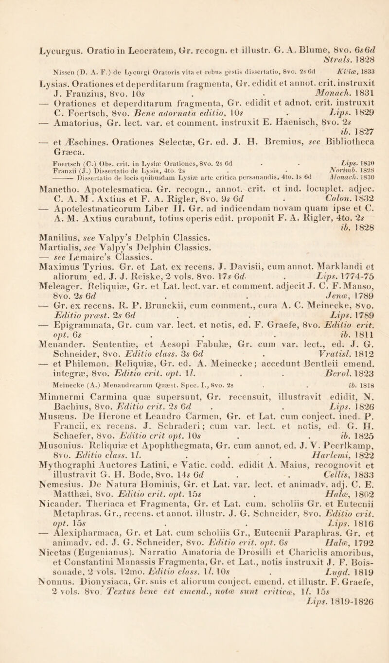 Lyciirg’iis. Oratio in Leocratein, Gr. recogn. et illustr. G. A. Bliiine, 8vo. 6s6d Strals. 1828 Nissen (D. A. F.) de Lycm gi Oratoris vita et rebns gestis disscriatio, 8vo. 2s Cd KHice, 1833 Lysias. Orationes et deperditaruni fragmenta, Gr. edidit et annot. crit. instruxit J. Franzius, 8vo. lO^ . • Monach. 1831 — Orationes et deperditarum fragmenta, Gr. edidit et adnot. crit. instruxit C. Foertscli, 8vo. Bene adornata editio, 10^ . Lijis. 1829 — Amatorius, Gr. lect. var. et comment, instruxit E. Haenisch, 8vo. 2s ib. 1827 — et vEschines. Orationes Selectee, Gr. ed. J. H. Bremius, see Bibliotheca Grmca. Foertsch (C.) Obs. crit. in Lysiae Orationes, 8vo. 2s 6d . . Lips. 1830 Franzii (J.) Oissertatio de Lysia, 4to. 2s . • Nnrimb. 1828 -- Dissertalio de locis qnibnsdani Lysiae arte critica persanaudis, 4to. Is 6d Alonach. 1830 Manetho. Apotelesmatica. Gr. recogn., annot. crit. et ind. locuplet. adjec. C. A. M . Axtius et F. A. Rigler, 8vo. 9^ 6d • Colon. 1832 — Apotelestmaticorum Liber 11. Gr. ad indicendam novam quam ipse et C. A. M. Axtius curabunt, totius operis edit, proponit F. A. Rigler, 4to. 2^ ih. 1828 Manilius, see Valpy’s Delphin Classics. Martialis, see Valpy’s Delphin Classics. — see liCmaire’s Classics. Maximus Tyriiis. Gr. et Lat. ex recens. J. Davisii, cum annot. Marklandi et aliorum, ed. J. J. Reiske, 2 vols. 8vo. 17,? 6cl . Lips. 1774-75 Meleager. Reliquim, Gr. et Lat. lect. var. et comment, adjecit J. C. F.Manso, 8vo. 2^ 6r/ . . Jence, 1789 — Gr. ex recens. R. P. Brunckii, cum comment., cura A. C. Meinecke, 8vo. Editio pj'cest. 2s 6d . . Lips. 1789 — Epigrammata, Gr. cum var. lect. et notis, ed. F. Graefe, 8vo. Editio crit. opt. 6.9 . . . ib. 1811 Menander. Sententias, et Aesopi Fabula?, Gr. cum var. lect., ed. J. G. Schneider, 8vo. Editio class. 3^ 6d . Vratisl. 1812 — et Philemon. Reliquiae, Gr. ed. A. Meinecke; accedunt Bentleii emend, integrae, 8vo. Editio crit. opt. \l. . . Berol. 1823 Meinecke (A.) Menandrearuin Qna^st. Spec. I., 8vo. 2s . . ib. 1818 Mimnermi Carmina quae supersunt, Gr. recensuit, illustravit edidit, N. Bachius, 8vo. Editio crit. 2s 6d . . Lips. 1826 Mu saeus. De Herone et Leandro Carmen, Gr. et Lat. cum conject. ined. P. Francii, ex recens. J. Schraderi; cum var. lect. et notis, ed. G. H. Schaefer, 8vo. Editio crit opt. lOs . . ib. 1825 Musonius. Reliquiae et Apophthegraata, Gr. cum annot. ed. J. V. Peerlkamp, 8vo. Editio class. \l. ... Harleini, 1822 Mythographi Auctores Latini, e Vatic, codd. edidit A. Mains, recognovit et illustravit G. H. Bode, 8vo. 14^ 6fZ . . Cellis, 1833 Nemesius. De Natura Hominis, Gr. et Lat. var. lect. et aiiimadv. adj. C. E. Matthaei, 8vo. Editio crit. opt. 15^ . Halce, 1802 Nicander. Theriaca et Fragmenta, Gr. et Lat. cum. scholiis Gr. et Eutecnii Metaphras. Gr., recens. et annot. illustr. J. G. Schneider, 8vo. Editio crit. opt. 159 . . Lips. 1816 — Alexipharmaca, Gr. et Lat. cum scholiis Gr., Eutecnii Paraphras. Gr. et animadv. ed. J. G. Schneider, 8vo. Editio crit. opt. 69 Haloe, 1792 Nicetas (Eugenianus). Narratio Amatoria de Drosilli et Chariclis amoribus, et Constantini Manassis Fragmenta, Gr. et Lat., notis instruxit J. F. Bois- sonade, 2 vols. l2mo. Editio class. \ l. IO9 . Lvgd. 1819 Nonnus. Dionysiaca, Gr. suis et aliorum conject. emend, et illustr. F. Graefe, 2 vols. 8vo. Textus bene est emend.y noice sunt criticfe, 1/. 159 Lips. 1819-1826