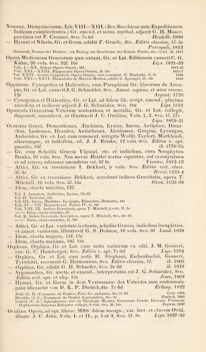 Nonnus. Uioiiysiacorum, Lib. VIII—XIII. (Res Bacchicas ante Expeditionem Indicam complectentes.) Gr. emend, et notas. mythol. adjecit G. H. Moser, prmfatus est F. Creuzer, 8vo. 7s (jd . Heidelb. 1809 — Hymni et Nikeia, Gr. et Germ, edidit F. Graefe, 4to. Editio classica, ll. 5s Petropoli, 1813 Ouvvaroff, Nonnos der Dicliter; ein Beitrag zur Geschichte der Griech. Poesie, 4to. 7s 6d ib. 1817 Opera Medicorum Griecorum quee extant, Gr. et Lat. Editionem curavitC. G. Kiihn, 26 vols. 8vo. 32/. 10^ • Lius. 1821-33 Vols. I.—XX. Galeni Opera Omnia, 251. . . 1821-33 Vols. XXI.—XXIII. Hippocratis Opera Omnia, .31. 15s . . 1825-7 Vol. XXIV. Aretifii Cappadocis Opera Omnia, cum comment. G. Dindorfii, 11. 5s 1828 Vols. XXV.—XXVI. Dioscorides de Materia Medica, edidit C. Sprengel, 21. 10s 1829 Oppianns. Cynegetica et Halieiitica, cum Paraphrasi Gr. librorum de Aiicu- pio, Gr. et Lat. curavit J. G. Schneider, 8vo. Annot. copioss. et nova recens. 12^ . . Argent. 1776 — Cynegetica et Halieutica, Gr. et Lat. ad fidem lib. script, emend., pliirima anecdota et indicem adjecit J. G. Schneider, 8vo. 10^ Lips.1813 Opnsciila GrEecorum Veterum sententiosa et moralia, Gr. et Lat. collegit, disposuit, emendavit, et illustravit J. C. Orellius, Vols. 1, 2, 8vo. 1/. 17.9 Lips. 1819-21 Oiatores Grmci, Demosthenes, ^schines, I^ysias, Ismiis, Antiphon, Dinar- chns, Lesbonax, Herodes, Antisthenes, Alcidamas, Gorgias, Lycurgus, Andocides, Gr. et. Lat. cum comment, integris Wolfii,Taylori, Marklandi, aliorumque, et indicibus, ed, J. J. Reiske, 12 vols. 8vo. Editio v. opt. qucesita, 10/. . . ib. 1770-75 — Gr. cum Scholiis Grsecis Ulpiani, etc. et indicibus, cura Neophytou Douka, 10 vols. 8vo. Non merus Reiskii textus repetitus, sed exconjectura et ad veteres editiones emendatus est. 6l 6s . Viennce, 1812-13 — Attici. Gr. ex recensione I. Bekkeri, 5 vols. 8vo. Editio crit. class. 31.3s . . -BeroZ. 1823-4 — Attici, Gr. ex recensione Bekkeri, accedunt indices Grmcitatis, opera T. Mitchell, 10 vols. 8vo. 5/. 15.9 . . Oxon. 1822-28 — Idem, charta maxima, 12/. Vol. I. Antiphon, Andocides, Lysias, llsdd Vol. II. Isocrates, 14s Vol. III. Istens, Aischines, Lycurgus, Dinarchus, Demades, 14s Vols. IV.— VII. Demosthenes. Partes IV. 11. 18s Vols. VIII. IX. Indices Greecitatis, opera T. Mitchell,2 vols. 11. 5s -Idem, charta maxima, 31. Vol. X. Index Grajcitatis Isocraticae, opera T. Mitchell, 8vo. 12s 6d - Idem, charta maxima, 11. 10s — Attici, Gr. et Lat. varietate lectionis, scholiis Grmcis, indicibus locupletiss. et annot. variorum, illustravit G. S. Dobson, 16 vols. 8vo. 9/ Lond. 1828 — Idem, charta majora, 13/. 13^ — Idem, charta maxima, 18/. 18^ Orpheus. Orphica, Gr. et Lat. cum notis variorum ex edit. J. M. Gesneri, cur. G. C. Hamberger, 8vo. Editio v. opt. 7s 6d . Lips. 1764 — Orphica, Gr. et Lat. cum notis H. Stephani, Eschenbachii, Gesneri, Tyrwhitti, recensuit G. Hermannus, 8vo. Editio classica, ll. ib. 1805 — Orphica, Gr. edidit G. H. Schaefer, 8vo. 2s 6d . ^ ib. 1818 — Argonautica, Gr. aucta, et emend., interpretatus est J. G. Schneider, 8vo. Editio crit. opt. et eleg. 10.9 . . Jence, 1803 — Hymni, Gr. et Germ, in dem Versmaasse des Urtextes zum erstenmale ganz iibersetzt von D. K. P. Dietsch,4to 7s 6d Erlang. 1822 Bode (G. H.) Comment, de Orpheo, Poet. Gr. antiquiss. 4to. 7s Cd . Gott. 1824 Huschke (J. C.) Comment, de Orphei Argonauticis, 4to. 23 . Eostoch. 1800 Lobeck (C. A.) Aglaophamus, sive de Tlicologia Mystica Gnecorum Causis. Idemque Poctarnm Orphicorum dispersas Reliquias collegit, 2 vols. 8vo. 21. 10s . . Regiom. 1829 Ovidius. Opera, ad opt. libror. MSS. fidem recogn,, var. lect. et clavem Ovid,
