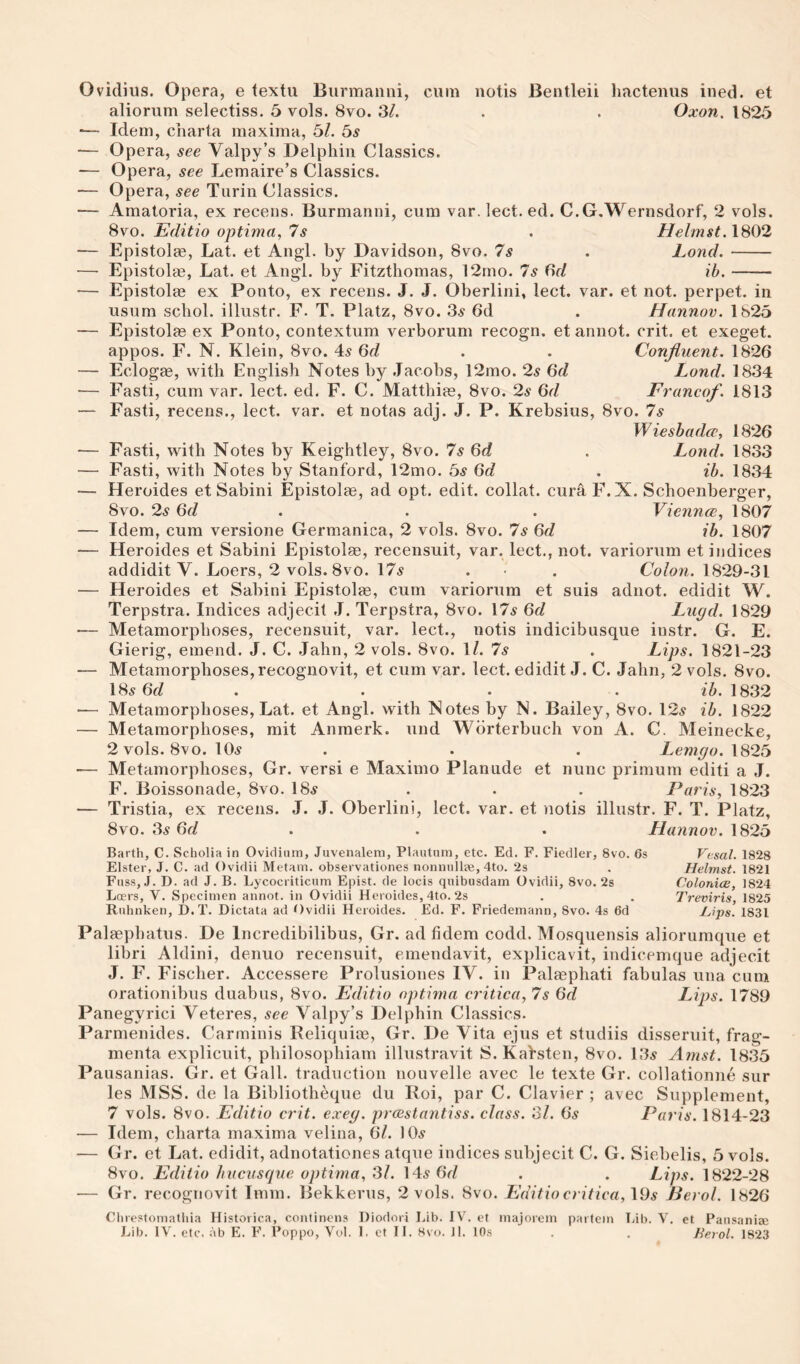 Ovidius. Opera, e textu Burmanni, cum notis Bentleii Imctenus iiied. et aliorum selectiss. 5 vols. 8vo. 3/. . . Oxon. 1825 ■— Idem, charta maxima, 5/. bs — Opera, see Valpy’s Delphiii Classics. — Opera, see Lemaire’s Classics. — Opera, see Turin Classics. — Amatoria, ex recens. Burmanni, cum var. lect. ed. C.G.Wernsdorf, 2 vols. 8vo. Editio optima, 7s . Helmst.1802 — Epistolae, Lat. et Angl. by Davidson, 8vo. 7s . Lond.- — Epistolae, Lat. et Angl. by Fitzthomas, 12mo. 7s Od ib.- — Epistolae ex Ponto, ex recens. J. J. Oberlini, lect. var. et not. perpet. in usum schol. illustr. F. T. Platz, 8vo. 3.s 6d . Hannov. 1825 — Epistolae ex Ponto, contextum verborum recogn. et annot. crit. et exeget. appos. F. N. Klein, 8vo. 4^ . . Confluent. 1826 — Eclogae, with English Notes hy .Jacobs, 12mo. 2s 6d Lond. 1834 — Fasti, cum var. lect. ed. F. C. Matthi^e, 8vo. 2s 6d Franco/. 1813 — Fasti, recens., lect. var. et notas adj. J. P. Krebsius, 8vo. 7s Wieshaelce, 1826 — Fasti, with Notes by Keightley, 8vo. 7s 6d . Lond. 1833 — Fasti, with Notes by Stanford, 12mo. bs 6d . ib. 1834 — Heroides et Sabini Epistolae, ad opt. edit, collat. cura F.X. Schoenberger, 8vo. 2s 6d . . . Viennce, 1807 — Idem, cum versione Germanica, 2 vols. 8vo. 7s 6d ib. 1807 — Heroides et Sabini Epistolae, recensuit, var. lect., not. variorum et indices addidit V. Loers, 2 vols. 8vo. 175 . • . Colon. \829-b\ — Heroides et Sabini Epistolae, cum variorum et suis adnot. edidit W. Terpstra. Indices adjecit .1. Terpstra, 8vo. 175 6d Lugd. 1829 -— Metamorphoses, recensuit, var. lect., notis indicibusque instr. G. E. Gierig, emend. J. C. .Jahn, 2 vols. 8vo. 1/. 75 . Lips. 1821-23 — Metamorphoses, recognovit, et cum var. lect. edidit J. C. Jahn, 2 vols. 8vo. I85 6f/ . . . . ib. 1832 — Metamorphoses, Lat. et Angl. with ISotes by N. Bailey, 8vo. 125 ib. 1822 — Metamorphoses, mit Anmerk. und Wbrterbuch von A. C. Meinecke, 2 vols. 8vo. IO5 . . . Lemgo.\82b — Metamorphoses, Gr. versi e Maximo Planude et nunc primum editi a J. F. Boissonade, 8vo. I85 . . . Paris, 1823 — Tristia, ex recens. J. J. Oberlini, lect. var. et notis illustr. F. T. Platz, 8vo. Ss 6d . . . Hannov. 1825 Barth, C. Scholia in Ovidinm, Juvenalem, Plautum, etc. Ed. F. Fiedler, 8vo. 6s Elster, J. C. ad Ovidii Metain. observationes nonmillae, 4to. 2s Fuss, J. D. ad J. B. Lycocriticum Epist. de locis quibusdam Ovidii, 8vo. 2s Locrs, V. Specimen annot. in Ovidii Heroides, 4to. 2s Ruhnken, I).T. Dictata ad Ovidii Heroides. Ed. F. Friedemann, 8vo. 4s 6d Vesal. 1828 Helmst. 1821 Colonics, 1824 Treviris, 1825 Ijips. 1831 Palsephatus. De Incredibilibus, Gr. ad fidem codd. Mosquensis aliorumque et libri Aldini, denuo recensuit, emendavit, exjilicavit, indicemque adjecit J. F. Fischer. Accessere Prolusiones IV. in Palasphati fabulas una cum orationibus duabus, 8vo. Editio optima critica, 7s 6d Lips. 1789 Panegyrici Veteres, see Valpy’s Delphin Classics. Parmenides. Carminis Reliquice, Gr. De Vita ejus et studiis disseruit, frag- menta explicuit, philosophiam illustravit S. Kalsten, 8vo. 135 Amst. 1835 Pausanias. Gr. et Gall, traduction nouvelle avec le texte Gr. collationne sur les MSS. de la Bibliotheque du Roi, par C. Clavier ; avec Supplement, 7 vols. 8vo. Editio crit. exeg. prcestantiss. class. 31. 6s Paris. 1814-23 — Idem, charta maxima velina, 67. IO5 — Gr. et Lat. edidit, adnotationes atque indices subjecit C. G. Siebelis, 5 vols. 8vo. Editio hvcvsque optima, 31. 145 6d . . Lips. 1822-28 ■— Gr. recognovit Imm. Bekkerus, 2 vols. 8vo. Editio critica, \9s Berol. 1826 Clirestomathia Historica, continens Diodori Lib. IV'. et inajorem partem Lib. V. et Pansaniee