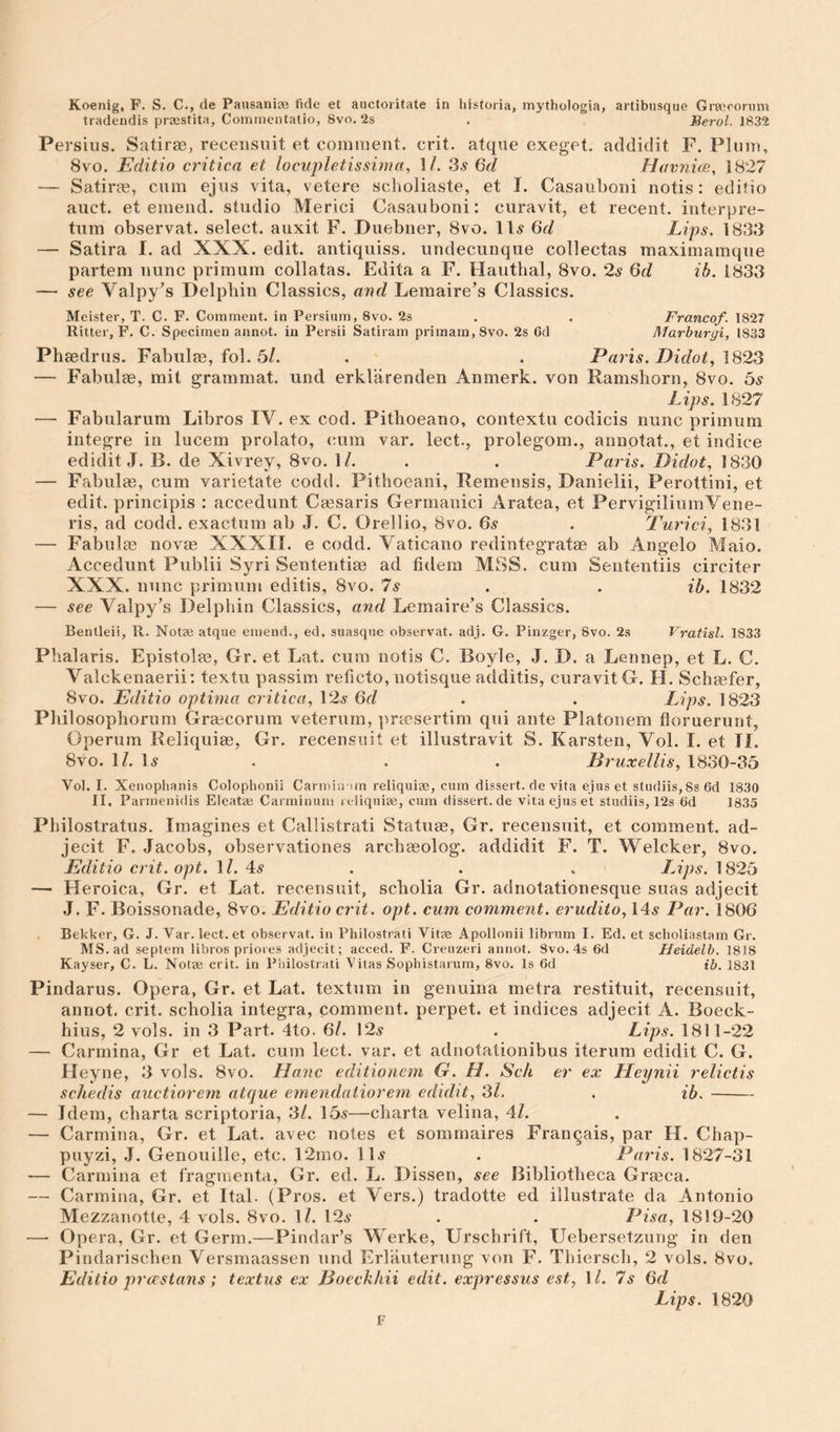 tradendis praestita, Commentatio, 8vo. 2s , Beroi. 1832 Persilis. Satirae, receiisiiit et comment, crit. atque exeget. acldidit F. Plum, 8vo. Editio critica et locupletissima, \l. 3,s 6d Havnics, 1827 — Satirae, cum ejiis vita, vetere sclioliaste, et I. Casauboni notis: editio auct. et emend, studio Merici Casauboni: curavit, et recent, iiiterpre- tum observat. select, auxit F. Duebner, 8vo. lls Gd Lips. 1833 — Satira I. ad XXX. edit, antiquiss. undecunque collectas maximamque partem nunc primum collatas. Edita a F. Hauthal, 8vo. 2s Gd ib. 1833 — see Valpy’s Delpbin Classics, and Leraaire’s Classics. Meister, T. C. F. Comment, in Persium, 8vo. 2s . . Franco/. 1827 Ritter, F. C. Specimen annot. in Persii Satiram primam,8vo. 2s 6d Marhurgi, 1833 Phaedrus. Fabiilm, fob 5/. . . Paris. Didot, \323 — Fabulae, rait grammat. und erklarenden Anmerk. von Ramshorn, 8vo. Gs Lips. 1827 — Fabularum Libros IV. ex cod. Pitlioeano, contextu codicis nunc primum integre in lucem prolato, cum var. lect., prolegom., annotat., et indice edidit J. B. de Xivrey, 8vo. M. . . Paris. Didot, 1830 — Fabulae, cum varietate codd. Pitboeani, Remeiisis, Danielii, Perottini, et edit, principis : accedunt Ceesaris Germanici Aratea, et PervigiliumVene- ris, ad codd. exactum ab J. C. Orellio, 8vo. 6.9 . Turici, 1831 — Fabulm novae XXXII. e codd. Vaticano redintegratae ab Angelo Maio. Accedunt Publii Syri Sententiae ad fidera MSS. cum Sententiis circiter XXX. nunc primum editis, 8vo. 7s . . ib. 1832 — see Valpy’s Delpliin Classics, and Lemaire’s Classics. Bentleii, R. Notae atque emend., ed. suasque observat. adj. G. Pinzger, 8vo. 2s Vratisl. 1833 Phalaris. Epistolae, Gr. et Lat. cum notis C. Boyle, J. D. a Lennep, et L. C. Valckenaerii; textu passim reticto, notisque additis, curavit G. H. Schaefer, 8vo. Editio optima critica, 12a- Gd . . Lips. 1823 Pliilosophorum Graecorura veterum, pra?;sertim qui ante Platonem floruerunt, Operum Reliquiae, Gr. recensiiit et illustravit S. Karsten, Vol. I. et II. 8vo. IZ. l5 . . . Druxellis, 1830-35 Vol. I. Xenophanis Colophonii Carmitrun reliquiae, cum dissert, de vita ejus et studiis, 8s 6d 1830 II. Parmenidis Eleatae Carminum reliquife, cum dissert.de vita ejus et studiis, 12s 6d 1835 Philostratus. Imagines et Callistrati Statuae, Gr. recensuit, et comment, ad- jecit F. Jacobs, observationes arcbaeolog. addidit F. T. Welcker, 8vo. Editio crit. opt. \l. 4lS . . . lAps. 1825 — Heroica, Gr. et Lat. recensuit, scholia Gr. adnotationesque suas adjecit J. F. Boissonade, 8vo. Editio ct'it. opt. cum comment, erudito, 14.9 Par. 1806 Bekker, G. J. Var. lect. et observat. in Philostrati Vitae Apollonii librum I. Ed. et sclioliastam Gr. MS. ad septem libros priores adjecit; acced. F. Crcuzeri annot. Svo. 4s 6d Heidelb. 1818 Kayser, C. L. Notae crit. in Philostrati Vitas Sophistaium, Svo. Is 6d ib. 1831 Pindarus. Opera, Gr. et Lat. textum in genuina metra restituit, recensuit, annot. crit. scholia integra, comment, perpet. et indices adjecit A. Boeck- hius, 2 vols. in 3 Part. 4to. 6Z. 12^ . Lips. 1811-22 — Carmina, Gr et Lat. curn lect. var. et adnotationibus iterum edidit C. G. Heyne, 3 vols. 8vo. Hanc editionem G. H. Sck er ex Heynii relictis schedis auctiorem atcjue emendaiiorem edidit, ‘3l. . ib.- — Idem, cbarta scriptoria, 3/. 15a—charta velina, 4Z. — Carmina, Gr. et Lat. avec notes et sommaires Franqais, par H. Chap- puyzi, .1. Genouille, etc. 12mo. 11a . Paris. 1827-31 — Carmina et fragmenta, Gr. ed. L. Dissen, see Bibliotheca Graeca. — Carmina, Gr. et Ital. (Pros, et Vers.) tradotte ed illustrate da Antonio Mezzanotte, 4 vols. 8vo. IZ. 12a . . Pisa, 1819-20 — Opera, Gr. et Germ.—Pindar’s Werke, Urschrift, Uebersetzung in den Pindariscben Versmaassen und Erlauterung von F. Thiersch, 2 vols. 8vo. Editio pr CCS tans; textus ex Doeckhii edit, expressus est, IZ. 7 s Gd Lips. 1820 F