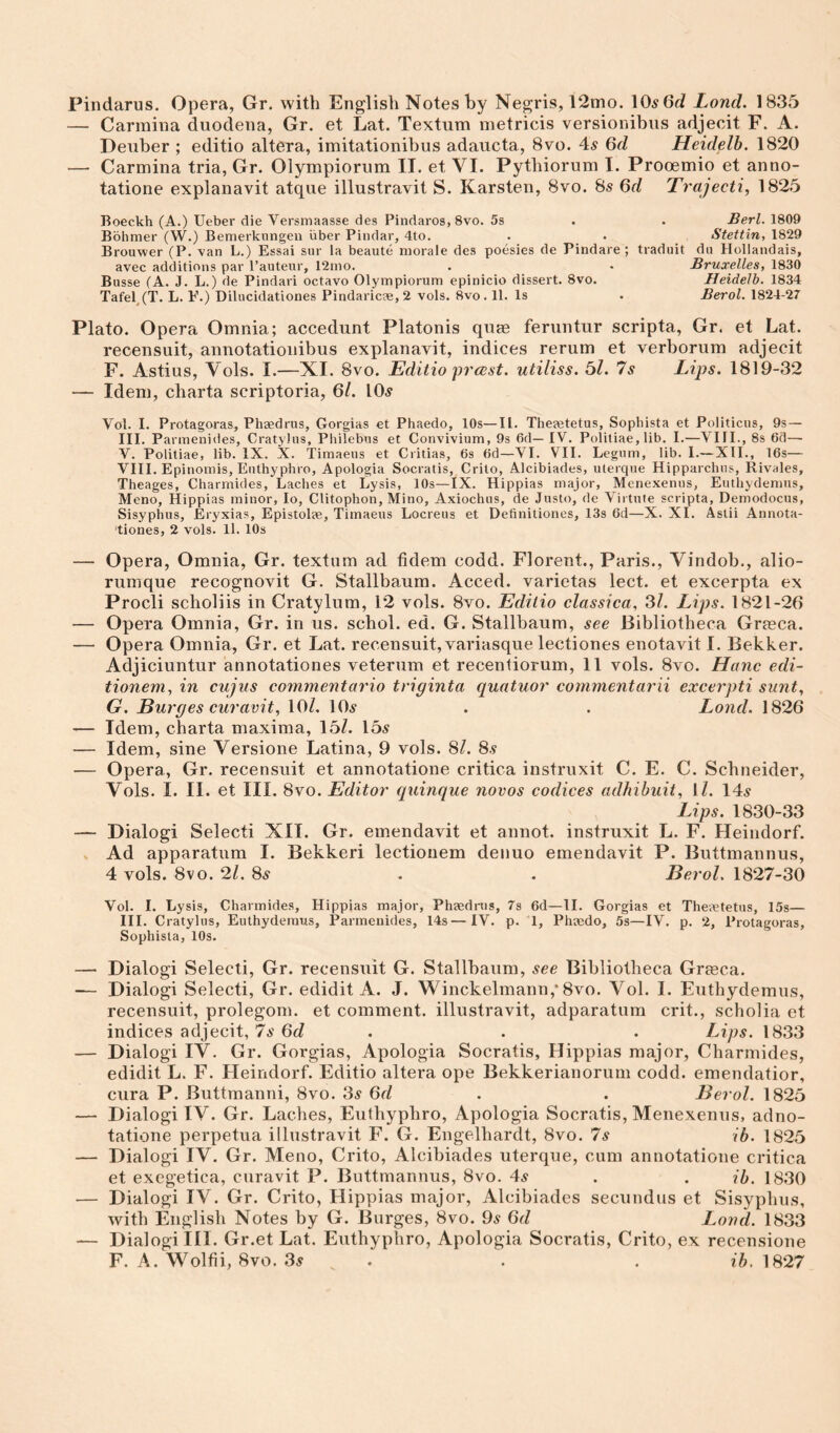 Pindarus. Opera, Gr. with English Notes hy Negris, 12mo. Lond. 1835 — Carmina duodena, Gr. et Lat. Textum metricis versionibus adjecit F. A. Deuber ; editio altera, imitationibus adaucta, 8vo. 4^ Qd Heidelh. 1820 — Carmina tria, Gr. Olympiorum II. et VI. Pytbiorum I. Prooemio et anno- tatione explanavit atque illustravit S. Karsten, 8vo. 8s 6d Trajecti, 1825 Boeckh (A.) Ueber die Versmaasse des Pindaros, 8vo. 5s . . Berl. 1809 Bbhmer (W.) Bemerkiingeii iiber Pindar, 4to. . . Stettin, 1829 Brouwer (P. van L.) Essai sur la beaute morale des poesies de Pindare ; traduit du Hollandais, avec additions par I’auteur, 12mo. . • Bruxelles, 1830 Busse (A. J. L.) de Pindari octavo Olympiorum epinicio dissert. 8vo. Heidelh. 1834 Tafel,(T. L. E.) Dilucidationes Pindaric?e, 2 vols. 8vo. 11. Is . Berol. 1824-27 Plato. Opera Omnia; accedunt Platonis quag feruntur scripta, Gr. et Lat. recensuit, annotationibus explanavit, indices rerum et verborum adjecit F. Astius, Vols. I.—XI. 8vo. Editio frast. utiliss. 5Z. 7s Lips. 1819-32 — Idem, charta scriptoria, 6/. lOs Vol. I. Protagoras, Phaedrus, Gorgias et Phaedo, 10s—II. Theeetetus, Sophista et Politicus, 9s— III. Parmenides, CratyJus, Philebus et Convivium, 93 6d— IV. Politiae, lib. I.—VIII., 8s 6d— V. Politiae, lib. IX. X. Timaeus et Ciitias, 6s 6d—VI. VII. Legnm, lib. I.— XII., 16s— VIII. Epinomis, Euthyphro, Apologia Socratis, Crito, Alcibiades, uterque Hipparchus, Rivales, Theages, Charmides, Laches et Lysis, 10s—IX. Hippias major, Menexenus, Eutliydemus, Meno, Hippias minor, lo, Clitophon, Mino, Axiochus, de Justo, de Virtute scripta, Demodocus, Sisyphus, Eryxias, Epistolas, Timaeus Locreus et Definitiones, 13s 6d—X. XI. Astii Annota- tiones, 2 vols. ll. 10s — Opera, Omnia, Gr. textum ad fidem codd. Florent., Paris., Vindob., alio- rumque recognovit G. Stallbaum. Acced. varietas lect. et excerpta ex Procli scholiis in Cratylum, 12 vols. 8vo. Editio classica. Si. Lips. 1821-26 — Opera Omnia, Gr. in us. schol. ed. G. Stallbaum, see Bibliotheca Graeca. — Opera Omnia, Gr. et Lat. recensuit, variasque lectiones enotavit I. Bekker. Adjiciuntur annotationes veteriim et recentiorum, 11 vols. 8vo. Hanc edi- tionem, in cujus commentai'io triginta quatuor commentarii excerpti sunt, G. But'ges curavit, lOZ, 10^ . . Lond. 1826 '— Idem, charta maxima, 15Z. 15^^ — Idem, sine Versione Latina, 9 vols. 8Z. 8.? — Opera, Gr. recensuit et annotatione critica instruxit C. E. C. Schneider, Vols. I. II. et III. 8vo. Editor qninque novos codices adhihuit, ll. 14.y Lips. 1830-33 — Dialog! Select! XII. Gr. emendavit et annot. instruxit L. F. Heindorf. s Ad apparatum I. Bekkeri lectionem denuo emendavit P. Buttmannus, 4 vols. 8vo. 2Z. 85 . . Berol. 1827-30 Vol. I. Lysis, Charmides, Hippias major, Phaedrus, 7s 6d—II. Gorgias et Thetetetus, 15s— III. Cratylus, Euthyderaus, Parmenides, 14s—IV. p. 1, Phaedo, 5s—IV. p. 2, Protagoras, Sophista, 10s. — Dialog! Select!, Gr. recensuit G. Stallbaum, see Bibliotheca Gr?eca. — Dialog! Select!, Gr. edidit A. J. Winckelmann,* 8vo. Vol. I. Euthydemiis, recensuit, prolegom. et comment, illustravit, adparatum crit., scholia et indices adjecit, 7s Qd . . . Lips. 1833 — Dialog! IV. Gr. Gorgias, Apologia Socratis, Hippias major, Charmides, edidit L. F. Heindorf. Editio altera ope Bekkerianorum codd. emendatior, cura P. Buttmanni, 8vo. 3^ 6rZ . . Berol. 1825 — Dialog! IV. Gr. Laches, Euthyphro, Apologia Socratis, Menexenus, adno- tatione perpetua illustravit F. G. Engelhardt, 8vo. 7s ib. 1825 — Dialog! IV. Gr. Meno, Crito, Alcibiades uterque, cum annotatione critica et exegetica, curavit P. Buttmannus, 8vo. 4^ . . ib. 1830 — Dialog! IV. Gr. Crito, Hippias major, Alcibiades secundus et Sisyphus, with English Notes by G. Burges, 8vo. 9^ 6rZ Lond. 1833 — Dialogi III. Gr.et Lat. Euthyphro, Apologia Socratis, Crito, ex recensione F. A. Wolfii, 8vo. 3^ . . . ib. 1827