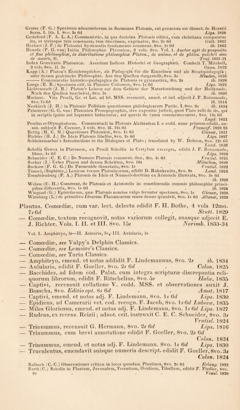 Graser (F. G.) Specimen adversariorum in Sennones Platonis, cui prsemissa est dissert.de Horatii Serm. 1. lib. 1. 8vo. 2s 6d . . . Lips. 1828 Grotefend (F. A. L. A.) Commentatio, in qua doctrina Platonis ethica, cum Christiana coinparatur ita, ut utriusqne turn consensus, turn discrirnen, exponatnr, 4to. 2s 6d Gott. 1821 Herbart (J.F.)de Platonici Systematis fiindamento comment. 8vo. Is 6d ib. 1805 Heusde (P. G. van) Initia Philosophi2e Platonicse, 2 vols. 8vo. Vol. 1. Auctor agit de proposito et fine philosophice, de distributione philosophice Platon., de animo, et de philos. pulchri sive de amore, 11. . . . Traj. 1827-31 Index Grajcitatis Platonicae. Accedunt Indices Historici et Geographic!. Confecit T. Mitchell, 2 vols. 8vo. 11. 5s . . . Oxon. 1832 Kapp (A.) Platon’s Erziehungslehre, als Padagogik fiir die Einzelnen und als Staatspadagogik; Oder dessen praktische Philosophie. Aus den Quellen dargestellt, 8vo. 5s Minden, 1835 - Commentatio historico-ptedagogica de Platonis re gymnastica, 4to. 2s ib. 1828 Lange (E. R.) Specimen crit. in Platonis Critonem, 8vo. Is 6d Lips. 1821 Lichtenstadt (J. R.) Platon’s Lehren auf dem Gebiete der Naturforschung und der Heilkunde. Nach den Quellen bearbeitet, 8vo. 5s . . . ib. 1826 Marinus. Vita Procli, Gr. et Lat. ad fid. MSS. recensuit, annot. et ind. adjecit J. F. Boissonade, 8vo.7s6d . ... i&. 1814 Neukirch (J. H.) in Platonis Politiam qujestionum philologicarum Partic. I.8vo. 2s ib. 1834 Prinsterer (G. G. van) Platonica Prosopographia, sive expositio judicii, quod Plato tnlit de iis, qui in scriptis ipsius aut loquentes inducuntur, aut quavis de causa comrneraorantur, 8vo. 14s Gd Lugd. 1823 Proclus et Olympiodorus. Commentarii in Platonis Alcibiadem I. e codd. nunc primum edidit, an¬ not. subjccit F. Creuzer, 5 vols. 8vo. 21. 12s Gd . . Francof. 1820-25 Rettig (H. C. M.) Quaestiones Platonicae, 8vo. Is Gd . . Giessce, 1831 Richter (H. J.) De Ideis Platonis libellus, 8vo. 2s Gd . . Lips. 1827 Schleiermacher’s Introductions to the Dialogues of Plato ; translated by W. Dobson, 8vo. 12s Gd TjOnd. 1836 Scholia Graeca in Platonem, ex Procli Scholiis in Cratyluin excerpta, edidit J. F. Boissonade, 12mo. Is Gd . . . . Lips. 1820 Schneider (C. E. C.) De Numero Platonis comment, duae, 4to. 4s Gd Vratisl. 1821 Socher (J.j Ueber Platon und dessen Schriften, 8vo. 10s . M'unchen, 1820 Suckow (F. G. G.) De Parmenide dissertatio, 8vo. Is . Vratisl. 1822 Timaei, (Sophistaj,) Lexicon vocum Platonicarum, edidit D. Ruhnkenius, 8vo. 8s Land. 1824 Trendelenburg (F. A.) Platonis de Ideis et Numerisdoctrina ex Aristotele illustrata, 8vo. 3s Gd ib. 1826 Weisse (C. H.) Comment, de Platonis et Aristotelis in constituendis summis philosophiae princi- pibus differentia, 8vo. Is Gd . . , ib. 1828 Wiegand (G.) Epistolarum, quae Platonis nomine vulgo feruntur specimen, 8vo. Is Giessce, 1828 Wienbarg (L.) de priraitivo Idearum Platonicarum sensu denuo quaesivit, 8vo. Is Gd Altonce, 1829 Plautus. Comoediae, cum var. lect. delectu edidit F. H. Botlie, 4 vols 12mo. 7^6^ . . • Stutt. 1829 — Comoediae, textum recognovit, notas variorum collegit, suasque adjecit E. J. Richter. Vols. I. II. et III. 8vo. 15^ Norimh. 1833-34 Vol. I. Amphitryo, 5s—II. Asinaria, Ss—III. Aiilularia, 5s — Comoediae, see Valpy’s Delphin Classics. — Comoediae, see Lemaire’s Classics. — Comoediae, see Turin Classics. — Amphitryo, emend, et notas addidit F. Lindemannus, 8vo. 2^ ih. 1834 — Aulularia, edidit F. Goeller, 8vo. 2^ (yd . Colon. 1825 — Bacchides, ad fidem cod. Palat. cum Integra scripturae discrepantia reli- qnorum librorum, edidit F. Ritschelius, 8vo.55 Halce, 1835 — Captivi, recensuit collatione V. codd. MSS. et observationes auxit J. Bosscha, 8vo. Editio opt. Ss 6d . . Amst. 1817 — Captivi, emend, et notas adj. F. Lindemann, 8vo. 1.? Lips. 1830 — Epidicus, ad Camerarii vet. cod. recogn. F. Jacob, 8vo. I.y6f/ Luhecce, 1835 — Miles Gloriosus, emend, et notas adj. F. Lindemann, 8vo. ly 6d Lips. 1827 — Rudens, ex recens. Reizii; adnot. crit. instruxit C. E. C. Schneider, 8vo. 3^ Vratisl. 1824 — Trinummus, recensuit G. Hermann, 8vo. 2s 6d Lips. 1816 — Trinummus, cum brevi annotatione edidit F. Goeller, 8vo. 2s 6d Colon. 1824 — Trinummus, emend, et notas adj. F. Lindemann, 8vo. \s 6d Lips. 1830 — Truculentus, emendavit suisque numeris descript, edidit F. Goeller, 8vo. 3# Colon. 1824 Balbach (C. C.) Observationes criticae in locos quosdam Plautinos, 8vo. 2s Gd Erlang. 1822 Barth (C.; Scholia in Plaututn, Juvenalem, Terentium, Ovidium, Tibullum, edidit F. Fiedler, 8vo. Gs . ... Vesal. 1828