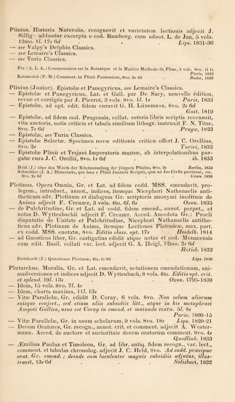 Piinius. Historia Natnralis, recognovit et varietatem lectionis adjecit J. Sillig ; adduiitur excerpta e cod. Bamberg, cum adnot. L. de Jan, 5 vols. \l. \7s 6d . . . 1831-36 — see Valpy’s Delphin Classics. — see Lemaire’s Classics. — see Turin Classics. Fee c A. L. A J Conimentaires sur la Botanique et la Maii^re Medicale de Pline, 3 vols. 8vo. 11 Is -P (xv%s 1833 Kalancsich (P. M.) Comment, in Plinii Pannoniam, 8vo. 2s 6d . Budcs, 1829 Piinius (Junior). Epistolae et Panegyricus, see Lemaire’s Classics. — Epistolae et Panegyricus, Lat. et Gall, par De Sacy, nouvelle edition, revue et corrigee par J. Pierrot, 3 vols. 8vo. 1/. \s Paris, 1833 — Epistolse, ad opt. edit, tidem curavit G. H. Lunemaun, 8vo. 2s 6cl Gott. 1819 — Epistolie, ad tidem cod. Pragensis, collat. ceteris libris scriptis recensuit, vita auctoris, notis criticis et tabula sirnilium lithogr. instruxit F. N. Titze, 8vo. 7s Gd . . . Pragce, 1823 — Epistolae, see Turin Classics. — Epistolae Selectae. Specimen novae editionis criticae otFert J. C. Orellius, 8VO. 2^ . Turici, 1832 — Epistolae Plinii et Trajani Imperatoris mutuae, ab interpolationibus pur- gatae cura J. C. Orellii, 8vo. 1^ . . ib. 1833 Held (J.) iiber den Werth der Briefsammlung der jungern Piinius, 8vo. 2s Berlin, 1833 Schneither (J. A.) Dissertatio, qua loca e Plinii Junioris Scriptis, quae ad Jus Civile pertinent, etc. 8vo. 2s Gd . ... Gron. 1828 Plotinus. Opera Omnia, Gr. et Lat. ad tidem codd. MSS. emendavit, pro- legom., introduct., annot., indices, itemque Nicephori Natbanaelis anti- theticum adv. Plotinum et dialogum Gr. scriptoris anonymi ineditum de Anima adjecit F. Creuzer, 3 vols. 4to. 6/. 6s Oxon. 1835 — de Pulchritudine, Gr. et Lat. ad codd. tidem emend., annot. perpet., et notas D. Wyttenbachii adjecit F. Creuzer. Acced. Anecdota Gr.: Procli disputatio de Unitate et Pulchritudine, Nicephori Nathanaelis antithe- ticus adv. Plotinum de Anima, itemque Lectiones Platonicse, max. part, ex codd. MSS. enotatae, 8vo. Editio class, opt. \7s Heidelb. 1814 — ad Gnosticos liber, Gr. castigatius edidit atque notas et cod. Monacensis cum edit. Basil, collati var. lect. adjecit G. A. Heigl, 12mo. 2s 6d Ratish. 1832 Steinhardt (J.) Qusestiones Plotineas, 4to. Is 6d . . Lips. 1830 Plutarchus. Moralia, Gr. et Lat. emendavit, notationem emendationum, ani- madversiones et indices adjecit D. Wyttenbach, 8 vols. 4to. Editio opt. crit. et splend. 19/. 13.9 . . Oxon. 1795-1830 — Idem, 15 vols.Svo. 7l. As — Idem, charta maxima, 11/. 13^ — Vitas Parallels, Gr. edidit D. Coray, 6 vols. 8vo. Non solum aliorum suisque conject., sed etiam aliis subsidiis litt., atque in his metaphrasi Amyoti Gallica, usus est Coray in emend, et rnutando textu. 5/. 8^ Paris. 1809-15 — Vitae Parallelae, Gr. in usum scholarum, 9 vols. 8vo. 18^ Lips. 1820-21 — Decern Oratores, Gr. recogn., annot. crit. et comment, adjecit A. Wester- mann. Acced. de auctore et auctoritate decern oratorum comment. 8vo. 4^ Ouedlinb. 1833 — ^milius Paulus et Timoleon, Gr. ad libr. antiq. fidem recogn., var. lect., comment, et tabulas chronolog. adjecit J. C. Held, 8vo. Ad codd. prcccipue or at. Gr. emend. ; deinde earn luculenter maynis subsidiis adjutus, Ulus- travit, \3s6d . . . Solisbaci, 1832