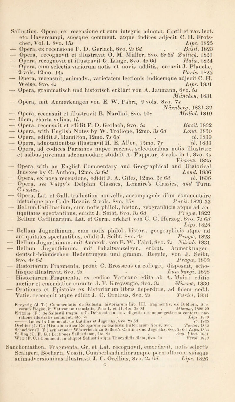 Salliistius. Opera, ex receiisione et cum integ’ris adnotnt. Cortii et var. lect. etc. Havercampi, suosque comment, atque indices adjecit C. H. Frots- cher, Vol. 1. 8vo. 15^ . Lips. 1825 — Opera, ex recensione F. D. Gerlacli, 8vo. 2s 6d . Basil. 1823 — Opera, recognovit et illustravit O. M. Muller, 8vo. 6s 6fZ ZvUich. 1821 — Opera, recognovit et illustravit G. Lange, 8vo. 4s 6d Halce, 1824 — Opera, cum selectis variorum notis et novis additis, curavit J. Planche, 2 vols. 12mo. 14s . . Paris. 1825 — Opera, recensuit, animadv., varietatem lectionis indicemque adjecit C. H. Weise, 8vo. 4s . L?ps. 1831 — Opera, grammatisch und historisch erklart von A. Jaumann, 8vo. 5s M'dnchen, 1831 — Opera, mit Anmerkungen von E. W. Fabri, 2 vols. 8vo. 7s JS'iirnherg, 1831-32 Medial. 1819 Basil. 1832 Land. 1830 ih. 1830 ib. 1833 — Opera, recensuit et illustravit B. Nardini, 8vo. 10s — Idem, charta velina, IZ. — Opera, recensuit et edidit F. D. Gerlacb, 8vo. 5s — Opera, with English Notes by W. Trollope, 12mo. 3s 6fZ — Opera, edidit J. Hamilton, 12mo. 7s 6d — Opera, adnotationibus illustravit H. E. AFen, 12mo. 7s — Opera, ad codices Parisinos nuper recens., selectioribus notis illustrare et usibus juvenum adcommodare studuit A. Pappaur, 2 vols. in 1, 8vo. 4s VievncB, 1835 — Opera, with an English Commentary and Geographical and Historical Indexes hy C. Anthon, 12mo. 5s 6rZ Loud. 1836 — Opera, ex nova recensione, edidit J. A. Giles, 12mo. 3s 6d ib. 1836 — Opera, see Valpy’s Delphin Classics, Lemaire’s Classics, and Turin Classics. — Opera, Lat. et Gall, traduction nouvelle, accompagnee d’un commentaire historique par C. de Rozoir, 2 vols. 8vo. 15s Paris. 1829-33 — Belluni Catilinarium, cum notis philob, histor., geographicis atque ad an- tiquitates spectantibus, edidit J. Seibt, 8vo. 3s 6d . Pragce, 1822 — Bellum Catilinarium, Lat. et Germ, erklart von C. G. Herzog, 8vo. 7s 6d Lips. 1828 — Bellum Jugurthinum, cum notis philol., histor., geographicis atque ad antiquitates spectantibus, edidit J. Seibt, 8vo. 4s Pragce, 1823 — Bellum Jugurthinum, mit Anmerk. von E. W. Fabri, 8vo. 7s Numb. 1831 — Bellum Jugurthinum, mit Inhaltsanzeigen, erlaut. Anmerkungen, deutsch-bbhmischen Bedeutungen und gramm. Regeln, von J. Seibt, 8vo. 4s 6fZ . . L^ragce, 1833 — Historiarum Fragmenta, prout C. Brossasus ea collegit, disposuit, scho- liisque illustravit, 8vo. 2s. . Luneburgi, 1828 — Historiarum Fragmenta, ex codice Vaticano edita ab A. Maio : editio auctior et emendatior curante .J. T. Kreyssigio, 8vo. 3s Misence, 1830 — Orationes et Epistolm ex historiarum libris deperdilis, ad fidem codd. Vatic, recensuit atque edidit J. C. Orellius, 8vo. 2s Piiriei, 1831 Kreyssig (J. T.) Comnientatio cle Sallnstii historiarum Lib. III. fragniontis, ex Biblioth. Sne- coruin Regiae, in Vaticanam tran.^latis, Pars I. et II. 4to. 3s 6(1 . Misence, 1828 20 Kritzius (F.) de Sallnstii fragm. a C. Dcbrossio in ord. digestis renimqnc gcstarnin contexta nar- ratione illnstratis comment. 4to. 2s . . JLips. 1830 -Index in Comment, de Catilina et .Ingurfha, 8vo. 2s 6d . ib. 18.35 Orellius (J. C.) Historia critica Eclogarnm ex Sallnstii histotiarnm libris, 8vo. Turici, 1832 Schneider (J. F.) erklarendes Wbrterbuch zu Sallust’s Catilina 1111(1 Jngnrtha, 8vo. 2s 6(1 /jips. 18.34 Selling (C. F. G.) Lecliones Sallustianai, 4to. 2s . Av^. Vind. 1831 Wex (F. C.I Comment, in aliquot Sallnstii atque Thucydidis dicta, 8vo. U- Berol. 1833 Sanchoniathon. Fragmenta, Gr. et Lat. recognovit, emendavit, notis selectis Scaligeri, Bocharti, Vossii, Cumberlandi aliorumque permultorum suisque animadversionibus illustravit J. C. Orellius, 8vo. 2s 6rZ Lips. 1826 G