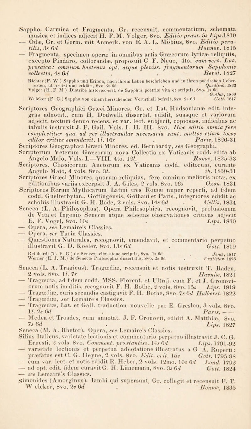 Sappho. Carmina et Fragmenta, Gr. recensuit, commentarium, schemata musica et indices adjecit H. F. M, Volger, 8vo. Editio prcest. Lips.\'^\0 — Odae, Gr. et Germ, mit 4nmerk. von E. A. L. Mdbius, 8vo. Editio peru- tilis, 3.S 6d . . Hannov. 1815 — Fragmenta, specimen operae in omnibus artis Greecorum lyricas reliquiis, excepto Pindaro, collocandas, proposuit C. F. Neue, 4to. cum vers. Lat. prosaica: omnium kactenus opt. atque pleniss. fraymentorum Sapphonis collectio. As Qd . . Eerol. 1827 Richter (F. W.) Sappho uiid Erinna, nach ihrem Leben beschrieben und in ihren poetischen Ueber- resten, iibersetzt und erklart, 8vo. 2s 6d . Quedlinb. 1833 Volger (H.F. M.) Diatribe historico-erit. de Sapphus poetriae vita et scriptis, 8vo. Is 6d Gothce, 1809 Welcker (F. G.) Sappho von einem herrschenden Vorurtheil befreit,8vo. 2s 6d Gott. 1817 Scriptores Geographic! Grasci Minores, Gr. et Lat. Hudsonianae edit, inte- gras adnotat., cum H. Dodwelli dissertat. edidit, suasque et variorum adjecit, textum denuo recens. et var. lect. subjecit, copiosiss. indicibus ac tabulis instruxit J. F. Gail, Vols. I. II. III. 8vo. Hcec editio omnia fere complectitur quee ad res' illustrandas necessaria sunt, multos etiam locos editor critice emendavit. \l. 16^ . Paris, 1826-31 Scriptores Geographici Grasci Minores, ed. Bernhardy, see Geographi. Scriptorum Veterum Grascorum nova Collectio ex Vaticanis codd. edita ab Angelo Maio, Vols. I.—VIII. 4to. 12/. . Pomce, 1825-3,3 Scriptores. Classicorum Auctorum ex Vaticanis codd. editorum, curante Angelo Maio, A vols. 8vo. 3/. . ih. 1830-31 Scriptores Grasci Minores, quorum reliquias, fer^ omnium melioris notas, ex editionibus variis excerpsit J. A. Giles, 2 vols. 8vo. 16.9 Oxon. 1831 Scriptores Rernm Mythicarum Latin! tres Romae nuper reperti, ad fidem codd. Guelferbytan., Gottingensis, Gothani et Paris., integriores edidit ac scholiis illustravit G. H. Bode, 2 vols. 8vo. 146-6r/ . Cellis, 1834 Seneca (L. A. Philosophus). Opera Philosophica, recognovit, prolusionem de Vita et Ingenio Senecas atque selectas observaliones criticas adjecit E. F. Vogel, 8vo. 10^ . Lips. 1830 — Opera, see Lemaire’s Classics. — Opera, see Turin Classics. — Qutestiones Naturales, recognovit, emendavit, et comrnentario perpetuo illustravit G. D. Koeler, 8vo. lOi’ 6d . Gott. 1819 Reinharrtt (T. F. G.) (1e Senecae vitae atque scriptis, 8vo. Is 6d . Jena, 1817 Werner (E. J. M.) de Senecae Fhilosophia dissertatio, 8vo. 2s 6d . Vrat'islav. 1825 Seneca (L. A. Tragicus). Tragoedias, recensuit et notis instruxit T. Baden, 2 vols. 8vo. 1/. 7.9 . JLavnice, 1821 — Tragoedia, ad fidem codd. MSS. Florent. et Ultraj. cum F. et J. Gronovi- orum notis ineditis, recognovit F. H. Bothe, 2 vols. 8vo. 15^? Lips. 1819 — Tragoedias, curis secnndis castigavit F. H. Bothe, 8vo. 7s 6d Halherst. 1822 — Tragasdias, see Letnaire’s Classics. — Tragoedias, Lat. et Gall, traduction nouvclle par E. Greslou, 3 vols. 8vo. 1/. 2.9 6r/ . . Paris,- •— Medea et Troades, cum annotat. J. F. Gronovii, edidit A. Matthias, 8vo. 7s 6d . . Lips. 1827 Seneca (M. A. Rhetor). Opera, see Lemaire’s Classics. Silins Italicus, varietate lectionis et commentario periictuo illustravit ,1. C. G. Ernesti, 2 vols. 8vo. Comment, prcestantiss. Ms Gd Lips. 1791-92 — varietate lectionis et perpetua adnotatione illustratns a G. A. Ruperti: prasfatus est C. G. lleyne, 2 vols. 8vo. Edit. crit. 15^ Gott. 1795-98 — cum var. lect. et notis edidit R. Heber, 2 vols. 12mo. 10.9 Gd Lond. 1792 — ad opt. edit, fidem curavitG. H. Liinemann, 8vo. 3^ 6c/ Gott. 1824 — see Lemaire’s Classics. Simonides (Amorginus). Iambi qui supersunt, Gr. collegit et recensuit F. T. W elcker, 8vo. 2^ 6f/ . . Bounce, 1835