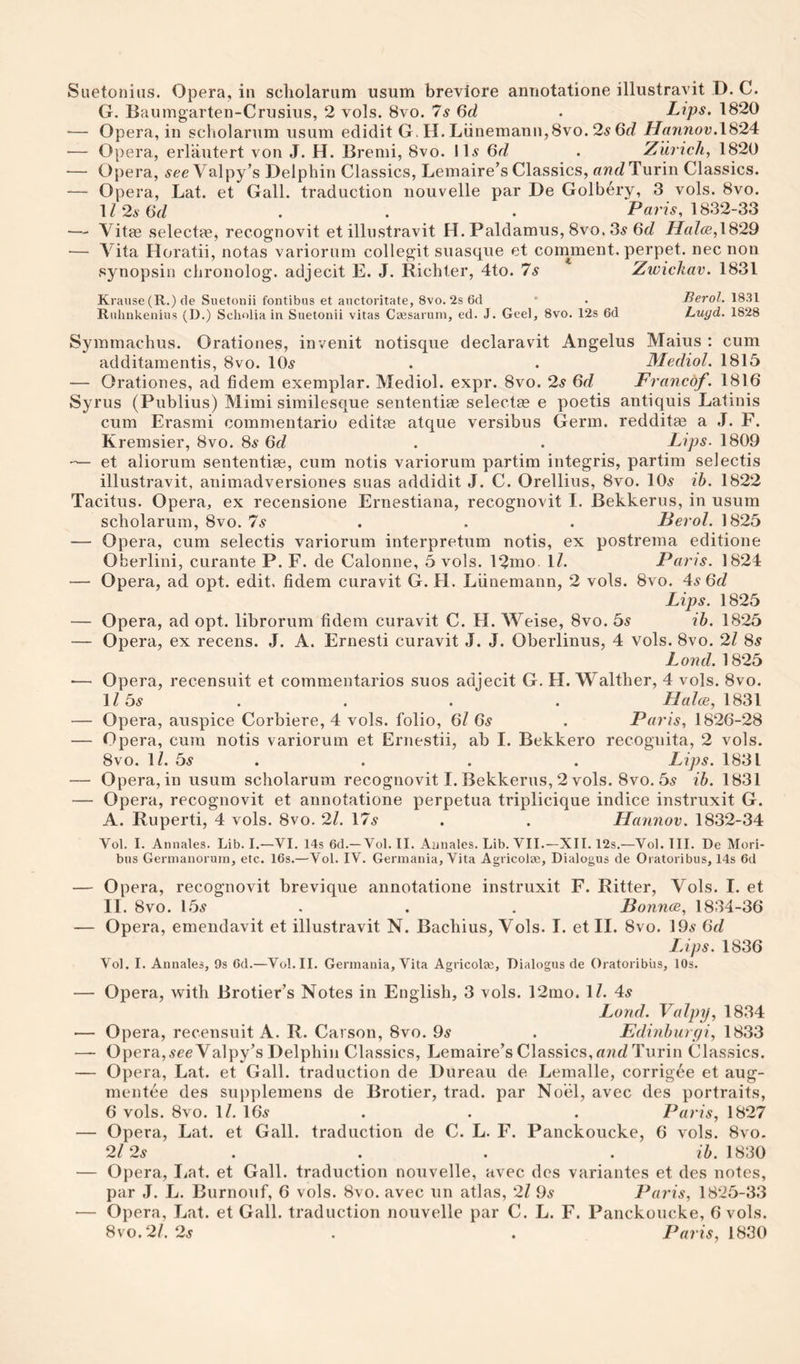 G. Baumgarten-Crusius, 2 vols. 8vo. 7^ ()d . Lips. 1820 — Opera, in scliolarum usum edidit G. H. Liinemann,8vo. 2^ 6c? Hannov.\S24: — Opera, erlautert von J. H. Bremi, 8vo. 11.9 Qd . Zurich, 1820 ■— Opera, see Valpy’s Delphin Classics, Lemaire’s Classics, crwcZ Turin Classics. — Opera, Lat. et Gall, traduction nouvelle par De Golbery, 3 vols. 8vo. 1Z2a6c/ . . . 1832-33 — Vitae selects, recognovit et illustravit H. Paldamus, 8vo. 3^ 6c/ i/c//ce,1829 — Vita Horatii, notas variorum collegit suasque et cornment. perpet. nec non synopsin clironolog. adjecit E. J. Richter, 4to. 7s Zwickav. 1831 Krause (R.) de Suetonii fontibus et auctoritate, 8vo. 2s 6d ' • Berol. 18.31 Riihnkenius (D.) Scholia in Suetonii vitas Caesarum, ed. J. Geel, 8vo. 12s 6d Luyd. 1828 Symmachus. Orationes, invenit notisque declaravit Angelus Maius : cum additamentis, 8vo. 10.s . . Medial. 1815 — Orationes, ad fidem exemplar. Mediol. expr. 8vo. 2s 6c/ Francof. 1816 Syrus (Publius) Mimi sirnilesque sententiae selectae e poetis antiquis Latinis cum Erasmi commentario editae atque versibus Germ, redditae a J. F. Kremsier, 8vo. 8a‘ 6c/ . . Lips. 1809 — et aliorum sententiae, cum notis variorum partim integris, partim selectis illustravit, animadversiones suas addidit J. C. Orellius, 8vo. 10^ ih. 1822 Tacitus. Opera, ex recensione Ernestiana, recognovit I. Bekkerus, in usum scholarum, 8vo. 7s .. . Berol. 1825 — Opera, cum selectis variorum interpretum notis, ex postrema editione Oberlini, curante P. F. de Calonne, 5 vols. 12nio. 1/. Paris. 1824 — Opera, ad opt. edit, tidem curavit G. H. Liinemann, 2 vols. 8vo. 4.9 6c/ Lips. 1825 — Opera, ad opt. librorum fidem curavit C. H. AVeise, 8vo. 5^ ih. 1825 — Opera, ex recens. J. A. Ernesti curavit J. J. Oberlinus, 4 vols. 8vo. 2/ 8^ Land. 1825 — Opera, recensuit et commentaries suos adjecit G. H. Walther, 4 vols. 8vo. 1/ 5^ . . . . Hales, 1831 — Opera, auspice Corbiere, 4 vols. folio, 6/ 6s . Paris, 1826-28 — Opera, cum notis variorum et Ernestii, ab I. Bekkero recognita, 2 vols. 8vo. 1/. 5^ . . . . Lips. 1831 — Opera, in usum scholarum recognovit I. Bekkerus, 2 vols. 8vo. 5^ ih. 1831 — Opera, recognovit et annotatione perpetua triplicique indice instruxit G. A. Ruperti, 4 vols. 8vo. 21. 17.9 . . Haiinov. 1832-34 Vol. I. Annales. Lib. I.—VI. 14s 6d.—Vol. II. Annales. Lib. VII.—XII. 12s.—Vol. III. De Mori- bus Gernianoruin, etc. 16s.—Vol. IV. Germania, Vita Agricolaj, Dialogus de Oiatoribus, 14s 6cl — Opera, recognovit brevique annotatione instruxit F. Ritter, Vols. I. et II. 8vo. 15.9 . . , Bonnes, 1834-36 — Opera, emendavit et illustravit N. Bachius, Vols. I. et II. 8vo. 19.9 6d lAps. 1836 Vol. I. Annales, 9s 6d.—Vol. II. Germania, Vita Agricolec, Dialogus de Oratoribiis, 10s. — Opera, with Brotier’s Notes in English, 3 vols. 12nio. 1/. 4.9 Land. Valpy, 1834 — Opera, recensuit A. R. Carson, 8vo. 9^ . Eelinhureji, 1833 — Opera,9ee Valpy’s Delphin Classics, Lemaire’s Classics, a?ic/Turin Classics. — Opera, Lat. et Gall, traduction de Bureau de Lemalle, corrigde et aug- mentee des supplemens de Brotier, trad, par Noel, avec des portraits, 6 vols. 8vo. 1/. 16^ . . . Paris, 1827 — Opera, Lat. et Gall, traduction de C. L. F. Panckoucke, 6 vols. 8vo. 2l 2s . . . . ih. 1830 — Opera, Lat. et Gall, traduction nouvelle, avec des variantes et des notes, par J. L. Burnoiif, 6 vols. 8vo. avec un atlas, 2/ 99 Paris, 18*25-33 — Opera, Lat. et Gall, traduction nouvelle par C. L. F. Panckoucke, 6 vols. 8vo.2/. 29 . . P«r?9, 1830