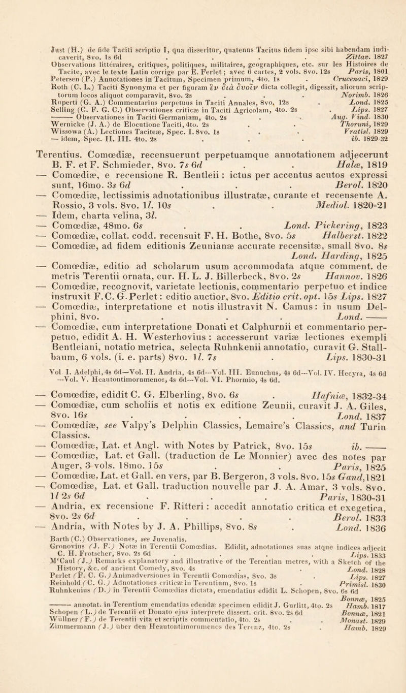 caverit, 8vu. Is 6d , . . . Xittav. 1827 Observations litteraires, critiques, politiques, niilitaires, geographiques, etc. sur les Histoires de Tacite, avec le texte Latin corrige par E. Ferlet; avec 6 cartes, 2 vols. 8vo. 12s Paris, 1801 Petersen (P.) Annotationes in Taciturn, Specimen primum, 4to. Is . Crucenaci, 1829 Roth (C. L.) Taciti Synonyma et per figuram kV dia dvolv dicta collegit, digessit, alioruni scrip- torum locos aliquot comparavit, 8vo. 2s . . . Norimb, 1826 Riiperti (G. A.) Commentarius perpetuus in Taciti Annales, 8vo. 12s . Pond. 1825 Selling (C. F. G. G.) Observationes criticae in Taciti Agricolani, 4to. 2s . lAps. 1827 ■- Observationes in Taciti Gerinaniam, 4to. 2s . • Auy. Find. 1830 Wernicke (J. A.) de Elocutione Taciti, 4to. 2s . • Thoruni, 18'29 Wissowa (A.) Lectiones Tacitete, Spec. I.8vo. Is . • Vratisl. 1829 — idem. Spec. II. III. 4to. 2s . . . ib. 1829-32 Terentins. Comoediae, recensuerunt perpetuamque annotationem adjecerunt B. F. et F. Schmieder, 8vo. 7s 6(1 . . Halce, 1819 Comoedige, e receiisione R. Beiitleii: ictus per accentus acutos express! sunt, 16mo. 3y 6d . . . Berol. 1820 — Comoedias, lectissimis adnotationibus illustratae, curante et recensente A. Rossio, 3 vols. 8VO. 1/. 10^ . . Mediol. 1820-21 '— Idem, cbarta velina, 3Z. — Comoediae, 48mo. 6^ . . Land. Pickering, 1823 —■ Comoedice, collat. codd. recensuit F. H. Bothe, 8vo. bs Halberst. 1822 — Comoediae, ad fidem editionis Zeuiiianae accurate recensitae, small 8vo. 8^ Lond. Harding, 1825 -— Comoediae, editio ad scholarura usum accommodata atque comment, de metris Terentii ornata, cur. H. L. J. Billerbeck, 8vo. 2s Hannov. 1826 — Comoediee, recognovit, varietate lectionis, commentario perpetuo et indice instruxit F.C. G.Perlet: editio auctior, 8vo. Editio crit. opt. 15^ Eips. 1827 — Comoediae, interpretatione et notis illustravit N. Camus: in usum Del- pbini, 8vo. . . . Lond.- —- Comoedim, cum interpretatione Donati et Calpburnii et commentario per¬ petuo, edidit A. H. Westerhovius : accesserunt variae lectiones exempli Bentleiani, notatio metrica, selecta Ruhnkenii annotatio, curavit G. Stall- baum, 6 vols. (i. e. parts) 8vo. M. 7s . Lips. 1830-31 Vol I. Adelphi,4s 64—Vol. II. Andria, 4s 6d—Vol. III. Eunuchus, 4s Gd—Vol. IV. Hecyra, 4s 6d —Vol. V. Heautontimorumenos, 4s 6d—Vol. VI. Phormio, 4s 6d. — Comoediae, edidit C. G. Elberling, 8vo. 6y . Hafnice, 1832-34 — Comoediae, cum scholiis et notis ex editione Zeunii, curavit J. A. Giles, 8vo. 16y . . . . Lond. 1837 — Comoediae, see Valpy’s Delpliin Classics, Lemaire’s Classics, and Turin Classics. — Comoediae, Lat. et Angl. with Notes by Patrick, 8vo. 15^ ib.- — Comoediae, Lat. et Gall, (traduction de Le Monnier) avec des notes par Auger, 3 vols. 18mo. i5v . . Paris, 1825 — Comoediae, Lat. et Gall, en vers, par B. Bergeron, 3 vols. 8vo. 15y Gand,\^2\ — Comoediae, Lat. et Gall, traduction nouvelle par J. A. Amar, 3 vols. 8vo. ^I'^sGd . . . P«ru, 1830-31 — Andria, ex recensione F. Ritteri: accedit annotatio critica et exegetica, 6\o.2s6d . . . . ^ero/. 1833 — Andria, with Notes by J. A. Phillips, 8vo. 8^ . Lond. 1836 Barth (C.) Observationes, see Juvenalis. Gronovius (5. F.) Notae in Terentii Comoedias. Edidit, adnotationes suas atque indices adjecit C. H. Frotscher, 8vo. 2s Gd . . . . Pips. 1833 M'Caul fJ.J Remarks explanatory and illustrative of the Terentian metres, with a Sketch of the History, &amp;c. of ancient Comedy, 8vo. 4s . . Pond. 1828 Perlet ^F- C. G.^ Animadversiones in Terentii Comoedias, 8vo. 3s . Pips. 1827 Keinhold (^C. G.J Adnotationes crilicaein Terentium, 8vo. Is . Primisl. 1830 Ruhnkenius (G.) in Terentii Comoedias dictata, emendatius edidit L. Schopen, 8vo. Gs fid B ounce, 1825 -annotat. in Terentium emendatius edendae specimen edidit J. Gurlitt, 4to. 2s Ilamb. 1817 Schopen f L.J (\e Terentii et Donato ejus interprete dissert, crit. 8vo. 2s Gd Bounce, 1821 WiillnerfF.) de Terentii vita et scriptis commentatio, 4to. 2s . . Monast. 1829 Zimmermann (i.) fiber den Heautontiinorumcnos des Terenz, 4to. 2s . Ilamb. 1829