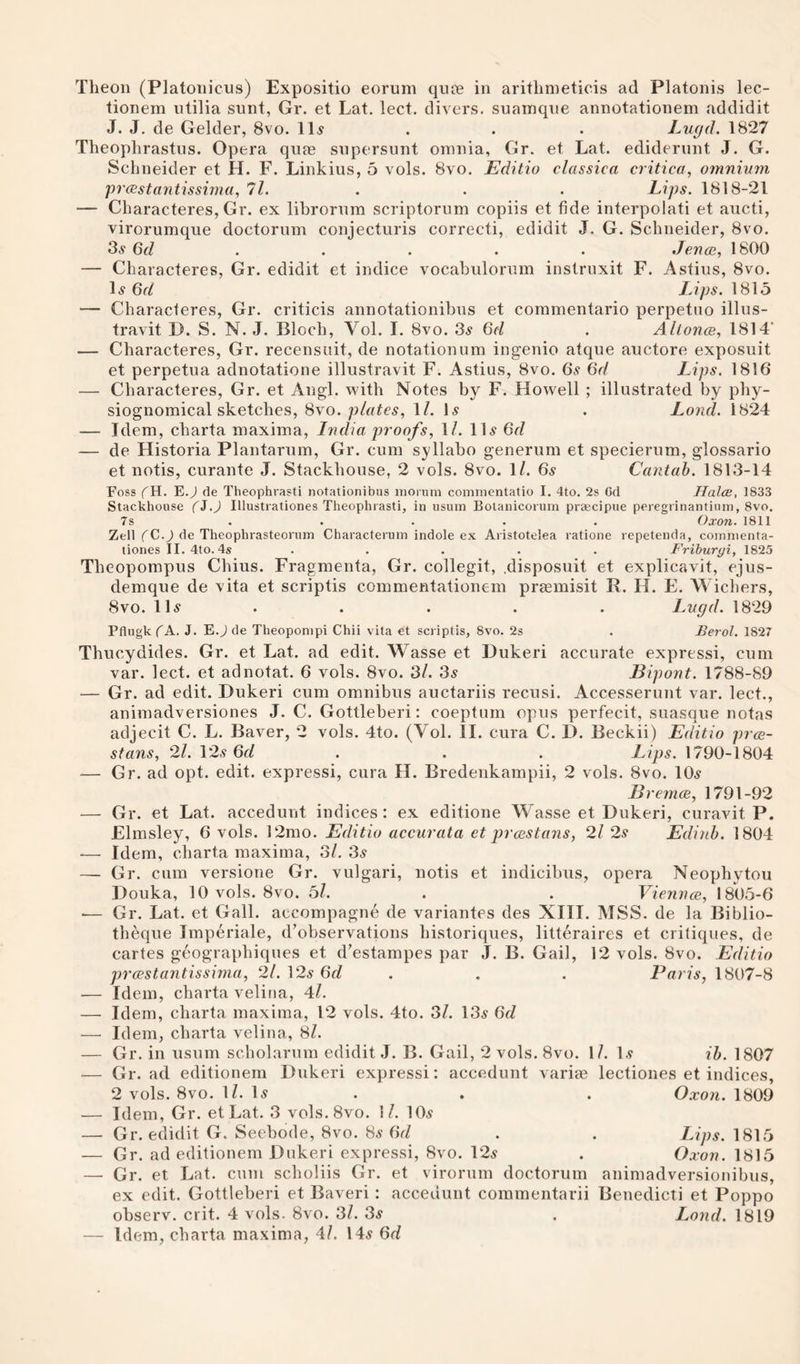 tionem utilia sunt, Gr. et Lat. lect. divers, suamque annotationem addidit J. J, de Gelder, 8vo. 11.? . . . Lugd. 1827 Theophrastus. Opera qute supersunt omnia, Gr. et Lat. ediderunt J. G. Schneider et H. F. Linkius, 5 vols. 8vo. Editio classica critica, omnium prcestantissima, ll. . . . Lips. 1818-21 — Characteres, Gr. ex lihrorum scriptorum copiis et fide interpolati et aucti, virorumque doctorum conjecturis correcti, edidit J. G. Schneider, 8vo. 3^ Gd ..... Jenoi, 1800 — Characteres, Gr. edidit et indice vocabulorum instruxit F. Astius, 8vo. 1^ Gd Ups. 181.3 — Characteres, Gr. criticis annotationihus et coramentario perpetno illus- travit D. S. N. J. Bloch, Vol. I. 8vo. 3^ Gd . Altonce, 1814’ — Characteres, Gr. recensuit, de notationum ingenio atque auctore exposuit et perpetua adnotatione illustravit F. Astius, 8vo. 6.v Gd Lips. 1816 — Characteres, Gr. et Angl. with Notes by F. Howell ; illustrated by phy¬ siognomical sketches, 8vo. plates., \l. H . Loncl. 1824 — Idem, charta maxima, India proofs, 1/. IH Gd — de Historia Plantarum, Gr. cum syllaho generum et specierum, glossario et notis, curante J. Stackhouse, 2 vols. 8vo. 1/. Gs Cantab. 1813-14 Foss (K. E.^ de Theophrasti notationibus inorum coninientatio I. 4to. 2s Gd Halos, 1833 Stackhouse fJ.J Illustrationes Theophrasti, in usum Bolanicorum praecipue peregrinantium, 8vo. 7s ..... Oxon. 1811 Zell fC.J de Theophrasteorum Characteruin indole ex Aristotelea ratione repetenda, coinnienta- tiones II.4to. 4s ..... Friburyi, 1825 Theopompus Chius. Fragmenta, Gr. collegit, .disposuit et explicavit, ejus- demque de vita et scriptis commentationem praemisit R. H. E. Wichers, 8vo. IH . . . . . Lugd. 1829 Pflugk (A. J. E.J de Theoponipi Chii vita et scriptis, 8vo. 2s . Berol. 1827 Thucydides. Gr. et Lat. ad edit. Wasse et Dukeri accurate expressi, cum var. lect. et adnotat. 6 vols. 8vo. 3/. 3^ Bipont. 1788-89 — Gr. ad edit. Dukeri cum omnibus auctariis recusi. Accesserunt var. lect., animadversiones J. C. Gottleheri: coeptuin opus perfecit, suasque notas adjecit C. L. Baver, 2 vols. 4to. (Vol. II. cura C. D. Beckii) Editio pros- stans, 21. 12.9 Gd . . . Lips. 1790-1804 — Gr. ad opt. edit, expressi, cura H. Bredenkampii, 2 vols. 8vo. lO^r BremcB, 1791-92 — Gr. et Lat. accedunt indices : ex editione Wasse et Dukeri, curavit P. Elmsley, 6 vols. 12mo. Editio accurata et prcastans, 2l 2s Edinh. 1804 ■— Idem, charta maxima, 3/, 3^ — Gr. cum versione Gr. vulgari, notis et indicihus, opera Neophytou Douka, 10 vols. 8vo. 5/. . . Viennce, 1805-6 •— Gr. Lat. et Gall, accompagne de variantes des XIII. MSS. de la Biblio- theque Imperiale, d’observations historiques, litteraires et critiques, de cartes geographiques et d’estampes par J. B. Gail, 12 vols. 8vo. Editio prcestantissima, 2l. 12.9 6t/ . . . Paris, 1807-8 — Idem, charta veliua, 4/. — Idem, charta maxima, 12 vols. 4to. 3l. 13^ Gd — Idem, charta veliua, 8/. — Gr. in usum scholarum edidit J. B. Gail, 2 vols. 8vo. 1/. 1.9 ib. 1807 — Gr. ad editionem Dukeri expressi: accedunt variae lectiones et indices, 2 vols. 8vo. 1/. 1.9 . . . Oxon. 1809 — Idem, Gr. etLat. 3 vols.8vo. 1/. 10^ — Gr. edidit G. Seehode, 8vo. 8s Gd . . Lips. 1815 — Gr. ad editionem Dukeri expressi, 8vo. 12^ . Oxon. 1815 — Gr. et Lat. cum scholiis Gr. et viroruin doctorum animadversionibus, ex edit. Gottleheri et Baveri : accedunt commentarii Benedicti et Poppo ohserv. crit. 4 vols. 8vo. 3/. 3^ . Lond. 1819 — Idem, charta maxima, 4/. 14.9 Gd