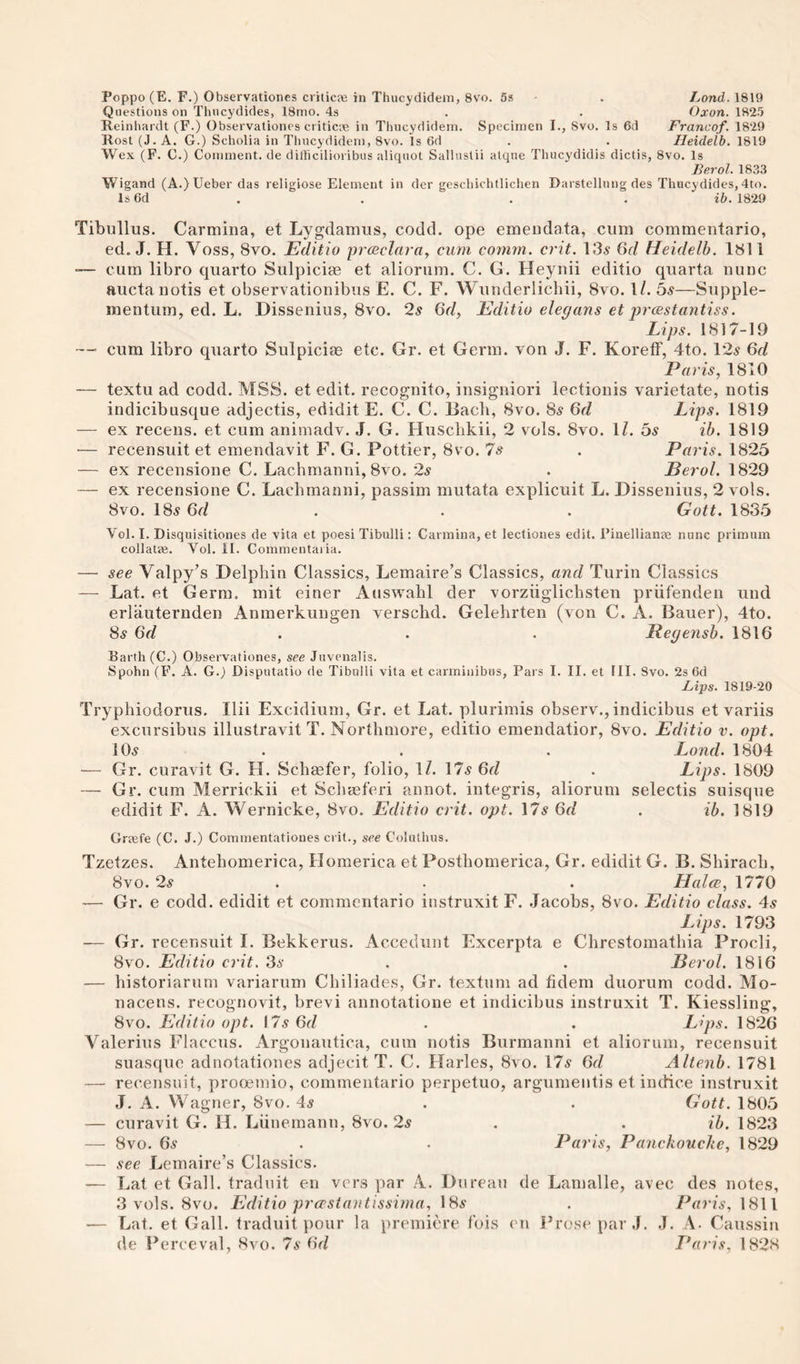 Poppo (E. F.) Observationes criticje in Thucydidem, 8vo. 5» . Land. 1819 Questions on Thucydides, 18mo. 4s . . Oxon. 1825 Reinhardt (F.) Observationes criticae in Thucydidem. Specimen I., Svo. Is 6d Franco/. 1829 Rost (J. A. G.) Scholia in Thucydidem, Svo. Is 6d . . Heidelb. 1819 Wex (F. C.) Comment, de dilhcilioribus aliquot Salluslii atqne Thucydidis dictis, Svo. Is Berol. 1833 Wigand (A.)Ueber das religiose Element in der geschichtlichen Darstellung des Thucydides, 4to. Is6d . . . . 1829 Tibullus. Carmina, et Lygdamus, codcl. ope emeudata, cum commentario, ed. J. H. Voss, Svo. Editio prcBclai-a^ cum comm. crit. 13.s 6d Heidelb. 1811 -— cum libro quarto Sulpicias et alioriim. C. G. Heynii editio quarta nunc auctanotis et observationibus E. C. F. Wunderlichii, Svo. 1/. bs—Siipple- mentum, ed. L. Dissenius, Svo. 2^ Qd, Editio elegans et prcestantiss. Lips. I SI 7-19 —• cum libro quarto Sulpicias etc. Gr. et Germ, von J. F. KorefF, 4to. 12.s 6d Paris, 1810 — textu ad codd. MSS. et edit, recognito, insigiiiori lectionis varietate, notis indicibusque adjectis, edidit E. C. C. Bach, Svo. 8.? 6d Lips. 1819 — ex recens. et cum animadv. J. G. Hiisclikii, 2 v^ols. Svo. 1/. bs ih. 1819 •— recensuit et emeudavit F. G. Pettier, Svo. Is . Paris. 1825 — ex receiisione C. Lachmanni, Svo. ‘2s . Berol. 1829 — ex recensione C. Lachmanni, passim mutata explicuit L. Dissenius, 2 vols. Svo. 18.? . . . Gott. 183.5 Vol. I. Disquisitiones de vita et poesi Tibulli: Carmina, et lectiones edit. Pinellianas nunc primum collatae. Vol. 11. Commentaiia. — see Valpy’s Delphin Classics, Lemaire’s Classics, and Turin Classics — Lat. et Germ, mit einer Auswahl der vorziiglichsten priifenden und erlauternden Anmerkungen versclid. Gelehrten (von C. A. Bauer), 4to. 8^ 6d . . . Itegejish. 1816 Barth (C.) Observationes, see Juvenalis. Spohn (F. A. G.) Disputatio de Tibulli vita et carminibus, Pars I. II. et III. Svo. 2s 6d Fips. 1819-20 Tryphiodorus. Ilii Excidium, Gr. et Lat. plurimis observ., indicibus et variis excursibus illustravit T. Northmore, editio emendatior, Svo. Editio v. opt. 105 . . . Lond. 1804 — Gr. curavit G. H. Schiefer, folio, IZ. 175 6d . Lips. 1809 — Gr. cum Merrickii et Schaeferi annot. integris, aliorum selectis suisque edidit F. A. Wernicke, Svo. Editio crit. opt. \7s 6d . ib. 1819 Grtefe (C. J.) Commentatioues crit., see Coluthus. Tzetzes. Antehomerica, Homerica et Postlionierica, Gr. edidit G. B. ShiracL, Svo. 2s . . . HalcB, 1770 — Gr. e codd. edidit et commentario iustruxit F. .Jacobs, Svo. Editio class. 4s Lips. 1793 — Gr. recensuit I. Bekkerus. Accediiiit Excerpta e Chrestoinathia Procli, Svo. Editio crit. 3s . . Berol. 1816 — historiarum variarum Cliiliades, Gr. textum ad fidem duorum codd. Mo- nacens. recognovit, brevi annotatione et indicibus iustruxit T. Kiessling, Svo. Editio opt. \7sGd . . L'ips. 1826 Valerius Flaccus. Argouaiitica, cum notis Biirmanni et aliorum, recensuit suasque adnotationes adjecit T. C. Harles, Svo. 175 6rZ Altenb. 1781 — recensuit, prooemio, commentario perpetuo, argunientis et indice iustruxit J. A. WagJier, Svo. 45 . . Gott. 1805 — curavit G. H. Liineinanu, Svo. 25 . . ib. 1823 — Svo. 65 . . Paris, Panckouclie, 1829 — see Lemaire’s Classics. — I^at et Gall, traduit en vers par A. Bureau de Lamalle, avec des notes, 3 vols. Svo. Editio prcpstantisshna. \Hs . Paris, \S\l — Lat. et Gall, traduit j)Our la premiere fois en J^rosepar J. ,J. A. Caussin de Perceval, Svo. 7s Gd L*aris. 1828