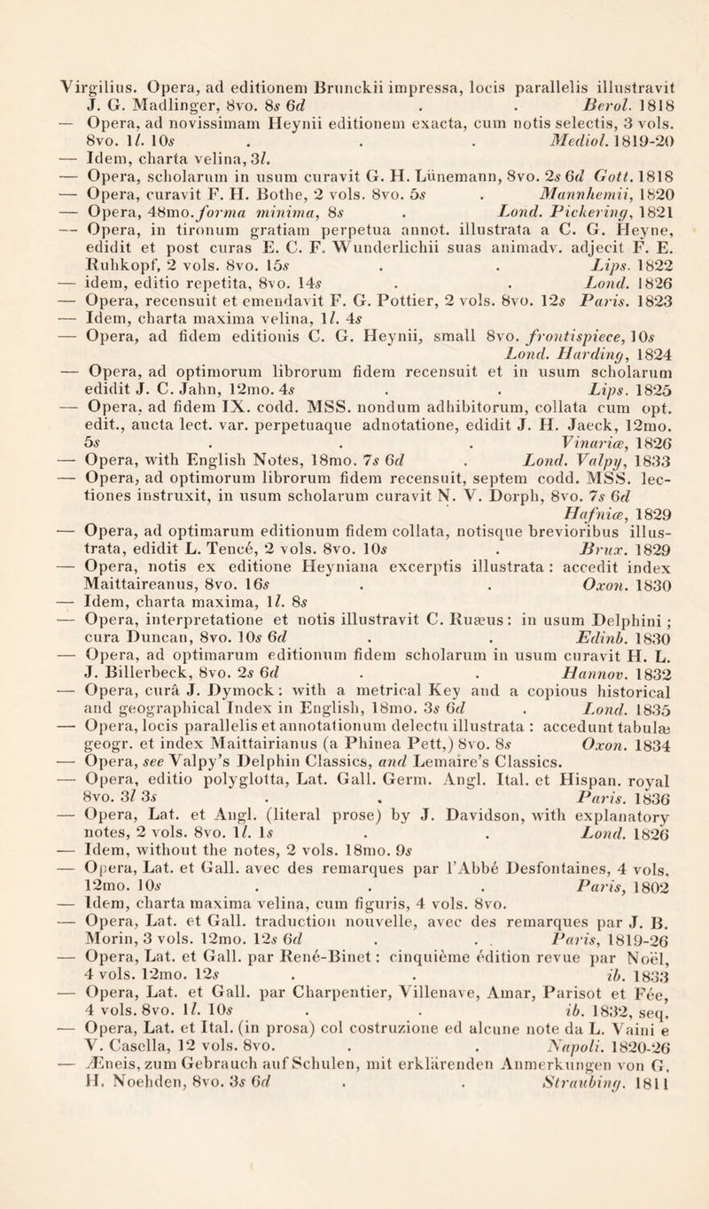 Virgilius. Opera, ad editionem Brunckii impressa, locis parallelis illustravit J. G. Madlinger, 8vo. 8s 6d . . Berol. 1818 — Opera, ad novissimam Heynii editionem exacta, cum notis selectis, 3 vols. 8VO. 1/. 10.9 . . . Mediol. ]8l9-20 — Idem, charta velina,3/. — Opera, scholarum in usum curavit G. H. Liinemann, 8vo. 2s 6d Gott. 1818 — Opera, curavit F. H. Botlie, 2 vols. 8vo. bs . Mannhemii, 1820 — Opera, ^8mo. forma minima, 8^ . Lond. Pickering, 1821 — Opera, in tironum gratiam perpetua annot. illustrata a C. G. Heyne, edidit et post curas E. C. F. Wunderlichii suas animadv. adjecit F. E. Rulikopf, 2 vols. 8vo. 15.9 . . Lips. 1822 — idem, editio repetita, 8’vo. 14^ . . Lond. 1826 — Opera, recensuit et emendavit F. G. Pettier, 2 vols. 8vo. 12.9 Paris. 1823 — Idem, charta maxima velina, \l. 4^ — Opera, ad fidem editionis C. G. Heynii, small 8yo. frontispiece, ^9s Lond. Harding, 1824 — Opera, ad optimorum librorum fidem recensuit et in usum scholarum edidit J. C. Jahn, 12mo. 4^ . . Lips. 1825 — Opera, ad fidem IX. codd. MSS. nondum adhibitorum, collata cum opt. edit., aucta lect. var. perpetuaque adnotatione, edidit J. H. Jaeck, 12mo. bs . . . Vinarice, 1826 — Opera, with English Notes, 18mo. Is 6d . Lond. Valpy, 1833 — Opera, ad optimorum librorum fidem recensuit, septem codd. MSS. lec- tiones instruxit, in usum scholarum curavit N. V. Dorph, 8vo. 7s Qd Hafnice, 1829 — Opera, ad optimarum editionum fidem collata, notisque brevioribus illus¬ trata, edidit L. Tence, 2 vols. 8vo. 10^ . Briix. 1829 — Opera, notis ex editione Heyniana excerptis illustrata : accedit index Maittaireanus, 8vo. 16^ . . Oxon. 1830 — Idem, charta maxima, \l. 8^ — Opera, interpretatione et notis illustravit C. Rua^us: in usum Delphini ; cura Duncan, 8vo. 10^ 6f? . . Edinh. 1830 — Opera, ad optimarum editionum fidem scholarum in usum curavit H. L, J. Billerbeck, 8vo. 2s 6d . . Hannov. 1832 •— Opera, cura J. Dymock: with a metrical Key and a copious historical and geographical Index in English, 18mo. 3.9 6d . L.ond. 1835 — Opera, locis parallelis et annotalionum delectu illustrata : accedunt tabulm geogr. et index Maittairianus (a Phinea Pett,) 8vo. 85“ Oxon. 1834 — Opera, see Valpy’s Delphin Classics, and Lemaire’s Classics. — Opera, editio polyglotta, Lat. Gall. Germ. Angl. Ital. et Hispan. royal 8vo. 3/ 35 . , Paris. 1836 — Opera, Lat. et Angl. (literal prose) by J. Davidson, with explanatory notes, 2 vols. 8vo. IZ. D . . Lond. 1826 — Idem, without the notes, 2 vols. 18mo. 95 — Op era, Lat. et Gall, avec des remarques par I’Abbe Desfontaines, 4 vols, 12mo. 105 . . . Paris, 1802 — Idem, charta maxima velina, cum figuris, 4 vols. 8vo. — Opera, Lat. et Gall, traduction nouvelle, avec des remarques par J. B. Morin, 3 vols. 12mo. 125 6d . . . Paris, 1819-26 — Opera, Lat. et Gall, par Rene-Binet: cinquieme edition revue par Noel, 4 vols. 12mo. 125 . . ih. 1833 — Opera, Lat. et Gall, par Charpentier, Villenave, Amar, Parisot et Fee, 4 vols. 8vo. IZ. 105 . . ib. 1832, seq. •— Opera, Lat. et Ital. (in prosa) col costruzione ed alcune note da L. Yaini e V. Casella, 12 vols. 8vo. . . Napoli. 1820-26 — H^itieis, zum Gebrauch auf Schulen, mit erkhirenden Anmerkungen von G. H. Noehden, 8vo. 35 6rZ . . Straubing. 1811