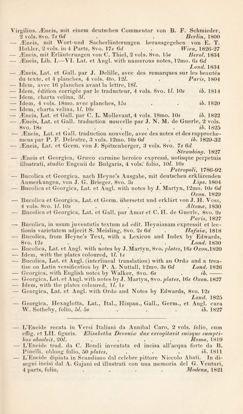 rg'iliiis. ^neis, niit eineni deiitsclien Commentar von B. F. Schmieder, 2 vols. 8vo. 'Is 6d . . Berlin, 1800 ^neis, niit Wort-und Sacherlaiiterungen herausgegeben von E. T. Holiler, 2 voLs. ill 4 Parts, 8vo. 17^ 6d . Wien, 1826-27 yEneis, niit Erlaiiteruiigen von C. Thiel, 2 vols. 8vo. 15^ Berol. 1834 ^iieis, Lib. I.—VI. Lat. et Angl. with numerous notes, 12mo. 65 6d Lond. 1834 yEneis, Lat. et Gall, par J. Delille, avec des remarques sur les beautes du texte, et 4 planches, 4 vols. 4to. 12/. . Paris, 1804 Idem, avec 16 planches avant la lettre, 18/. Idem, edition corrigee par le traducteur, 4 vols. 8vo. 1/. 10^ ib. 1814 Idem, cbarta velina, 3/. Idem, 4 vols. 18mo. avec planches, 15^ . . ib. 1820 Idem, cbarta velina, 1/. 10.s yEneis, Lat. et Gall, par C. L. Mollevaut, 4 vols. 18rao. 10^ ib. 1822 yEneis, Lat. et Gall, traduction nouvelle par J. N. M. de Guerle, 2 vols. 8vo. 18^ . . . . . ib. 1825 yEneis, Lat. et Gall, traduction nouvelle, avec des notes et des rapproche- meiis par P. F. Delestre, 3 vols. 12mo. IO5 6d . ib, 1829-32 yEneis, Lat. et Germ, von J. Spitzenberger, 3 vols. 8vo. Is Qd Straubing. 1827 yEneis et Georgica, Graeco carmine beroico express!, iiotisque perpetuis illustrati, studio Eugenii de Bulgaris, 4 vols.' folio, 10/. lO^r Petropoli, 1786-92 Bucolica et Georgica, nacb Heyne’s Ausgabe, mit deutschen erklarenden Anmerkungen, von J. G. Brieger, 8vo. 3^ . Lips. 1804 Bucolica et Georgica, Lat. et Angl. with notes by J. Martyn, 12mo. IO5 6d Oxon. 1829 Bucolica et Georgica, Lat. et Germ, iibersetzt und erkliirt von J. H. Voss, 4 vols. 8vo. 1/. 10^ . . . Altonce, 18.30 Bucolica et Georgica, Lat. et Gall, par Amar et C. H. de Guerle, 8vo. 9^ Paris, 1827 Bucolica, in usum juventutis textuni ad edit. Heynianam expressit et lec- tionis varietatem adjecit S. Meisling, 8vo. 2s 6d . Llafnice, 1818 Bucolica, from Heyne’s Text, with a Lexicon and Index by Edwards, 8vo. \2s . . . . Lond. 1830 Bucolica, Lat. et Angl. with notes by J. Martyn, 8vo. plates, I65 Oxon.W20 Idem, with the plates coloured, 1/. I.9 Bucolica, Lat. et Angl. (interlineal translation) with an Ordo and a trea¬ tise on Latin versification by P. A. Nuttall, 12mo. 3^ Qd Lond. 1826 Georgica, with English notes by Walker, 8vo. 6ir . ib.- Georgica, Lat. et Angl. with notes by J. Martyn, 8vo. plates, 16^ Oxon. 1827 Idem, with the plates coloured, 1/. U Georgica, Lat. et Angl. wdth Ordo and Notes by Edwards, 8vo. 12^ Lond. 1825 Georgica, Hexaglotta, Lat., Ital., Hispan., Gall., Germ., et Angl. cura W. Sotbeby, folio, 5/. 5s .. . ib. 1827 L’Eneide recata in Versi Italiani da Annibal Caro, 2 vols. folio, cum effig. et LII. figuris. Elisabetha Devonice dux excogitavit suisque sumpti- hvs absolvit, 20/. .... Noma, 1819 L’Eneide trad, da C. Bondi inventata ed incisa all’acqua forte da B. Pinelli, oblong folio, 50 1811 L’Eneide dipinta in Scandiano dal celebre pittore Niccolo Abati. In di- segni incisi dal A. Gajani ed illustrati con una memoria del G. Venturi, 4 parts, folio, .... 31odena, \S2l
