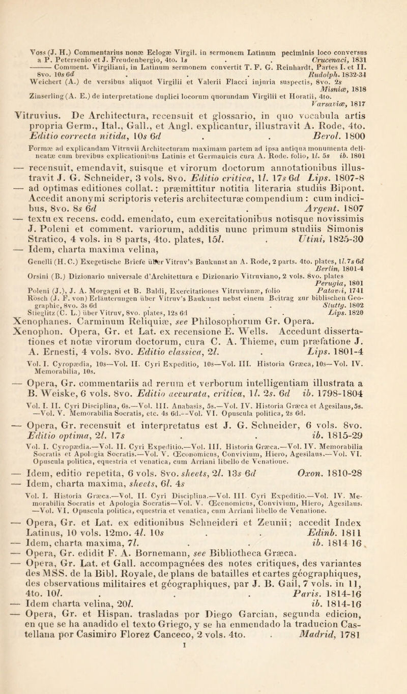 Voss(J. H.) Commentarius nonas Eclogas Virgil, in sermonem Latinum peclmlnis loco conversus a P. Petersenio et J. Freiidenbergio, 4to. Is . . Crucenaci, 1831 -Comment. Virgiliani, in Latinum sermonem convertit T. F. G. Reinhardt, Partes I. et II. 8vo. 10s 6d . . . Rudolph. 1832-34 Weichert (A.) de versibus aliquot Virgilii et Valerii Flacci injuria suspectis, 8vo. 2s MisnicB, 1818 Zinserling (A. E.) de interpretatione duplici locorum quorundam Virgilii et Horatii, 4to. Varsavice, 1817 Vitruvius. De Architectiira, receusuit et glossario, in quo vocabula artis propria Germ., Ital., Gall., et Augl. explicantur, illustravit A. Rode, 4to. Editio correcta nitida, 10^ 6f/ . . -Sero/. 1800 Formas ad explicandam Vitruvii Architecturam maximam partem ad ipsa antiqua monurnenta deli- neaUe cum brevibus explicationibus Latinis et Gerrnauicis cura A. Rode, folio, \l. 5s ib. 1801 — recensiiit, emenclavit, suisque et virorum doctorum annotationibus illus¬ travit J. G. Schneider, 3 vols. 8vo. Editio critica, 1/. \7sQd Lips. 1807-8 — ad optimas editiones collat.: praemittitnr notitia literaria studiis Bipont. Accedit anonymi scriptoris veteris arcbitecturae compendium : cumindici- bus, 8VO. 8^ Qd . . Argent. 1807 — textuex recens. codd. emendato, cum exercitationibus notisque novissimis J. Poleni et comment, variorum, additis nunc primum studiis Simonis Stratico, 4 vols. in 8 parts, 4to. plates, 15/. . Utini, 1825-30 — Idem, cliarta maxima velina, Genelli (H. C.) Exegetische Briefe iil^rVitruv’s Baukunst an A. Rode, 2 parts. 4to. plates, ll.7s6d Berlin, 1801-4 Orsini (B.j Dizionario universale d’Architettura e Dizionario Vitruviano, 2 vols. 8vo. plates Perugia, 1801 Poleni (J.), J. A. Morgagni et B. Baldi, Exercitationes Vitruvianae, folio Patavti, 1741 R'osch (J. F. von) Erlauteruiigen liber Vitruv’s Baukunst nebst einem Bcitrag zur biblischen Geo¬ graphic, 8vo. 3s 6d . . . Sluttg. 1802 Stieglitz (C. L.) liber Vitruv, 8vo. plates, 12s 6d . . Xijps. 1820 Xenophanes. Carminum Reliquim, see Philosopliorum Gr. Opera, Xenophon. Opera, Gr. et Lat. ex recensione E. Wells. Accedunt disserta- tiones et notas virorum doctorum, cura C. A. Thieme, cum praefatione J. A. Ernesti, 4 vols. 8vo, Editio classica, 21. . Lips. 1801-4 Vol. I. Cyropaedia, 10s—Vol. II. Cyri Expeditio, 10s—Vol. III. Historia Graeca, 10s—Vol. IV. Memorabilia, 10s. — Opera, Gr. comimentariis ad rerura et verborum intelligentiam illustrata a B. Weiske, 6 vols. 8vo. Editio accurata, critica, 1/. 2s. Qd ib. 1798-1804 Vol. I. II. Cyri Disciplina, 6s.—Vol. III. Anabasis, 5s.—Vol. IV. Historia Gra'ca et Agesilaus,5s. —Vol. V. Memorabilia Socratis, etc. 4s 6d.—Vol. VI. Opuscula politica, 2s 6d. — Opera, Gr. recensuit et interpretatus est J. G. Schneider, 6 vols. 8vo. Editio optima, 2l. 175 . . ib. 1815-29 Vol. I. Cyropaedia.—Vol. II. Cyri Expeditio.—Vol. III. Historia Graeca.—Vol. IV. Memorabilia Socratis et Apologia Socratis.—Vol. V. GEconomicns, Conviviurn, Hiero, Agesilaus.—Vol. VI. Opuscula politica, equestria et venatica, cum Arriani libello de Venatione. — Idem, editio repetita, 6 vols. Sxo. sheets, 2l. 135 6d Oxon. 1810-28 — Idem, charta maxima, sheets, 6/. 45 Vol. I. Historia Graeca.—Vol. II. Cyri Disciplina.—Vol. III. Cyri Expeditio.—Vol. IV. Me¬ morabilia Socratis et Apologia Socratis—Vol. V. Qiccnomicus, Conviviurn, Hiero, Agesilaus. —Vol. VI. Opuscula politica, equestria et venatica, cum Arriani libello de Venatione. — Opera, Gr. et Lat. ex editionibus Scbneideri et Zeunii; accedit Index Latinos, 10 vols. 12mo. 4/. IO5 . . Edinb. 1811 — Idem, charta maxima, 7/. . . ib. 1814 16, — Opera, Gr. edidit F. A. Bornemann, sec Bibliotheca Grfeca. — Opera, Gr. Lat. et Gall, accompagnees des notes critiques, des variantes des MSS. de la Bibl. Royale, de plans de batailles et cartes geographiques, des observations militaires et geographiques, par J. B. Gail, 7 vols. in 11, 4to. 10/. . . . Paris. 1814-16 — Idem charta velina, 20/. ib. 1814-16 — Opera, Gr. et Hispan. trasladas por Diego Garcian, segunda edicion, en que se ha anadido el texto Griego, y se ha enmcndado la traducion Cas- tellana por Casimiro Florez Canceco, 2 vols. 4to. . Madrid, 1781 I