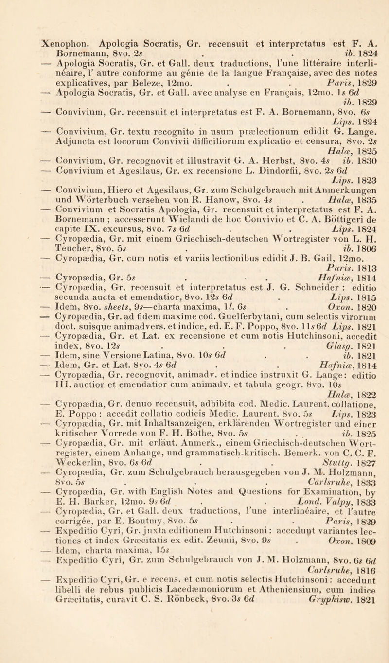Xenophon. Apologia Socratis, Gr. recensuit et interpretatus est F. A. Borneniann, 8vo. 2s . . ib. 1824 — Apologia Socratis, Gr. et Gall, deux traductions, Tune litteraire interli- neaire, V autre conforme au genie de la langue Fran^aise, avec des notes explicatives, par Beleze, 12mo. . . Paris, 1829 — Apologia Socratis, Gr. et Gall, avec analyse en Frangais, 12mo. l5 6d ih. 1829 — Convivium, Gr. recensuit et interpretatus est F. A. Bornemann, 8vo. (5s Lips. 1824 — Convivium, Gr. textu recognito in usum prmlectionum edidit G. Lange. Adjuncta est locorum Convivii difficiliorum explicatio et censura, 8vo. 2s tlala;, 1825 — Convivium, Gr. recognovit et illustravit G. A. Herbst, 8vo. 4^ ib. 1830 — Convivium et Agesilaus, Gr. ex recensione L. Dindorfii, 8vo. 2s 6d Lips. 1823 — Convivium, Hiero et Agesilaus, Gr. zum Schulgebrauch mit Anmerkungen und Wdrterbuch verseben von R. Hanow, 8vo. 4^ . Halce, 1835 — Convivium et Socratis Apologia, Gr. recensuit et interpretatus est F. A. Bornemann ; accesserunt Wielandi de hoc Convivio et C. A. Bdttigeri de capite IX. excursus, 8vo. 7s 6d . . Lips. 1824 — Cyropaedia, Gr. mit einem Griechisch-deutscben Wortregister von L. H. Teucher, 8vo. 5^“ . . 1806 — Cyropaedia, Gr. cum notis et variis lectionibus edidit J. B. Gail, 12mo. Paris. 1813 — Cyropaedia, Gr. bs . • . Hafnice, 1814 — Cyropaedia, Gr. recensuit et interpretatus est J. G. Schneider : editio secunda aucta et emendatior, 8vo. 12.9 (5d . Lips. 1815 — Idem, 8vo. sheets, 9.s—charta maxima, 1/. 6^ . Oxon. 1820 — Cyropaedia, Gr. ad fidem maxime cod. Guelferbytani, cum selectis virorum doct. suisque animadvers. et indice, ed. E. F. Poppo, 8vo. ll^OrZ Lips. 1821 — Cyropaedia, Gr. et Lat. ex recensione et cum notis Hutchinsoni, accedit index, 8vo. 12^ . . . Glasg. 1821 — Idem, sine Versione Latina, 8vo. 105 6f/ . . ib. 1821 — Idem, Gr. et Lat. 8vo. 4s Qd . . Hafnice, 1814 — Cyropaedia, Gr. recognovit, animadv. et indice instruxit G. Lange: editio III. auctior et emendatior cum animadv. et tabula geogr. 8vo. IO5 Halce, 1822 — Cyropaedia, Gr. denuo recensuit, adbibita cod. Medic. Laurent, collatione, E. Poppo : accedit collatio codicis Medic. Laurent. 8vo. 55 Lips. 1823 '— Cyropaedia, Gr. mit Inbaltsanzeigen, erklarenden Wortregister und einer kritiscber Vorrede von F. H. Bothe, 8vo. bs . ib. 1825 — Cyropaedia, Gr. mit erliiut. Anmerk., einem Griechisch-deutscben Wort¬ register, einem Anhaiige, und grammatisch-kritisch. Bemerk. von C. C. F. Weckerlin, 8vo. 65 6d . . Stuttg. 1827 ■— Cyropaedia, Gr. zum Schulgebrauch heraiisgegeben von J. M. Holzmann, 8vo. bs . . . Carlsruhe, 1833 — Cyropaedia, Gr. with English Notes and Questions for Examination, by E. H. Barker, 12mo. 95 6V/ . . Land. Valpy, 1833 — Cyropaedia, Gr. et Gall, deux traductions, I'une interlineaire, et I’autre corrigee, par E. Boutmy, 8vo. bs . . Paris, 1829 — Expeditio Cyri, Gr. juxta editionern Hutchinsoni: accedunt variantes lec- tiones et index Graecitatis ex edit. Zeunii, 8vo. 95 . Oxon. 1809 — Idem, charta maxima, 155 — Expeditio Cyri, Gr. znm Schulgebrauch von J.M. Holzmann, 8vo. 65 6f/ Carlsruhe, 1816 — Expeditio Cyri, Gr. e recens. et cum notis selectis Hutchinsoni: accedunt libelli de rebus publicis Lacedaemoniorum et Atheniensiurn, cum indice Graecitatis, curavit C. S. Rdnbeck, 8vo. 35 (5d Grgphisw. 1821