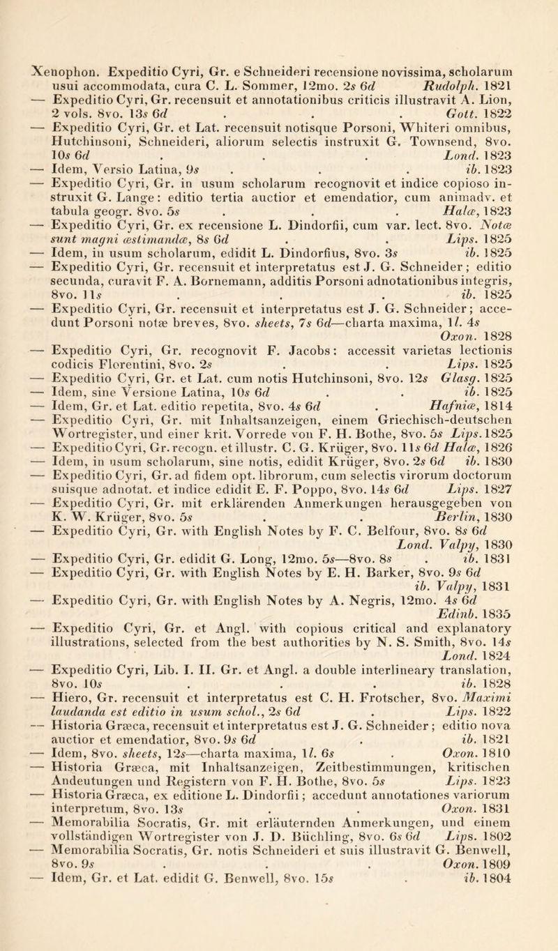 Xenophon. Expeditio Cyri, Gr. e Schneideri reeensione novissima, scholarum usui accommodata, ciira C. L. Sommer, 12mo. 2^ 6d Rudolph. 1821 — Expeditio Cyri, Gr. recensuit et annotationibus criticis illustravit A. Lion, 2 vols. 8vo. I3.y 6r/ . . . Gott. 1822 — Expeditio Cyri, Gr. et Lat. recensuit notisque Porsoni, Whiteri omnibus, Hutchinsoni, Schneideri, aliorum selectis instruxit G, Townsend, 8vo. 10^ . . . Lowr/. 1823 — Idem, Versio Latina, 9^ . . . ib. 1823 — Expeditio Cyri, Gr. in usum scholarum recognovit et indice copioso in¬ struxit G. Lange: editio tertia auctior et emendatior, cum animadv. et tabula geogr. 8vo. bs . . . Halce, 1823 — Expeditio Cyri, Gr. ex reeensione L. Dindorfii, cum var. lect. 8vo. Notes sunt magni cBStimandce, Ss 6d . . Lips. 1825 — Idem, ill usum scholarum, edidit L. Dindorfius, 8vo. 3^ ih. 1825 — Expeditio Cyri, Gr. recensuit et interpretatus est J. G. Schneider; editio secunda, curavit F. A. Bornemann, additis Porsoni adnotationibus integris, 8vo. 11^ . . . ' ih. 1825 — Expeditio Cyri, Gr. recensuit et interpretatus est J. G. Schneider; acce- dunt Porsoni not?e breves, 8vo. sheets, 7s 6d—charta maxima, 1/. 4^ Oxon. 1828 — Expeditio Cyri, Gr. recognovit F. Jacobs: accessit varietas lectionis codicis Floreiitini, 8vo. 2s . . Lips. 1825 — Expeditio Cyri, Gr. et Lat. cum notis Hutchinsoni, 8vo. 12^ Glasg. 1825 — Idem, sine Versione Latina, 10.s 6f/ . . ih. 1825 — Idem, Gr. et Lat. editio repetita, 8vo. 4^ 6r? . Hafni<s, 1814 — Expeditio Cyri, Gr. mit Inhaltsanzeigen, einem Griechisch-deutscheii Wortregister, und einer krit. Vorrede von F. H. Bothe, 8vo. bs Lips. 1825 — Expeditio Cyri, Gr. recogn. et illustr. C. G. Kruger, 8vo. IH /Late, 1826 — Idem, in usum scholarum, sine notis, edidit Kruger, 8vo. 2^ Qd ib. 1830 — Expeditio Cyri, Gr. ad fidem opt. librorum, cum selectis virorum doctorum suisque adnotat. et indice edidit E. F. Poppo, 8vo. 14^ 6d Lips. 1827 — Expeditio Cy^ri, Gr. mit erkliirenden Anmerkungen herausgegeben von K. W. Kruger, 8vo. bs . . Berlin, 1830 — Expeditio Cyri, Gr. with English Notes by F. C. Belfour, 8vo. 8.? 6r/ I Lond. Valpy, 1830 — Expeditio Cyri, Gr. edidit G. Long, 12mo. bs—8vo. 8s . ib. 1831 — Expeditio Cyri, Gr. with English Notes by E. H. Barker, 8vo. 95 Qd ib. Valpy, 1831 — Expeditio Cyri, Gr. with English Notes by A. Negris, 12mo. 45 6d Edinb. 1835 — Expeditio Cyri, Gr. et Angl. with copious critical and explanatory illustrations, selected from the best authorities by N. S. Smith, 8vo. 145 Lond. 1824 — Expeditio Cyri, Lib. I. II. Gr. et Angl. a double interlineary translation, 8vo. 105 . . . ib. 1828 — Hiero, Gr. recensuit et interpretatus est C. H. Frotscher, 8vo. Maximi laudanda est editio in usum schol., 2s 6d . Lips. 1822 — Historia Greeca, recensuit et interpretatus est J. G. Schneider; editio nova auctior et emendatior, 8vo. 95 Qd . ib. 1821 — Idem, 8vo. sheets, \2s—charta maxima, IL 65 . Oxon. 1810 — Historia Greeca, mit Inhaltsanzeigen, Zeitbestimmungen, kritischen Andeutungeii und Registern von F. H. Bothe, 8vo. bs Lips. 1823 — Historia Graeca, ex editione L. Dindorfii; accedunt annotationes variorum interpretum, 8vo. 135 . . Oxon. 1831 — Memorabilia Socratis, Gr. mit erlauternden Anmerkungen, und einem vollstandigen Wortregister von J. D. Biichling, 8vo. 6s (id Lips. 1802 — Memorabilia Socratis, Gr. notis Schneideri et suis illustravit G. Benwell, 8vo. 95 . . . Oa:ow. 1809 — Idem, Gr. et Lat. edidit G. Benwell, 8vo. 155 . 1804