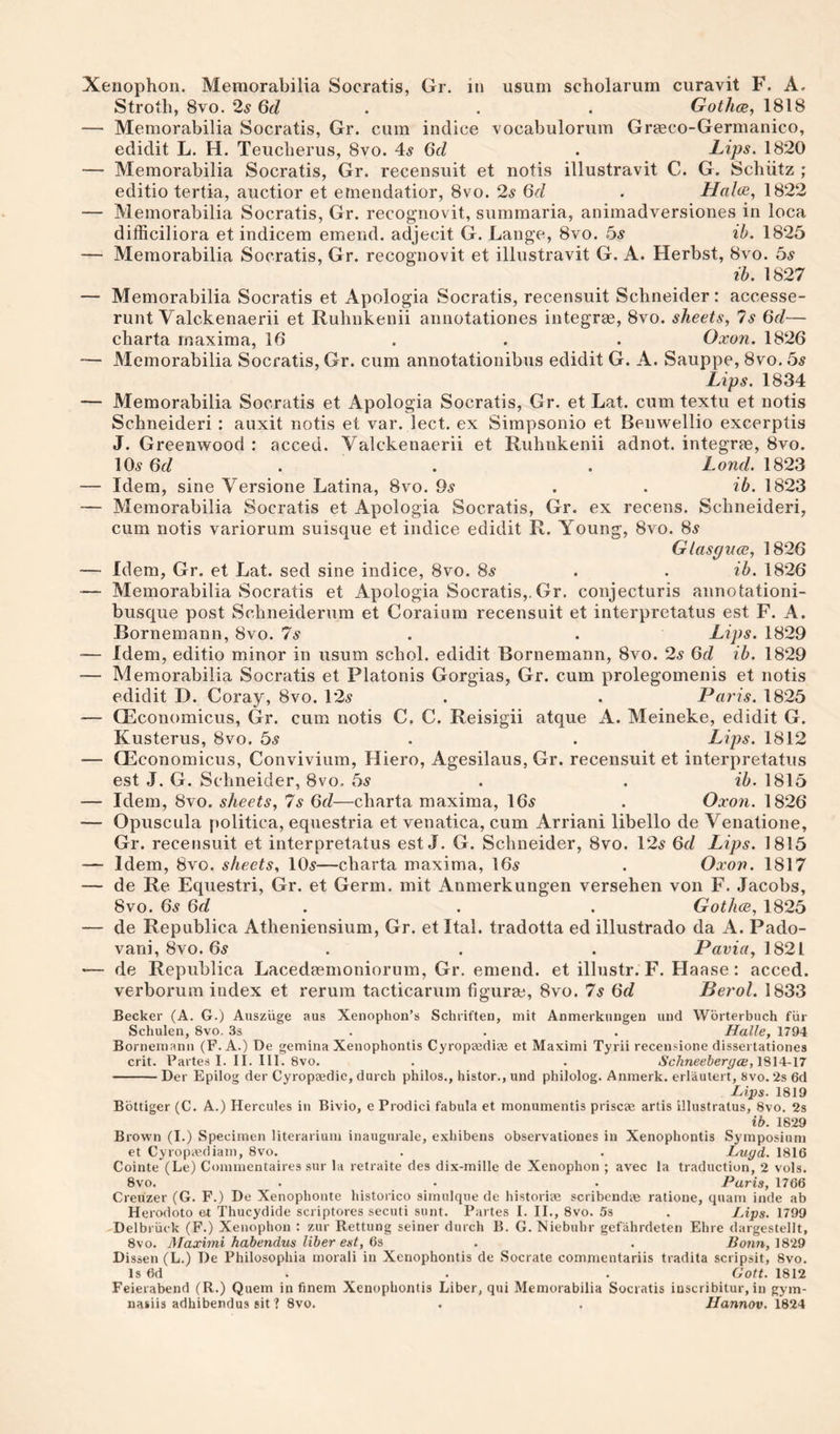 Xenophon. Memorabilia Socratis, Gr. in usum scholarum curavit F. A. Stroth, 8vo. 2^ Qd . . . Gothce, 1818 — Memorabilia Socratis, Gr. cum indice vocabulorum Graeco-Germanico, edidit L. H. Teucberus, 8vo. 4^ 6d . Lips. 1820 — Memorabilia Socratis, Gr. recensuit et notis illustravit C. G. Schiitz ; editio tertia, auctior et ernendatior, 8vo. 2s 6d . Haloiy 1822 — Memorabilia Socratis, Gr. recognovit, summaria, animadversiones in loca difficiliora et indicem emend, adjecit G. Lange, 8vo. bs ih. 1825 — Memorabilia Socratis, Gr. recognovit et illustravit G. A. Herbst, 8vo. bs ih. 1827 — Memorabilia Socratis et Apologia Socratis, recensuit Schneider: accesse- runt Valckenaerii et Rulinkenii annotationes integrae, 8vo. sheets, 7s 6d— charta maxima, 16 . . . Oxon. 1826 — Memorabilia Socratis, Gr. cum annotationibus edidit G. A. Sauppe, 8vo. bs Lips. 1834 — Memorabilia Socratis et Apologia Socratis, Gr. et Lat. cum textu et notis Schneideri : auxit notis et var. lect. ex Simpsonio et Benwellio excerptis J. Greenwood : acced. Valckenaerii et Ruhnkenii adnot. integrae, 8vo. 10^ 6f/ . . . Lond. 1823 — Idem, sine Versione Latina, 8vo. 9^ . . ih. 1823 — Memorabilia Socratis et Apologia Socratis, Gr. ex recens. Schneideri, cum notis variorum suisque et indice edidit R. Young, 8vo. 8^ Glaspuce, 1826 — Idem, Gr. et Lat. sed sine indice, 8vo. 8^ . . ih. 1826 — Memorabilia Socratis et Apologia Socratis,.Gr. conjecturis annotationi- busque post Schneiderum et Coraiiira recensuit et interpretatus est F. A. Bornemann, 8vo. Is . . Lips. 1829 — Idem, editio minor in usum schol. edidit Bornemann, 8vo. 2s Qd ih. 1829 — Memorabilia Socratis et Platonis Gorgias, Gr. cum prolegomenis et notis edidit D. Coray, 8vo. 12^^ . . Paris. 1825 — Q^conomicus, Gr. cum notis C. C. Reisigii atque A. Meineke, edidit G. Kusterus, 8vo. bs . . Lips. 1812 — CEconomicus, Conviviiim, Hiero, Agesilaus, Gr. recensuit et interpretatus est J. G. Schneider, 8vo. 5^ . . ih. 1815 — Idem, 8vo. sheets, 7s 6d—charta maxima, 16^ . Oxon. 1826 — Opuscula politica, equestria et venatica, cum Arriani libello de Venatione, Gr. recensuit et interpretatus est J. G. Schneider, 8vo. 12^ 6f/ Lips. 1815 — Idem, 8vo. sheets, 105—charta maxima, I65 . Oxon. 1817 — de Re Equestri, Gr. et Germ, mit Anmerkungen versehen von F. Jacobs, 8VO. 6s 6d . . . GothcB, 1825 — de Republica Atheniensium, Gr. et Ital. tradotta ed illustrado da A. Pado- vani, 8vo. 65 . . . Pavia, \62i — de Republica Lacedaemoniorum, Gr. emend, et illustr. F. Haase: acced. verborum index et rerum tacticarum figuraj, 8vo. 7s 6d Berol. 1833 Becker (A. G.) Ansziige aus Xenophon’s Schriften, mit Anmerkiingen und Wbrterbuch fiir Schulen, 8vo. 3s . . . Halle, 1794 Bornemann (F. A.) De gemina Xenophontis Cyroptediae et Maximi Tyrii recensione dissertationea crit. Partes I. II. III. 8vo. . . Schneebergai,'{%\^-n -Der Epilog der Cyropaedie, durch philos., histor., und philolog. Anmerk. erlauiert, 8vo. 2s 6d ■Lips. 1819 Bottiger (C. A.) Hercules in Bivio, e Prodici fabula et monumentis priscae artis illustratus, 8vo. 2s ib. 1829 Brown (I.) Specimen literariiun inaugurale, exbibens observationes in Xenophontis Symposium et Cyropiediam, 8vo. . . Lugd. 1816 Cointe (Le) Commentaires sur la retraite des dix-mille de Xenophon ; avec la traduction, 2 vols. 8vo. . • . Paris, 1766 Creuzer (G. F.) De Xenopbonte bistorico simulque de historiae scribendae ratione, quam inde ab Herodoto et Thucydide scriptores secuti sunt. Partes I. II., 8vo. 5s . lAps. 1799 Delbriack (F.) Xenophon : zur Rettung seiner durch B. G. Niebuhr gefahrdeten Ehre dargestellt, 8vo. Maximi habendus liber est, 63 . . Bonn, 1829 Dissen (L.) De Philosophia morali in Xenophontis de Socrate commentariis tradita scripsit, 8vo. Is 6d . . . Gott. 1812 Feierabend (R.) Quern in finem Xenophontis Liber, qui Memorabilia Socratis iuscribitur, in gym- nasiis adhibendus sit ? 8vo. . . IJannov. 1824