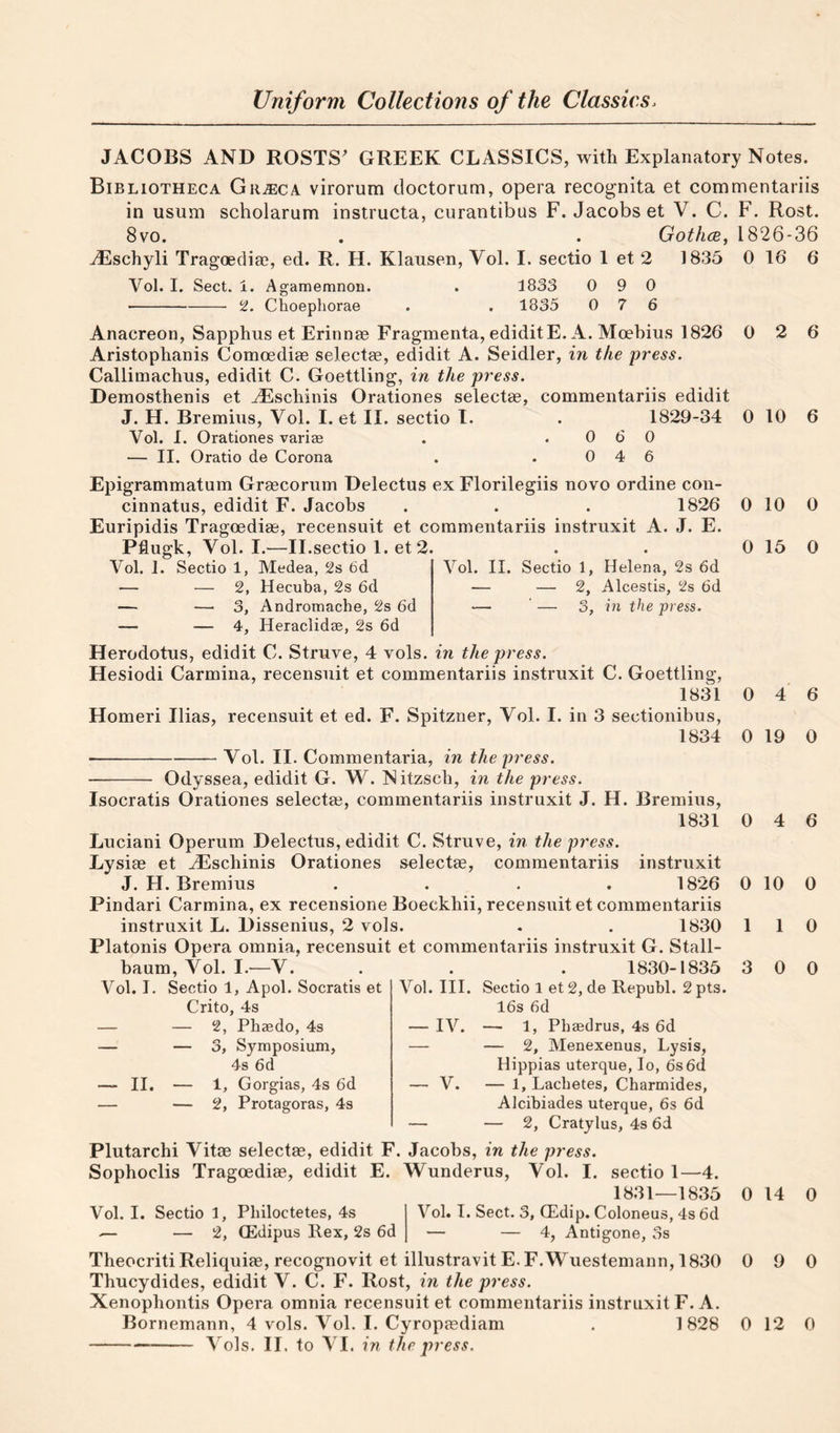 JACOBS AND ROSTS^ GREEK CLASSICS, with Explanatory Notes. Bibliotheca Gr^eca virorum doctorum, opera recognita et commentariis in usum scholarum instructa, curantibus F. Jacobs et V. C. F. Rost. 8vo. . . Gothce, 1826-36 ^Eschyli Tragoecliae, ed. R. H. Klausen, Vol. I. sectio 1 et 2 1835 0 16 6 Vol. I. Sect. i. Agamemnon. . 1833 0 9 0 -S'. Choephorae . . 1835 0 7 6 Anacreon, Sapphus et Erinnae Fragmenta, ediditE. A. Moebius 1826 0 2 6 Aristophanis Comoedite selectae, edidit A. Seidler, in the press. Callimachus, edidit C. Goettling, in the press. Demosthenis et ^schinis Orationes selectee, commentariis edidit J. H. Bremius, Vol. I. et II. sectio I. . 1829-34 0 10 6 Vol. I. Orationes variae . .060 — II. Oratio de Corona . .046 Vol. II. Sectio 1, Helena, 2s 6d — — 2, Alcestis, 2s 6d — ‘ — 3, in the press. Epigrammatum Grascornm Delectus ex Florilegiis novo ordine con- cinnatus, edidit F. Jacobs . . . 1826 Euripidis Tragoedias, recensuit et commentariis instruxit A. J. E. Pflugk, Vol. I.—II.sectio 1. et 2. Vol. 1. Sectio 1, Medea, 2s 6d — — 2, Hecuba, 2s 6d — —“3, Andromache, 2s 6d — — 4, Heraclidae, 2s 6d Herodotus, edidit C. Struve, 4 vols. in the press. Hesiodi Carmina, recensuit et commentariis instruxit C. Goettling, 1831 Homeri Ilias, recensuit et ed. F. Spitzner, Vol. I. in 3 sectionibus, 1834 ■-Vol. II. Commentaria, in the press. Odyssea, edidit G. W. Nitzscb, in the press. Isocratis Orationes selecta?, commentariis instruxit J. H. Bremius, 1831 Luciani Operum Delectus, edidit C. Struve, in the press. Lysiae et yEschinis Orationes selectae, commentariis instruxit J. H. Bremius .... 1826 Pindari Carmina, ex recensione Boeckhii, recensuit et commentariis instruxit L. Dissenius, 2 vols. . . 1830 Platonis Opera omnia, recensuit et commentariis instruxit G. Stall- baum, Vol. I.—V. . . . 1830-1835 Vol. I. Sectio 1, Apol. Socratis et Crito, 4s — — 2, Pbaedo, 4s — — 3, Symposium, 4s 6d — II. — 1, Gorgias, 4s 6d — — 2, Protagoras, 4s Vol. III. Sectio 1 et 2, de Republ. 2 pts. 16s 6d — IV. — 1, Phaedrus, 4s 6d — — 2, Menexenus, Lysis, Hippias uterque, lo, 6s 6d — V. — 1, Lachetes, Charmides, Alcibiades uterque, 6s 6d — — 2, Cratylus, 4s 6d Plutarchi Vitae selectae, edidit F. Jacobs, in the press. Sophoclis Tragoediae, edidit E. Wunderus, Vol. I. sectio 1—4. 1831—1835 Vol. I. Sectio 1, Philoctetes, 4s .— — 2, (Edipus Rex, 2s 6d Vol. I. Sect. 3, (Edip. Coloneus, 4s 6d — 4, Antigone, 3s Theocriti Reliquiae, recognovit et illustravit E. F.Wuestemann, 1830 Thucydides, edidit V. C. F. Rost, in the press. Xenophontis Opera omnia recensuit et commentariis instruxit F. A. -Vols. II. to VI. in the press. 0 10 0 0 15 0 0 4 6 0 19 0 0 4 6 0 10 0 1 1 0 3 0 0 0 14 0 0 9 0