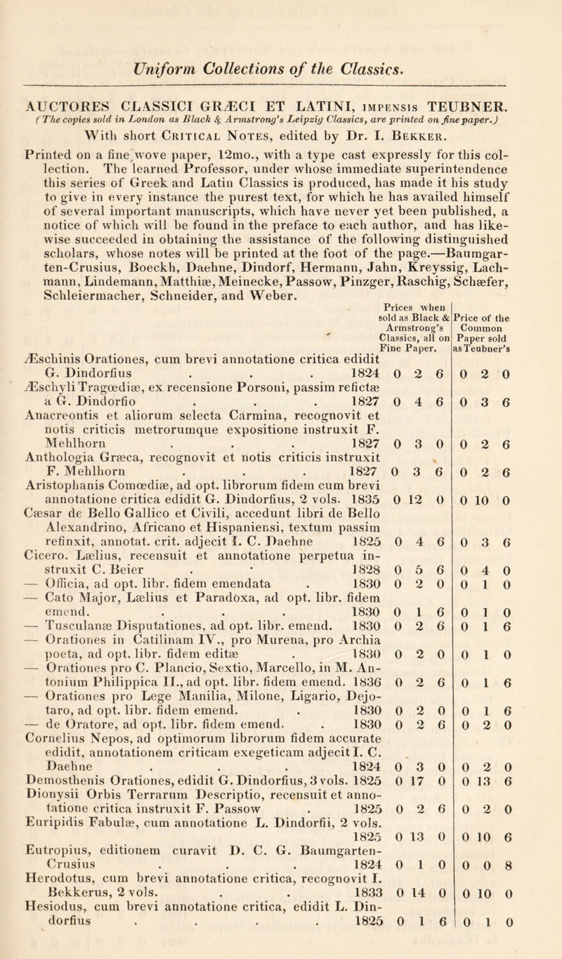 AUCTORES CLASSICI GRMCl ET LATINI, impensis TEUBNER. ( The copies sold in London as Black 4 Armstrong’s Leipzig Classics, are printed on fine paper. J Witli short Critical Notes, edited by Dr. I. Bekker. Printed on a finejwove paper, 12mo., with a type cast expressly for this col¬ lection. The learned Professor, under whose immediate superintendence this series of Greek and Latin Classics is produced, has made it his study to give in every instance the purest text, for which he has availed himself of several important manuscripts, which have never yet been published, a notice of which will be found in the preface to each author, and has like¬ wise succeeded in obtaining the assistance of the following distinguished scholars, whose notes will be printed at the foot of the page.—Baumgar- ten-Crusius, Boeckh, Daehne, Dindorf, Hermann, Jahn, Kreyssig, Lach- mann, Lindemann, Matthiae, Meinecke, Passow, Pinzger, Raschig, Schaefer, Schleiermacher, Schneider, and Weber. Prices when sold as Black &amp; Armstrong’s Classics, all on Fine Paper. ^schinis Orationes, cum brevi annotatione critica edidit G. Dindorfius . . . 1824 0 2 6 TLschyli Tragoediae, ex recensione Porsoni, passim refictae a G. Dindorfio . . . 1827 0 4 6 Anacreontis et aliorum selecta Carmina, recognovit et notis criticis metrorumque expositione instruxit F. Mehlhorn . . . 1827 0 3 0 Anthologia Graeca, recognovit et notis criticis instruxit F. Mehlhorn . . . 1827 0 3 6 Aristophanis Comoediae, ad opt. librorum fidem cum brevi annotatione critica edidit G. Dindorfius, 2 vols. 1835 0 12 0 Caesar de Bello Gallico et Civili, accedunt libri de Bello Alexandrino, Africano et Hispaniensi, textum passim refinxit, annotat. crit. adjecit I. C. Daehne 1825 0 4 6 Cicero. Laelius, recensuit et annotatione perpetua in¬ struxit C. Beier . • 1828 0 5 6 — Oflicia, ad opt. libr. fidem emendata . 1830 0 2 0 — Cato Major, Laelius et Paradoxa, ad opt. libr. fidem emend. . . . 1830 0 1 6 — Tusculanae Disputationes, ad opt. libr. emend. 1830 0 2 6 — Orationes in Catilinam IV., pro Murena, pro Archia poeta, ad opt. libr. fidem editae . 1830 0 2 0 0 1 0 — Orationes pro C. Plancio, Sextio, Marcello, in M. An- tonium Philippica II., ad opt. libr. fidem emend. 1836 0 2 6 0 1 6 — Orationes pro Lege Manilia, Milone, Ligario, Dejo- taro, ad opt. libr. fidem emend. . 1830 0 2 0 0 1 — de Oratore, ad opt. libr. fidem emend. . 1830 0 2 6 0 2 Cornelius Nepos, ad optimorum librorum fidem accurate edidit, annotationem criticam exegeticam adjecit I. C. Daehne . . . 1824 0 3 0 0 2 Demosthenis Orationes, edidit G. Dindorfius, 3 vols. 1825 0 17 0 0 13 Dionysii Orbis Terrarum Descriptio, recensuit et anno¬ tatione critica instruxit F. Passow . 1825 0 2 6 0 2 0 Euripidis Fabula?, cum annotatione L. Dindorfii, 2 vols. 1825 0 13 0 0 10 6 Eutropius, editionem curavit D. C. G. Baumgarten- Crusius . . . 1824 0 1 0 0 0 8 Herodotus, cum brevi annotatione critica, recognovit I. Bekkerus, 2 vols. . . 1833 0 14 0 0 10 0 Hesiodus, cum brevi annotatione critica, edidit L. Din¬ dorfius .... 1825 0 1 6 0 1 0 Price of the Common Paper sold asTeubner’s 0 2 0 0 3 6 0 2 6 0 2 6 0 10 0 0 3 6 0 0 0 0 4 1 1 1 0 0 0 6 6 0