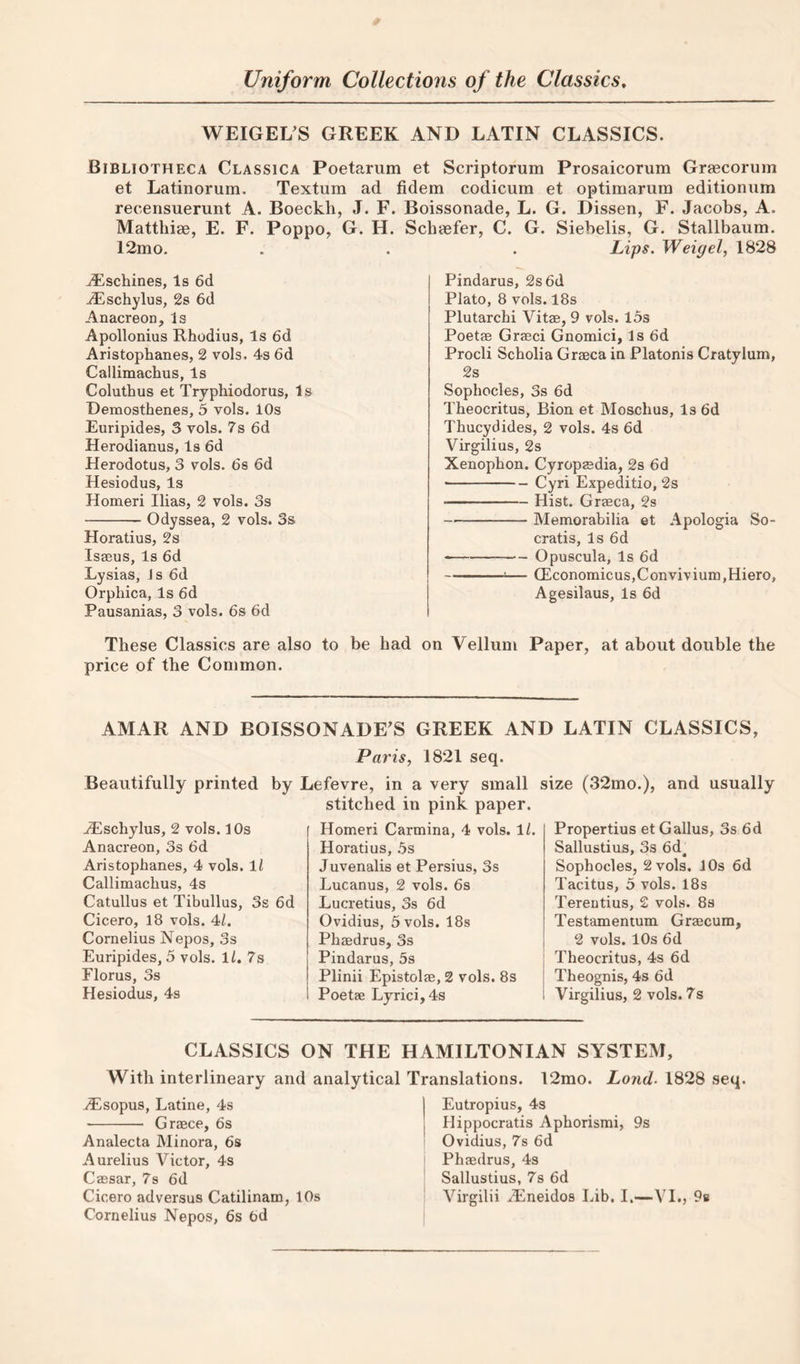 WEIGEL’S GREEK AND LATIN CLASSICS. Bibliotheca Classica Poetarum et Scriptorum Prosaicorum Grascorum et Latinorum. Textum ad fidem codicura et optimarum editionum recensuerunt A. Boeckh, J. F. Boissonade, L. G. Dissen, F. Jacobs, A. Mattliiae, E. F. Poppo, G. H. Schaefer, C. G. Siebelis, G. Stallbaum. 12mo. . . . Lips. Weigel, 1828 ^schines, Is 6d -^Eschylus, 2s 6d Anacreon, Is Apollonius Rhodius, Is 6d Aristophanes, 2 vols. 4s 6d Callimachus, Is Coluthus et Tryphiodorus, Is Demosthenes, 5 vols. 10s Euripides, 3 vols. 7s 6d Herodianus, Is 6d Herodotus, 3 vols. ds 6d Hesiodus, Is Homeri Ilias, 2 vols. 3s -Odyssea, 2 vols. 3s Horatius, 2s Isaeus, Is 6d Lysias, Js 6d Orphica, Is 6d Pausanias, 3 vols. 6s 6d These Classics are also to be had price of the Common. Pindarus, 2s 6d Plato, 8 vols. 18s Plutarchi Vitae, 9 vols. l5s Poetae Graeci Gnomici, Is 6d Procli Scholia Graeca in Platonis Cratylum, 2s Sophocles, 3s 6d Theocritus, Bion et Moschus, Is 6d Thucydides, 2 vols. 4s 6d Virgilius, 2s Xenophon. Cyropaedia, 2s 6d -Cyri Expeditio, 2s -Hist. Graeca, 2s -Memorabilia et Apologia So- cratis, Is 6d --Opuscula, Is 6d ■ — CEconomicus,Convivium,Hiero, Agesilaus, Is 6d Vellum Paper, at about double the AMAR AND BOISSONADE’S GREEK AND LATIN CLASSICS, Paris, 1821 seq. Beautifully printed by Lefevre, in a very small size (32mo.), and usually ^schylus, 2 vols. 10s Anacreon, 3s 6d Aristophanes, 4 vols. ll Callimachus, 4s Catullus et Tibullus, 3s 6d Cicero, 18 vols. 4/. Cornelius Nepos, 3s Euripides, 5 vols. Ih 7s Florus, 3s Hesiodus, 4s stitched in pink paper. Homeri Carmina, 4 vols. \l. Horatius, .5s Juvenalis et Persius, 3s Lucanus, 2 vols. 6s Lucretius, 3s 6d Ovidius, 5 vols. 18s Phaedrus, 3s Pindarus, 5s Plinii Epistolae, 2 vols. 8s Poetae Lyrici,4s Propertius et G alius, 3s 6d Sallustius, 3s 6d Sophocles, 2 vols. 10s 6d Tacitus, 5 vols. 18s Terentius, 2 vols. 8s Testamentum Graecum, 2 vols. 10s 6d Theocritus, 4s 6d Theognis, 4s 6d Virgilius, 2 vols. 7s CLASSICS ON THE HAMILTONIAN SYSTEM, With interlineary and analytical Translations. 12mo. Land. 1828 seq. ^sopus, Latine, 4s - Graece, 6s Analecta Minora, 6s Aurelius Victor, 4s Caesar, 7s 6d Cicero adversus Catilinam, 10s Cornelius Nepos, 6s 6d Eutropius, 4s j Hippocratis Aphorismi, 9s I Ovidius, 7s 6d Phaedrus, 4s Sallustius, 7s 6d Virgilii A^neidos Lib. I.—VI., 98