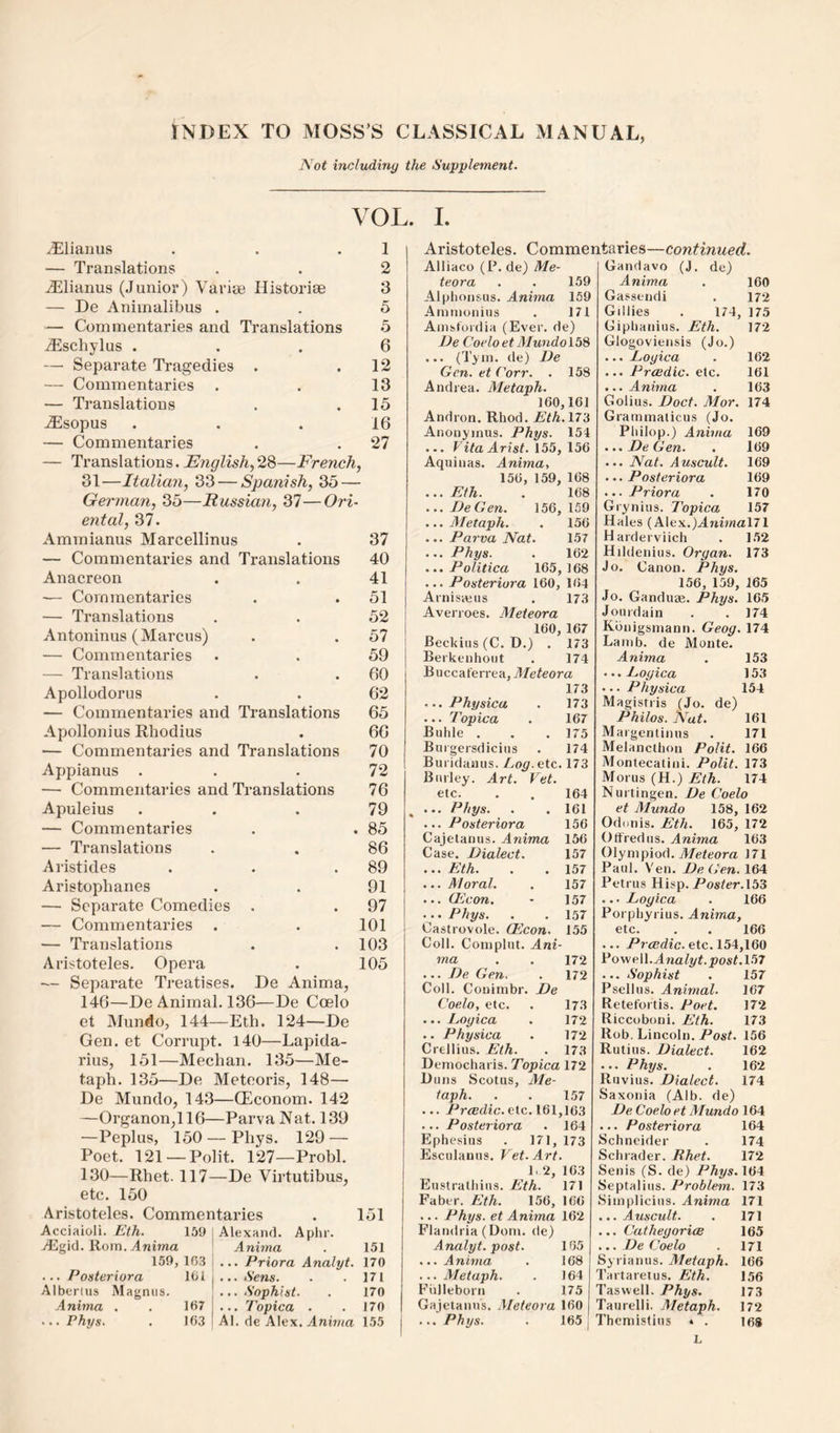 INDEX TO MOSS’S CLASSICAL MANUAL, Not including the Supplement. VOL. L .lElianus 1 — Translations a 2 AEIianus (Junior) Varise Historiae 3 — De Animalibus . 5 — Commentaries and Translations .5 vEschylus . * 6 — Separate Tragedies • • 12 — Commentaries 13 — Translations 15 ^sopus • 16 — Commentaries • • 27 — Translations. 28—French, 31'—Italian, 33 — Spanish, 35 — German, 35—Russian, 37—Ori¬ ental, 37. Amraianus Marcellinus . 37 — Commentaries and Translations 40 Anacreon . . 41 — Commentaries . . 51 — Translations . . 52 Antoninus (Marcus) . . 57 — Commentaries . . 59 — Translations . . 60 Apollodorus . . 62 — Commentaries and Translations 65 Apollonius Rhodius . 66 — Commentaries and Translations 70 Appianus . . .72 — Commentaries and Translations 76 Apuleius . . .79 — Commentaries . . 85 — Translations . . 86 Aristides . . .89 Aristophanes . . 91 — Separate Comedies . . 97 — Commentaries . . 101 — Translations . .103 Aristoteles. Opera . 105 - Separate Treatises. De Anima, 146—De Animal. 136—De Coelo et Mundo, 144—Eth. 124—De Gen. et Corrupt. 140—Lapida- rius, 151—Meehan. 135—Me- taph. 135—De Meteoris, 148— De Mundo, 143—CEconom. 142 —Organon,116—Parva Nat. 139 —Peplus, 150 — Phys. 129 — Poet. 121 —Polit. 127—Probl. 130—Rhet. 117—De Virtutibus, etc. 150 Aristoteles. Commentaries . 151 Acciaioli. Eth. 159 AEgid. Rom. Anima 159, 16.3 ... Posteriora 10i Alberuis Magnus. Anima . . 167 ... Phys. . 16.3 Alexand. Aphr. Anima . 151 ... Priora Analyt. 170 ... Sens. . . 171 ... Sophist. . 170 ... Topica . . 170 Al. de Alex. Anima 155 Aristoteles. Commentaries—continued. Alliaco (P. de) Me- teora . . 159 Alplionsus. Anima 159 Ammonius . 171 Ainstordia (Ever, de) De Coelo et Mundolb^ ... (Tyin. de) De Gen. et Corr. . 158 Andrea. Metaph. 160,161 Andron. Rhod. Eth.lTd Anonyinus. Phys. 154 ... FitoArisi. 155, 156 Aquinas. Anima, 156, 159, 168 ...Eth. . 168 ...DeGen. 156,159 ... Aletaph. . 156 ... Parva Nat. 157 ... Phys. . 162 ... Politica 165, 168 ... Posteriora 160, 164 Arnisajus . 17.3 Averroes. Aleieora 160,167 Beckius (C. D.) . 173 Berkenhoiit . 174 Buccaferrea, Aleteora 173 ... Physica . 173 ... Topica . 167 Buhle . . . 175 Buigersdicius . 174 Buridaaus. Log. etc. 173 Burley. Art. Vet. etc. . . 164 ^ ... Phys. . .161 ... Posteriora 156 Cajetanus. Anima 156 Case. Dialect. 157 ... Eth. . . 157 ... Moral. . 157 ... (Econ. - 157 ... Phys. . . 157 Castrovole. (Econ. 155 I Coll. Complut. Ani¬ ma . . 172 ... De Gen. . 172 Coll. Conimbr. De Coelo, etc. . 173 ... Logica . 172 .. Physica . 172 Crellius. Eth. . 173 Democharis. Topica 172 L> uns Scotus, Me¬ taph. . . 157 ... i-'r<EcZi<;.etc. 161,163 ... Posteriora . 164 Ephesius . 171, 173 Esculanus. Vet. Art. F 2, 163 Eustralliiiis. Eth. 171 Faber. Eth. 156, 166 ... Phys. et Anima 162 Flandria (Dom. de) Analyt. post. 165 ... A nima . 168 ... Metaph. . 164 Fulleborn . 175 Gajelanus. Aleteora 160 ... Phys. . 165 Gandavo (J. de) Anima . 160 Gassendi . 172 Gillies . 174, 175 Giplianius. Eth. 172 Glogoviensis (Jo.) ... Logica . 162 ... Prcedic. etc. 161 ... Anima . 163 Golius. Doct. Mor. 174 Grammaticus (Jo. Pliilop.) Anima 169 ...DeGen. . 169 ... Nat. Auscult. 169 ... Posteriora 169 ... Priora . 170 Grynius. Topica 157 Hales (Alex.)A7iimal71 Harderviich . 1.52 Hildenius. Organ. 173 Jo. Canon. Phys. 156, 159, 165 Jo. Ganduse. Phys. 165 Jourdain . . 174 Kbnigsmann. Geog. 174 Lamb, de Monte. Anima . 153 ...Logica 153 ... Physica 154 Magistris (Jo. de) Philos. Nat. 161 Margentinus . 171 Melancthon Polit. 166 Montecatini. Polit. 173 Morus (H.) Eth. 174 Nurtingen. De Coelo et Alundo 158, 162 Odonis. Eth. 165, 172 Offredus. Anima 163 Olympiod. Afeteora 171 Paul. V'en. DeGen. 164 Petrus Hisp. Poster. 153 ... Logica . 166 Porpliyrius. Anima, etc. . . 166 ... Pr’tEdic.etc. 154,160 VoweW. Analyt. post.V>7 ... Sophist . 157 Psellus. Animal. 167 Retefortis. Poet. 172 Riccoboni. Eth. 173 Rob. Lincoln. Post. 156 Rutius. Dialect. 162 ... Phys. . 162 Ruvius. Dialect. 174 Saxonia (Alb. de) De Coelo et Alundo 164 ... Posteriora 164 Schneider . 174 Schrader. Rhet. 172 Senis (S. de) Phys. 164 Septalius. Problem. 173 Simplicius. Anima 171 ...Auscult. . 171 ... CathegoricB 165 ... De Coelo . 171 Syrianus. Aletaph. 166 Tartaretus. Eth. 156 Taswell. Phys. 173 Taurelli. Aletaph. 172 Thcniistius * . 168 L