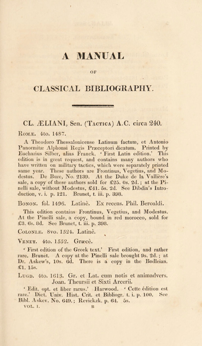 t A MANUAL OF CLASSICAL BIBLIOGRAPHY. CL. iLLIANL Sen. (Tactica) A.C. circa 240. Rom^. 4<to. 1487. A Theodore Thessaloiiicense Latinum factum, et Antonio Panormitm Alphonsi Regis Prgeceptori dicatum. Printed by Eucharius Silber, alias Franck. ‘ First Latin edition.’ This edition is in great request, and contains many authors who have written on military tactics, which were separately printed same year. These authors are Frontinus, Vegetius, and Mo- destus. De Bure, No. 2139. At the Duke de la Valliere’s sale, a copy of these authors sold for £25. Os. 2d.; at the Pi- nelli sale, without Modestus, £41. 5s. 2d. See Dibdin’s Intro ¬ duction, V. i. p. 121. Brunet, t. iii. p. 398. Bonon. fol. 1496. Latine. Ex receiis. Phil. Beroaldi. This edition contains Frontinus, Vegetius, and Modestus. At the Pinelli sale, a copy, bound in red morocco, sold for £3. 6s. 8d. See Brunet, t. iii. p. 398. CoLONi^iE. 8VO. 1524. Latine. Venet. 4to. 1552. Graece. ‘ First edition of the Greek text.’ First edition, and rather rare. Brunet. A copy at the Pinelli sale brought 9s. 2d.; at Dr. Askew’s, 10s. 6d. There is a copy in the Bodleian. £1. 15s. Lugd. 4to. 1613. Gr. et Lat. cum notis et animadvers. Joan. Theursii et Sixti Arcerii. ‘ Edit. opt. et liber rarus.’ Harwood. ‘ Cette edition est rare.’ Diet. Univ. Hist. Crit. et Bibliogr. t. i. p. 100. See Bibl. Askev. No. 649.; Revickzk. p. 64. 5s.