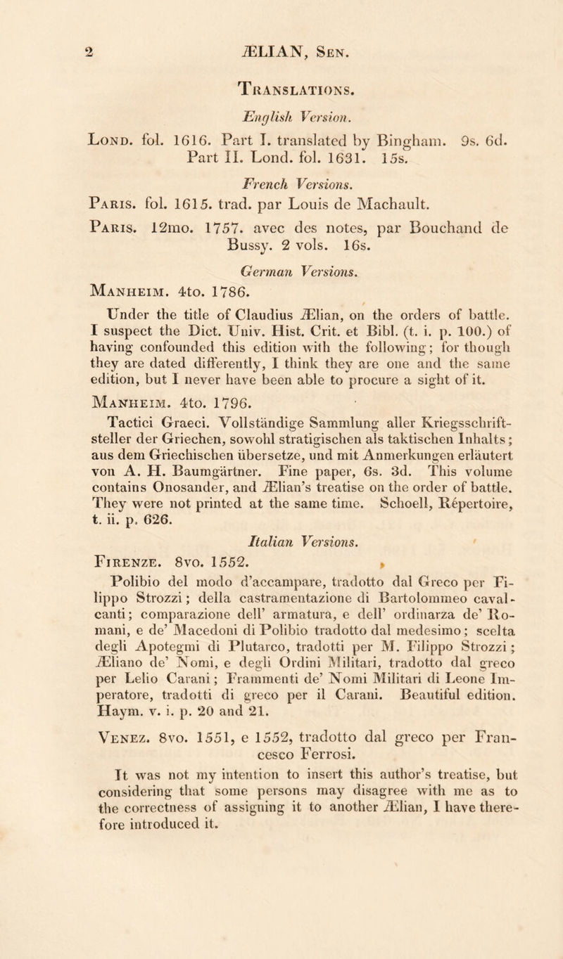 Translations. Eng lish Vers ion. Lond. fol. 1616. Part I. translated by Bingham. 9s. 6d. Part II. Lond. fol. 1631. 15s. French Versiojis. Paris, fol. 1615. trad, par Louis de Machault. Paris. 12mo. 1757. avec des notes, par Bouchand de Bussy. 2 vols. 16s. German Versions. Manheim. 4to. 1786. tinder the title of Claudius Allian, on the orders of battle. I suspect the Diet. Univ. Hist. Crit. et Bibl. (t. i. p. 100.) of having confounded this edition with the following; for though they are dated ditferently, I think they are one and the same edition, but I never have been able to procure a sight of it. Manheim. 4to. 1796. Tactici Graeci. Vollstandige Sammlung aller Kriegsschrift- steller der Griechen, sowohl stratigischen als taktischen Inhalts; aus dem Griechischen iibersetze, und mit Anmerkungen erlautert von A. H. Baumgartner. Fine paper, 6s. 3d. This volume contains Onosander, and iElian’s treatise on the order of battle. They were not printed at the same time. Schoell, Repertoire, t. u.^p. 626. Italian Versions. Firenze. 8vo. 1552. » Polibio del modo d’accampare, tradotto dal Greco per Fi¬ lippo Strozzi; della castramentazione di Bartolommeo Caval¬ canti; comparazione dell’ armatura, e dell’ ordinarza de’ Ro¬ mani, e de’ Macedoni di Polibio tradotto dal medesimo; scelta degli Apotegmi di Plutarco, tradotti per M. Filippo Strozzi; JEliano de’ Nomi, e degli Ordini Militari, tradotto dal greco per Lelio Carani; Frammenti de’ Nomi Militari di Leone Im- peratore, tradotti di greco per il Carani. Beautiful edition. Haym. v. i. p. 20 and 21. Venez. 8vo. 1551, e 1552, tradotto dal greco per Fran¬ cesco Ferrosi. It was not my intention to insert this author’s treatise, but considering that some persons may disagree with me as to the correctness of assigning it to another iLlian, I have there¬ fore introduced it.