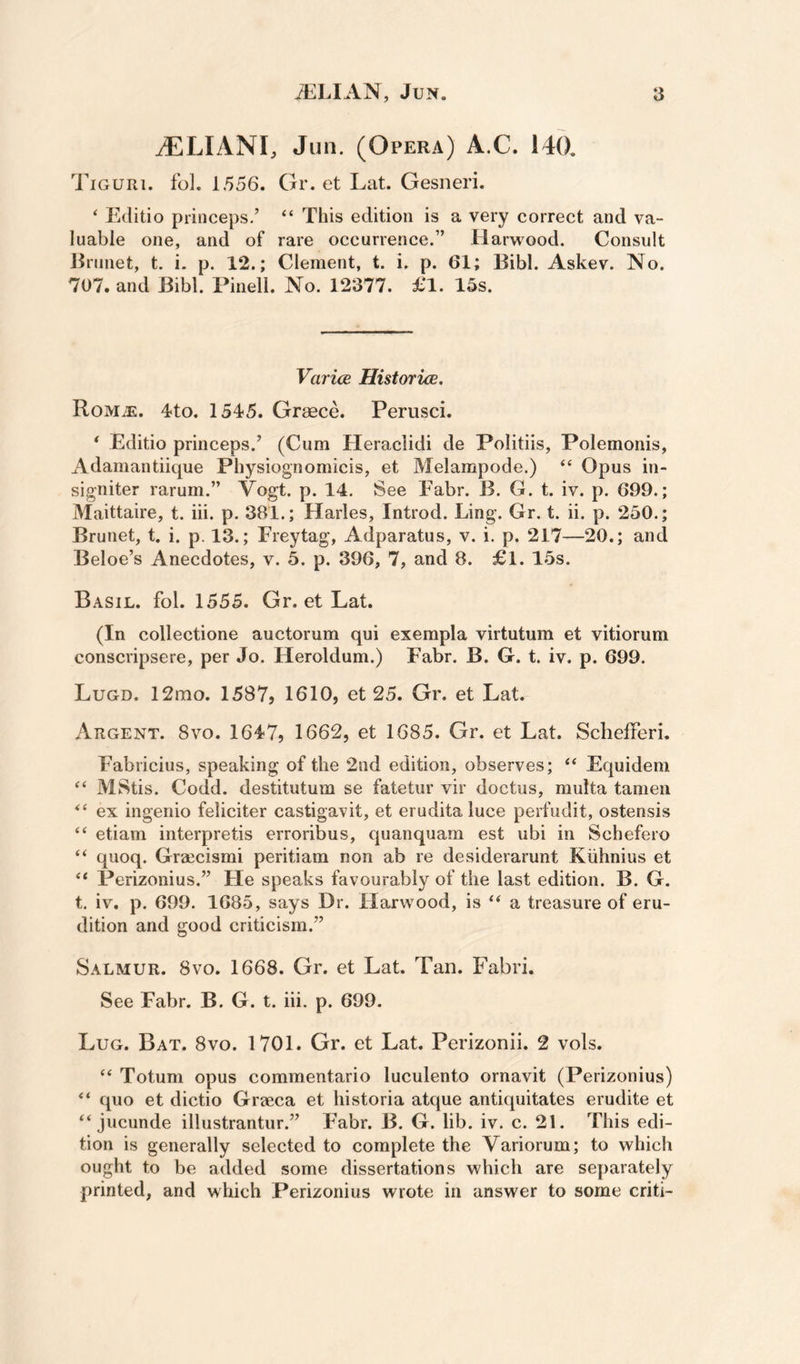 tELIANI, Jun. (Opera) A.C. 140. TiGum. fol. 1556. Or. et Lat. Gesneri.  Editio princeps.’ “ This edition is a very correct and va¬ luable one, and of rare occurrence.” Harwood. Consult l^runet, t. i. p. 12.; Clement, t. i. p. 61; Bibl. Askev. No. 707. and Bibl. Pinell. No. 12377. £1. 15s. Varice Historice. RoMiE. 4to. 1545. Greece. Perusci. * Editio princeps.’ (Cum Heraclidi de Politiis, Polemonis, Adamantiique Physiognomicis, et Melampode.) “ Opus in- signiter rarum.” Vogt. p. 14, See Eabr. B. G. t. iv. p. 699.; Maittaire, t. iii. p. 381.; Harles, Introd. Ling. Gr, t. ii. p. 250.; Brunet, t. i. p. 13.; Freytag, Adparatus, v. i. p. 217—20.; and Beloe’s Anecdotes, v. 5. p. 396, 7, and 8. £l. 15s. Basil, fol. 1555. Gr. et Lat. (In collectione auctorum qui exempla virtutum et vitiorum conscripsere, per Jo. Heroldum.) Fabr. B. G. t. iv. p. 699. Lugd. 12rao. 1587, 1610, et 25. Gr. et Lat. Argent. 8vo. 1647, 1662, et 1685. Gr. et Lat. Schefferi. Fabricius, speaking of the 2nd edition, observes; “ Equidem MStis. Codd. destitutum se fatetur vir doctus, multa tamen ex ingenio feliciter castigavit, et erudita luce perfudit, ostensis etiam interpretis erroribus, quanquam est ubi in Schefero “ quoq. Graecismi peritiam non ab re desiderarunt Kiihnius et “ Perizonius.” He speaks favourably of the last edition. B. G. t. iv. p. 699. 1685, says Dr. Harwood, is “ a treasure of eru¬ dition and good criticism.” Salmur. 8vo. 1668. Gr. et Lat. Tan. Fabri. See Fabr. B. G. t. iii. p. 699. Lug. Bat. 8vo. 1701. Gr. et Lat. Perizonii. 2 vols. ‘‘ Totum opus commentario luculento ornavit (Perizonius) quo et dictio Graeca et historia atque antiquitates erudite et “ jucunde illustrantur.” Fabr. B. G. lib. iv. c. 21. This edi¬ tion is generally selected to complete the Variorum; to which ought to be added some dissertations which are separately printed, and which Perizonius wrote in answer to some criti-