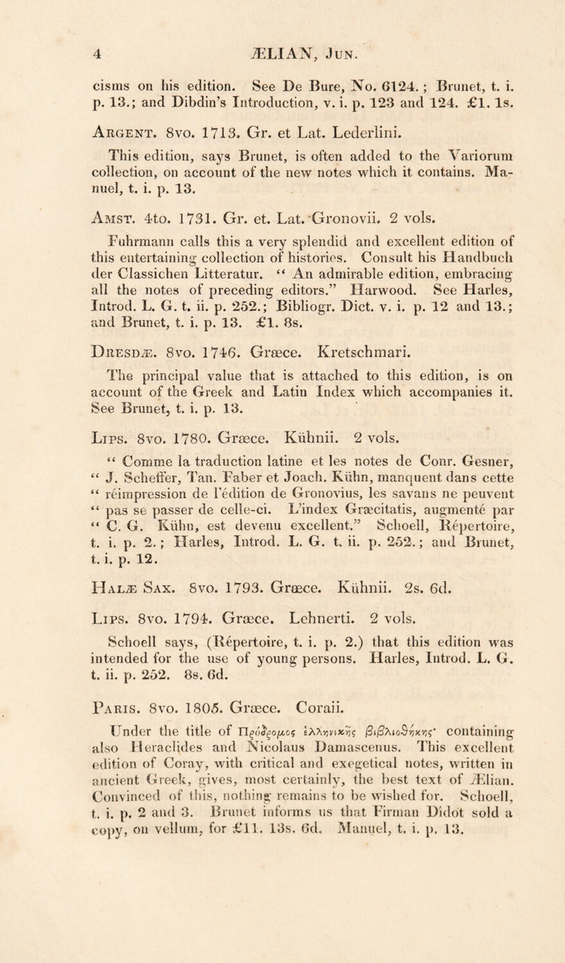 cisms on his edition. See De Bure, No. 6124.; Brunet, t. i. p. 13.; and Dibdin’s Introduction, v. i. p. 123 and 124. £1. Is. Argent. 8vo. 1713. Gr. et Lat. Lederlini. This edition, says Brunet, is often added to the Variorum collection, on account of the new notes which it contains. Ma¬ nuel, t. i. p. 13. Amst. 4to. 1731. Gr. et. Lat. Gronovii. 2 vols. Fuhrmann calls this a very splendid and excellent edition of this entertaining collection of histories. Consult his Handbuch der Classichen Litteratur. “ An admirable edition, embracing all the notes of preceding editors.” Harwood. See Harles, Introd. L. G. t. ii. p. 252.; Bibliogr. Diet. v. i. p. 12 and 13.; and Brunet, t. i. p. 13. £1. 8s. Dresd^. 8vo. 1746. Greece. Kretschmari. The principal value that is attached to this edition, is on account of the Greek and Latin Index which accompanies it. See Brunet, t. i. p. 13. Lips. 8vo. 1780. Gr(ece. Kiihnii. 2 vols. “ Comme la traduction latine et les notes de Conr. Gesner, “ J. Scheffer, Tan. Faber et Joach. Kiihn, manquent dans cette “ reimpression de Tedition de Gronovius, les savans ne peuvent “ pas se passer de celle-ci. L’index Graecitatis, augmente par “ C. G. Kiihn, est devenu excellent.” Schoell, Bepertoire, t. i. p. 2. ; Harles, Introd. L. G. t. ii. p. 252.; and Brunet, t. i. p. 12. LIal^ Sax. 8vo. 1793. Greece. Kiihnii. 2s. 6d. Lips. 8vo. 1794. Greece, Lebnerti. 2 vols. Schoell says, (Bepertoire, t. i. p. 2.) that this edition was intended for the use of young persons. Harles, Introd. L. G. t. ii. p. 252. 88. 6d. Paris. 8vo. 1805. Greece. Coraii. Under the title of l3i^XioBvy.vi<;' containing also Heraclides and Nicolaus Damascenus. This excellent edition of Coray, with critical and exegetical notes, written in ancient Greek, gives, most certainly, the best text of TElian. Convinced of this, nothing remains to be wished for. Schoell, t. i. p, 2 and 3. Brunet informs us that Firman Didot sold a co})y, on vellum, for £11. 13s, 6d. IVIanuel, t. i. p. 13.