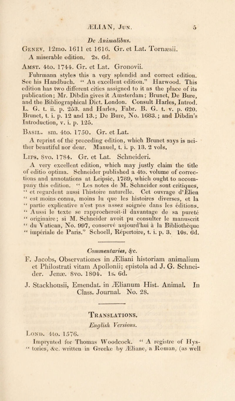De Animalihiis. Genev. 12mo. 1611 et 1616. Gr. et Lat. Tornsesii. A miserable edition. 2s. 6d. Amst. 4to. 1744. Gr. et Lat. Gronovii. Fuhrmann styles this a very splendid and correct edition. See his Handbuch. “An excellent edition.” Harwood. This edition has two different cities assigned to it as the place of its publication; Mr. Dibdin gives it Amsterdam; Brunet, De Bure, and the Bibliographical Diet. London. Consult Harles, Introd. L. G. t. ii. p. 253. and Harles, Fabr. B. G. t. v. p. 620. Brunet, t. i. p. 12 and 13.; De Bure, No. 1683.; and Dibdin’s Introduction, v. i. p. 125. Basil, sm. 4to, 1750. Gr. et Lat. A reprint of the preceding edition, which Brunet says is nei¬ ther beautiful nor dear. Manuel, t. i. p. 13. 2 vols. Lips, 8vo. 1784. Gr. et Lat. Schneideri. A very excellent edition, which may justly claim the title of editio optima. Schneider published a 4to. volume of correc¬ tions and annotations at Leipsic, 1789, which ought to accom¬ pany this edition. “ Les notes de M. Schneider sont critiques, “ et regardent aussi Thistoire naturelle. Cet ouvrage d’Elien “ est moins connu, moins lu que les histoires diverses, et la “ partie explicative n’est pas assez soignee dans les editions. “ Aussi le texte se rapprocheroit-il davantage de sa purete “ originaire; si M. Schneider avoit pu consulter le manuscrit “ du Vatican, No. 997, conserve aujourd’hui k la Bibliotheque “ imperiale de Paris.” Schoell, Repertoire, t. i. p. 3. 10s. 6d. Commentaries, S^c. F. Jacobs, Observationes in .^liani historiam animalium et Philostrati vitam Apollonii; epistola ad J. G. Schnei¬ der. Jenoe. 8vo. 1804. Is, 6d. J. Stackhousii, Emendat. in ^lianum Hist. Animal. In Class. Journal. No. 28. Translations. English Versions. Lond. 4to. 1576. Imprynted for Thomas Woodcock. “ A registre of Hys- “ tories, &amp;c. written in Greeke by TLliane, a Roman, (as well