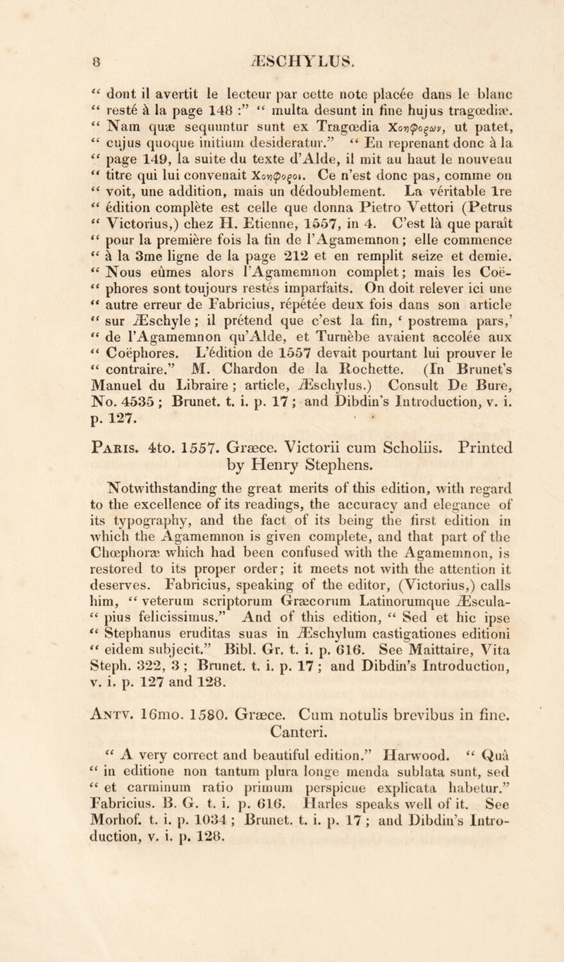 dont il avertit le lecteur par cette note placee dans le blanc “ reste k la page 148 “ multa desunt in fine hujus tragoedia*. “ Nam quae sequuntur sunt ex Tragoedia Xo'^(po^a}v, ut patet, cujus quoque initium desideratur.” “ Eii reprenant done ^ la page 149, la suite du texte d’Alde, il mit au haut le nouveau titre qui lui convenait Xovicpo^oi. Ce n’est done pas, comme on voit, une addition, mais un d^doublement. La veritable Ire Edition complete est celle que donna Pietro Vettori (Petrus Victorius,) chez H. Etienne, 1557, in 4. C’est 1^ que parait ‘‘ pour la premiere fois la fin de I’Agamemnon; elle commence ^ la 3me ligne de la page 212 et en remplit seize et demie. Nous eumes alors rAgamemnon complet; mais les Coe- phores sonttoujours restes imparfaits. On doit relever ici une autre erreur de Fabricius, repetee deux fois dans son article “ sur ^schyle; il pretend que c’est la fin, ‘ postrema pars,’ de I’Agamemnon qu’Alde, et Turnebe avaient accolee aux “ Coepbores. L’^dition de 1557 devait pourtant lui prouver le “ contraire.” M. Chardon de la Rochette. (In Brunet’s Manuel du Libraire; article, -Escliylus.) Consult De Bure, No. 4535 ; Brunet, t. i. p. 17; and Dibdin’s Introduction, v. i. p. 127. Paris. 4to. 1557. Greece. Victorii cum Sclioliis. Printed by Henry Stephens. Notwithstanding the great merits of this edition, with regard to the excellence of its readings, the accuracy and elegance of its typography, and the fact of its being the first edition in which the Agamemnon is given complete, and that part of the Choephor® which had been confused with the Agamemnon, is restored to its proper order; it meets not with the attention it deserves. Fabricius, speaking of the editor, (Victorius,) calls him, veterum scriptorum Grgecorum Latinorumque Alscula- “ pius felicissimus.” And of this edition, ‘‘ Sed et hie ipse ‘‘ Stephanus eruditas suas in dEschylum castigationes edition! eidem subjecit.” Bibl. Gr. t. i. p. 616. See Maittaire, Vita Steph. 322, 3 ; Brunet, t. i. p. 17; and Dibdin’s Introduction, V. i. p. 127 and 128. Antv. 16mo. 1580. Graece. Cum notulis brevibus in fine. Canteri. “ A very correct and beautiful edition.” Harwood. ‘‘ Qua “ in editione non tantum plura longe menda sublata sunt, sed et carminum ratio prirnum perspicue explicata habetur.” Fabricius. B. G. t. i. p. 616. Harles speaks well of it. See Morhof. t. i. p. 1034 ; Brunet, t. i. p. 17 ; and Dibdiii’s Intro¬ duction, V. i. p. 128.