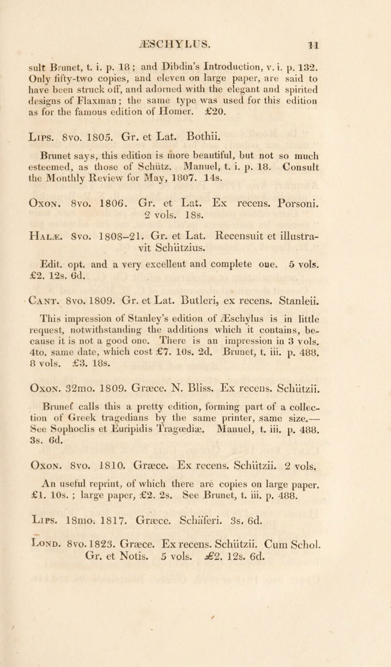 suit Brunet, t. i. p. 18 ; and Dibdin’s Introduction, v. i. p. 132. Only tifty-two copies, and eleven on large paper, are said to have been struck off, and adorned with the elegant and spirited designs of Flaxman; the same type was used for this edition as for the famous edition of Homer. £20. Lips. 8vo. 1805. Gr. et Lat. Bothii. Brunet says, this edition is more beautiful, but not so much esteemed, as those of Schiitz. Manuel, t. i, p. 18. Consult the Monthly Review for May, 1807. 14s, OxoN. 8vo. 1806. Gr. et Lat. Ex recens. Porsoni. 2 vols. 18s. Svo. 1808-21. Gn et Lat. Recensuit et illastra- vit Schiitzius. Edit. opt. and a very excellent and complete one. 5 vols. £2. 12s. 6d. Cant. 8vo. 1809. Gr. et Lat. Butleri, ex recens. Stanleii. This impression of Stanley’s edition of iEschylus is in little recpiest, notwithstanding the additions which it contains, be¬ cause it is not a good one. There is an impression in 3 vols. 4to. same date, which cost £7. 10s. 2d. Brunet, t. hi. p. 488. 8 vols. £3. 18s. OxoN. 32mo. 1809. Graece. N. Bliss. Ex recens. Schlitzii. Brunef calls this a pretty edition, forming part of a collec¬ tion of Greek tragedians by the same printer, same size.— See Sophoclis et Euripidis Tragcediae. Manuel, t. hi. p. 488. 3s. 6d. OxoN. 8VO. 1810. Graece. Ex recens. Schutzii. 2 vols, An usetul reprint, of which there are copies on large paper. £l. 10s. ; large paper, £2. 2s. See Brunet, t. hi. p. 488. Lips. ISmOi 1817. Graece. Schaferi. .Ss. 6d. Lond. 8vo. 1823. Graece. Ex recens. Schutzii. Cum Scliol. Gr. et Notis. 5 vols. £2. 12s. 6d.