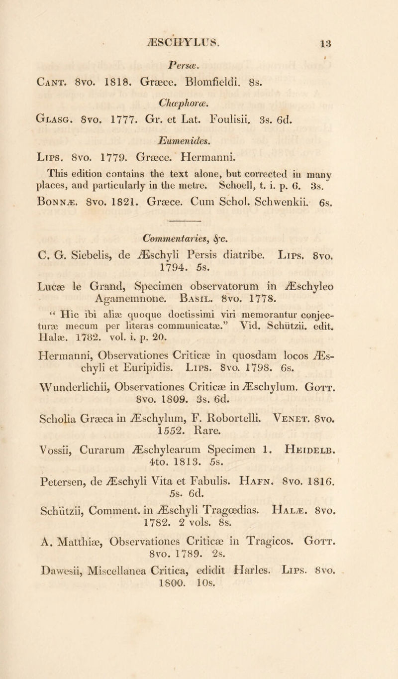 Per see. Cant. 8vo. 1818. Grsece. Blomfielcii. 8s. Chcephorce. Glasg. 8vo. 1777. Gr. et Lat. Foulisii. 3s. 6d. Emnenides. Lips. 8vo. 1779. Greece. Hermanni. This edition contains the text alone, but corrected in many places, and particularly in the metre. Schoell, t. i. p. C. 3s. Bonn^. 8vo. 1821. Greece. Cum Schol. Sebwenkii. 6s. Commentaries, <^c. C. G. Siebelis, de iEschyli Persis diatribe. Lips. 8vo. 1794. 5s. Lucae le Grand, Specimen observatorum in .dEschyleo Agamemnone. Basil. 8vo. 1778. “ Hie ibi aliae quocpie doctissimi viri memorantur conjec- tiirai mecum per literas communicatae.” Vid. Schiitzii. edit. Halae. 1782. vol. i. p. 20. Hermanni, Observationes Criticae in quosdam locos ^s- chyli et Euripidis. Lips. 8vo. 1798. 6s. Wunderlichii, Observationes Criticae in iEscliylum. Gott. 8vo. 1809. 3s, 6d. Scholia Graeca in iEschylum, F. Robortelli. Venet. 8vo. 1552. Rare. Vossii, Curarum .^Eschylearum Specimen 1. Heidelb. 4to. 1813. 5s. Petersen, de >Eschyli Vita et Fabulis. Hapn. 8vo. 1816. 5s. 6d. Schiitzii, Comment, in zEschyli Tragoedias. Hal^e. 8vo. 1782. 2 vols. 8s. A. Matthiae, Observationes Criticae in Tragicos. Gott. 8vo. 1789. 2s. Dawesii, Miscellanea Critica, edidit Harles. Lips. 8vo. 1800. 10s.
