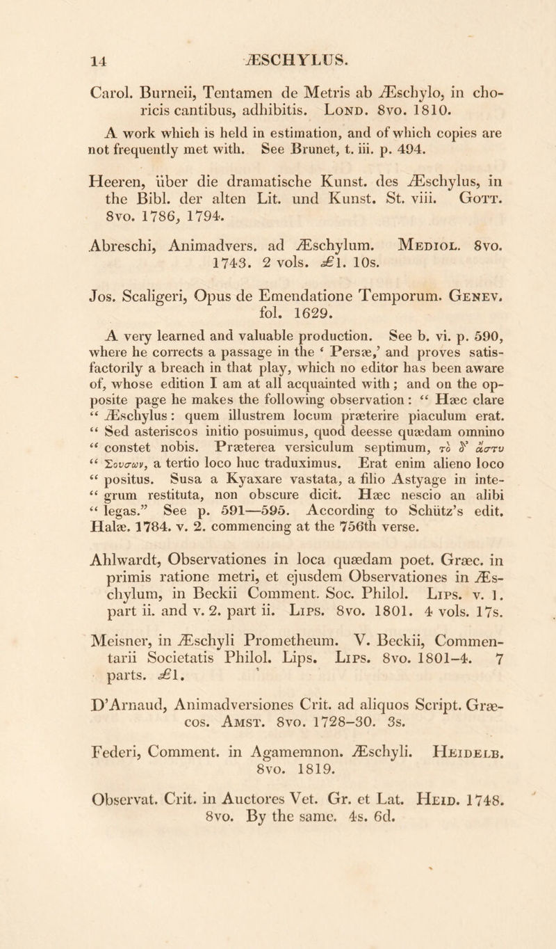 Carol. Burneii, Teiitamen de Metris ab iEscbylo, in cho- ricis cantibus, adhibitis. Lond. 8vo. 1810. A work which is held in estimation, and of which copies are not frequently met with. See Brunet, t. iii. p. 494. Heeren, liber die dramatische Kunst. des ^schylus, in the Bibl. der alten Lit. und Kunst. St. viii. Gott. 8vo. 1786, 1794. Abreschi, Animadvers. ad j^^schylum. Mediol. 8vo. 1743. 2 vols. <^1. 10s. Jos. Scaligeri, Opus de Emendatione Temporum. Genev. fol. 1629. A very learned and valuable production. See b. vi. p. 590, where he corrects a passage in the * Persae,’ and proves satis¬ factorily a breach in that play, which no editor has been aware of, whose edition I am at all acquainted with; and on the op¬ posite page he makes the following observation: ‘‘ Haec dare “ dEschylus: quern illustrem locum praeterire piaculum erat. “ Sed asteriscos initio posuimus, quod deesse quaedam omnino ‘‘ constet nobis. Praeterea versiculum septimum, to ^ aa-rv “ 'Lova-cov, a tertio loco hue traduximus. Erat enim alieno loco positus. Susa a Kyaxare vastata, a filio Astyage in inte- “ grum restituta, non obscure dicit. Haec nescio an alibi ‘‘ legas.” See p. 591—595. According to Schiitz’s edit. Halae. 1784. v. 2. commencing at the 756th verse. Ahlwardt, Observationes in loca qusedam poet. Grace, in primis ratione metri, et ejusdem Observationes in ^Es- chylum, in Beckii Comment. Soc. PhiloL Lips. v. 1. part ii. and v. 2. part ii. Lips. 8vo. 1801. 4 vols. 17s. Meisner, in jEschyli Prometheum. V. Beckii, Commen- tarii Societatis Philol. Lips. Lips. 8vo. 1801-4. 7 parts. D’Arnaud, Animadversiones Crit. ad aliquos Script. Grae- cos. Amst. 8vo. 1728-30. 3s. Federi, Comment, in Agamemnon. vEschyli. Heidelb. 8 VO. 1819. Observat. Crit. in Auctores Vet. Gr. et Lat. Heid. 1748. 8vo. By the same. 4s. 6d.