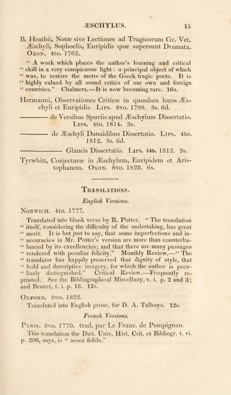 B. Heathii, Notae sive Lectiones ad Tragicorum Gr. Vet. ^schyli, Sophoclis, Euripidis quae supersunt Dramata. OxoN. 4to. 1762. “ A work which places the author’s learning and critical ‘‘ skill in a very conspicuous light: a principal object of which was, to restore the metre of the Greek tragic poets. It is highly valued by all sound critics of our own and foreign ‘‘ countries.” Chalmers.—It is now becoming rare. 16s. Hermanni, Observationes Criticae in quosdam locos tEs- chyli et Euripidis. Lips. 8vo. 1798. Ss. 6d. -de Versibus Spuriis apud .^scbylum Dissertatio. Lips. 4to. 1814. 3s. -de .(Eschyli Danaidibus Dissertatio. Lips. 4to. 1812. 3s. 6d. -Glaucis Dissertatio. Lips. 4to. 1812. 3s. Tyrwhitt, Conjecturae in JEschylum, Euripidem et Aris- toplianera. Oxon. 8vo. 1822. 6s. Translations. English Vei'sio7is, Norwich. 4to. 1777. Translated into blank verse by B. Potter. The translation itself, considering the difficulty of the undertaking, has great ‘‘ merit. It is but just to say, that some imperfections and in- accuracies in Mr. Potter’s version are more than counterba- “ lanced by its excellencies; and that there are many passages ‘‘ rendered with peculiar felicity.” Monthly Review.—The ‘‘ translator has happily preserved that dignity of style, that “ bold and descriptive imagery, for which the author is pecu- ‘‘ liarly distinguished.” Critical Review.—Frequently re¬ printed. See the Bibliographical Miscellany, v. i. p. 2 and 3; and Brunet, t. i. p. 18. 12s. Oxford. 8vo. 1822. Translated into English prose, for D. A. Talboys. 12s. French Versions. \ Paris. 8vo. 1770. trad, par Le Franc, de Pompignan. This translation the Diet. Univ. Hist. Crit. et Bibliogr. t. vi. p. 296, says, is “ assez fidele.”