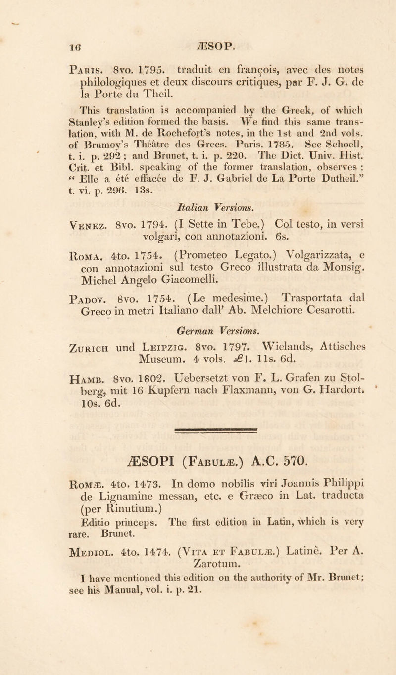 Paris. 8vo. 1795. traduit en fran^ois, avec des notes philologiqiies et deux discours critiques, par F. J. G. de la Porte du Tlieil. This translation is accompanied by the Greek, of which Stanley’s edition formed the basis. We find this same trans¬ lation, with M. de llochefort’s notes, in the 1st and 2nd vols. of Brumoy’s TheMre des Grecs. Paris. 1785. See Schoell, t. i. p. 292 ; and Brunet, t. i. p. 220. The Diet. Univ. Hist. Crit. et Bibl. speaking’ of the former translation, observes ; Elle a et6 effacee de F. J. Gabriel de La Porte Dutheil.” t. vi. p. 296. 13s. Italian Versions. Venez. 8vo. 1794. (I Sette in Tebe.) Col testo, in versi volgari, con annotazioni. 6s. Roma. 4to. 1754. (Prometeo Legato.) Volgarizzata, e con annotazioni sul testo Greco illustrata da Monsig. Michel Angelo Giacomelli. Padov. 8vo. 1754. (Le medesime.) Trasportata dal Greco in metri Italiano dall’ Ab. Melchiore Cesarotti. German Versions. Zurich und Leipzig. 8vo. 1797. Wielands, Attisebes Museum. 4 vols, £\. 11s. 6d. HamEc 8vo. 1802. Uebersetzt von F. L. Grafen zu Stol- berg, mit 16 Kupfern nacli Flaxmann, von G. Hardort* 10s. 6d. iESOPI (Fabul^.) A.C. 570. RoMiE. 4to. 1473. In domo nobilis viri Joannis Philippi de Lignamine messan, etc. e Graeco in Lat. traducta (per Rinutium.) Editio princeps. The first edition in Latin, which is very rare. Brunet. Mediol. 4to. 1474. (Vita et FABULiE.) Latine. Per A. Zarotum. I have mentioned this edition on the authority of Mr. Brunet;