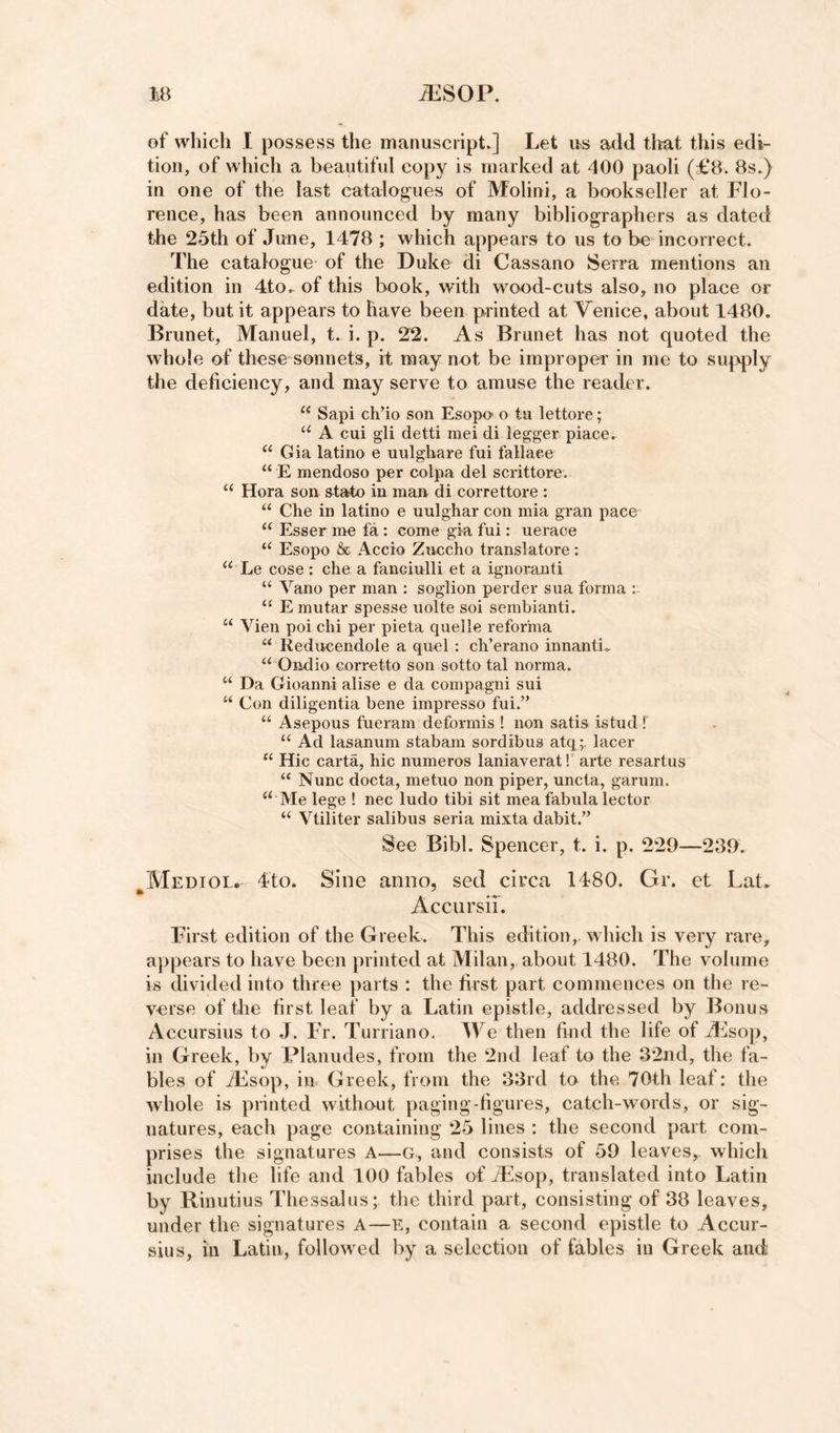 of which I possess the manuscript.] Let u^s add tliat this edi¬ tion, of which a beautiful copy is marked at 400 paoli (£8. 8s.) in one of the last catalogues of Molini, a bookseller at Flo¬ rence, has been announced by many bibliographers as dated the 25th of June, 1478 ; which appears to us to be incorrect. The catalogue of the Duke di Cassano Serra mentions an edition in 4to. of this book, with wood-cuts also, no place or date, but it appears to have been printed at Venice, about 1480. Brunet, Manuel, t. i. p. 22. As Brunet has not quoted the whole of these sonnets, it may not be improper in me to supply the deficiency, and may serve to amuse the reader. “ Sapi ch’io son Esopo o ta lettore; “ A cui gli detti mei di logger piace. “ Gia latino e uulgbare fui fallaee “ E mendoso per colpa del scrittore. “ Hora son state in man di correttore : “ Che in latino e uulghar con mia gran pace “ Esser me fa : come gia fui: ueraoe Esopo &amp; Accio Znccho translatore; “ Le cose : die a fancinlli et a ignornnti “ Vano per man ; soglion perder sua forma “ E mutar spesse uolte soi sembianti. “ Vien poi chi per pieta quelle reforma “ Reducendole a quel : ch’erano innanti. “ Ondio corretto son sotto tal norma. “ Da Gioanni alise e da compagni sui “ Con diligentia bene impresso fui.” “ Asepous fueram deformis ! non satis istud ! “ Ad lasanum stabam sordibus atq;, lacer “ Hie carta, hie numeros laniaverat! arte resartus “ Nunc docta, metuo non piper, uncta, garum. “Me lege ! nec ludo tibi sit mea fabula lector “ Vtiliter salibus seria mixta dabit.” See Bibl. Spencer, t. i. p. 229—239. ^Mediol. 4to. Sine anno, sed circa 1480. Gr. et Lat. Accursii. First edition of the Greek. This edition,, which is very rare, appears to have been printed at Milan, about 1480. The volume is divided into three parts : the first part commences on the re¬ verse of tlie first leaf by a Latin epistle, addressed by Bonus Accursius to J. Fr. Turriano. IVe then find the life of AJsop, in Greek, by Planudes, from the 2nd leaf to the 32nd, the fa¬ bles of iEsop, in Greek, from the 33rd to the 70th leaf: the whole is printed without paging-figures, catch-words, or sig¬ natures, each page containing 25 lines : the second part com¬ prises the signatures A—G, and consists of 59 leaves, which include the life and 100 fables of iEsop, translated into Latin by Rinutius Thessalus; the third part, consisting of 38 leaves, under the signatures A—E, contain a second epistle to Accur¬ sius, in Latin, followed by a selection of fables in Greek and