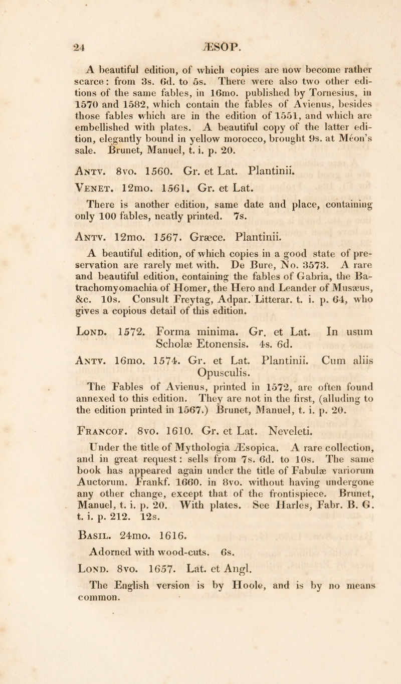 A beautiful edition, of which copies are now become rather scarce: from 3s. 6d. to 5s. There were also two other edi¬ tions of the same fables, in I6mo. published by Tornesius, in 1570 and 158*2, which contain the fables of Avienus, besides those fables which are in the edition of 1551, and which are embellished with plates. A beautiful copy of the latter edi¬ tion, elegantly bound in yellow morocco, brought 9s. at Meon’s sale. Brunet, Manuel, t. i. p. 20. Antv. 8vo. 1560. Gr. et Lat. Plantinii. Venet. 12mo. 1561. Gr. et Lat. There is another edition, same date and place, containing only 100 fables, neatly printed. 7s. Antv. 12mo. 1567. Graece. Plantinii. A beautiful edition, of which copies in a good state of pre¬ servation are rarely met with. De Bure, jNo. 3573. A rare and beautiful edition, containing the fables of Gabria, the Ba- trachomyomachia of Homer, the Hero and Leander of Musaeus, &amp;c. 10s. Consult Freytag, Adpar. Litterar. t. i. p. 64, who gives a copious detail of this edition. Lond. 1572. Forma minima. Gr. et Lat. In usum Scholae Etonensis. Is. 6d. Antv. 16mo. 1574. Gr. et Lat. Plantinii. Cnm aliis Opusculis. The Fables of Avienus, printed in 1572, are often found annexed to this edition. They are not in the first, (alluding to the edition printed in 1567.) Brunet, Manuel, t. i. p. 20. Francof. 8vo. 1610. Gr. et Lat. Neveleti. Under the title of Mythologia Aisopica. A rare collection, and in great request: sells from 7s. 6d. to 10s. The same book has appeared again under the title of Fabulae variorum Auctorum. Frankf. 1660. in 8vo. without having undergone any other change, except that of the frontispiece. Brunet, Manuel, t. i. p. 20. With plates. See ITarles, Fabr. B. G. t. i. p. 212. 12s. Basil. 24mo. 1616. Adorned with wood-cuts. 6s. Lond. 8vo. 1657. Lat. et Angl. The English version is by Ho ole, and is by no means common.