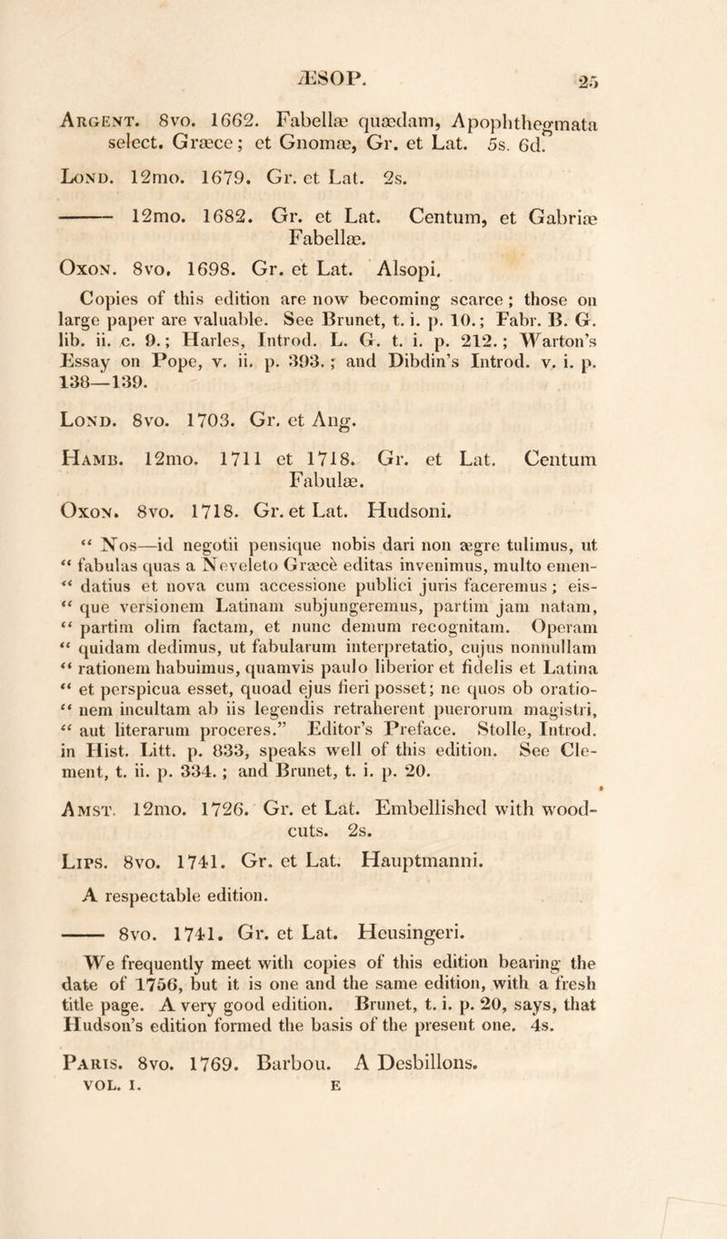 2r, Argent. 8vo. 1662. Fabella? quoedam, Apophtheo-mata select. Gr^]ece; ct Gnomae, Gr. et Lat. 5s. 6d. Lond. 12mo. 1679. Gr. et Lat. 2s. - 12mo. 1682. Gr. et Lat. Centum, et Gabriae Fabellae. OxoN. 8VO, 1698. Gr. et Lat. Alsopi. Copies of this edition are now becoming scarce ; those on large paper are valuable. See Brunet, t. i. p. 10.; Fabr. B. G. lib. ii. c. 9.; Harles, Introd. L. G. t. i. p. 212.; Warton’s Essay on Pope, v. ii. p. 393.; and Dibdin’s Introd. v. i. p. 138—139. Lond. 8vo. 1703. Gr, et Ang. Hamb. 12mo. 1711 et 1718. Gr. et Lat. Centum Fabulas. OxoN. 8vo. 1718. Gr. et Lat. Hudson!. “ Nos—id negotii pensique nobis dari non jegre tuliinus, ut fabulas quas a Neveleto Greece editas invenimus, multo emen- ** datius et nova cum accessione publici juris faceremus; eis- ** que versionem Latinam subjungeremus, partim jam natam, “ partim olim factam, et nunc demum recognitam. Operam quidam dedimus, ut fabularum interpretatio, cujus nonnullam rationem habuimus, quamvis paulo liberior et fidelis et Latina “ et perspicua esset, quoad ejus fieri posset; ne quos ob oratio- “ nem incultam ab iis legendis retraherent puerorum magistri, “ aut literarum proceres.” Editor’s Preface. Stolle, Introd. in Hist. Litt. p. 833, speaks well of this edition. See Cle¬ ment, t. ii. p. 334.; and Brunet, t. i. p. 20. Amst, 12mo. 1726. Gr. et Lat. Embellished with wood- cuts. 2s. Lips. 8vo. 1741. Gr. et Lat, Hauptmanni. A respectable edition. - 8VO. 1741. Gr. et Lat. Heusingeri. We frequently meet with copies of this edition bearing the date of 1756, but it is one and the same edition, with a fresh title page. A very good edition. Brunet, t. i. p. 20, says, that Hudson’s edition formed the basis of the present one. 4s. Paris. 8vo. 1769. Barbou. A Desbillons. VOL. I. E