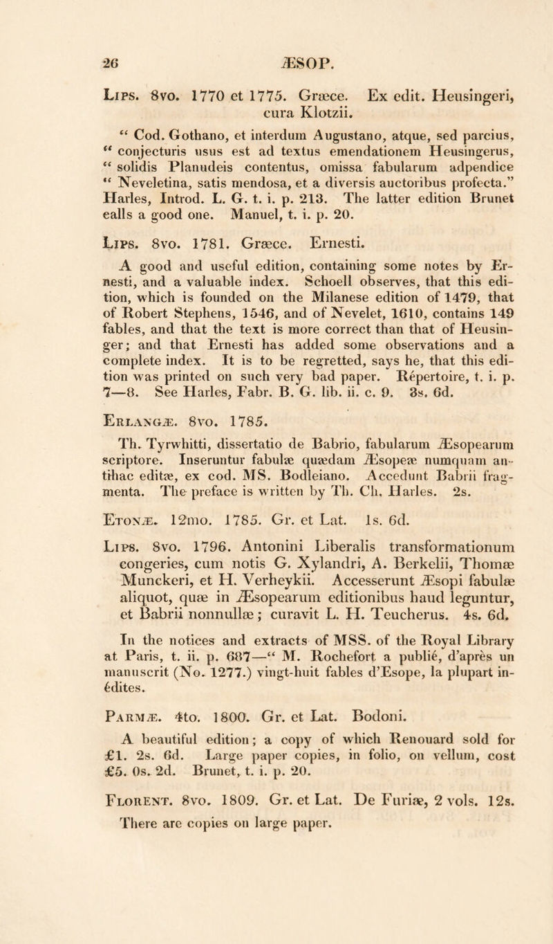 Lips. 8vo. 1770 ct 1775. Grjpce. Ex edit. Heiisingeri, cura Klotzii, Cod. Gothano, et interduin Augustano, atque, sed parcius, ** conjecturis iisus est ad textus emendationem Heusingerus, “ solidis Planudeis contentus, omissa fabularum adpendice “ Neveletina, satis mendosa, et a diversis auctoribus profecta.” Hades, Introd. L. G. t. i. p. 213. The latter edition Brunet calls a good one. Manuel, t. i. p. 20. Lips. 8vo. 1781. Grasce. Ernesti. A good and useful edition, containing some notes by Er¬ nesti, and a valuable index. Schoell observes, that this edi¬ tion, which is founded on the Milanese edition of 1479, that of Robert Stephens, 1546, and of Nevelet, 1610, contains 149 fables, and that the text is more correct than that of Heusin- ger; and that Ernesti has added some observations and a complete index. It is to be regretted, says he, that this edi¬ tion was printed on such very bad paper. Repertoire, t. i. p. 7—8. See Hailes, Fabr. B. G. lib. ii. c. 9. 3s. 6d. Erlang/e. 8vo. 1785. Th. Tyrwhitti, dissertatio de Babrio, fabularum Alsopearum scriptore. Inseruntur fabulse qusedam Alsopeae numquam an - tihac editje, ex cod. MS. Bodleiano. Accedunt Babiii fraji- menta. The preface is written by Th. Cli, Hailes. 2s. EroNiE* 12mo. 1785. Gr. et Lat. Is. 6d. Lips. 8vo. 1796. Antonini Liberalis transformationum congeries, cum notis G, Xylandri, A, Berkelii, Thomse Munckeri, et H. Verheykii. Accesserunt A^sopi fabulse aliquot, quae in .^Isopearum editionibus baud leguntur, et Babrii nonnullae; curavit L. H. Teucherus. 4s. 6d, In the notices and extracts of MSS. of the Royal Library at Paris, t. ii. p. 687—“ M. Rochefort a public, d’apres un inanuscrit (No. 1277.) vingt-huit fables d’Esope, la plupart in- ^dites. Parm;e. 4to. 1800. Gr. et Lat. Bodoni. A beautiful edition; a copy of which Renouard sold for £1. 2s. 6d. Large paper copies, in folio, on vellum, cost £5. Os. 2d. Brunet, t. i. p. 20. Florent. 8vo. 1809. Gr. et Lat. De Furiae, 2 vols. 12s, There are copies on large paper.