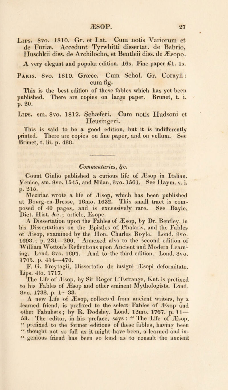 Lips. 8vo. 1810. Gr. et Lat. Cum notis Variorum et de Furiae. Accedunt Tyrwhitti dissertat. de Babrio, Huschkii diss. de Archilocho, et Beiitleii diss. de jfLsopo. A very elegant and popular edition. 16s. Fine paper £l. Is, Paris. 8vo. 1810. Graece. Cum Schol. Gr. Corayii: cum fig. This is the best edition of these fables which has yet been published. There are copies on large paper. Brunet, t. i. p. 20. Lips. sm. 8vo. 1812. Schaeferi. Cum notis Hudson! et Heusingeri. This is said to be a good edition, but it is indifferently printed. There are copies on fine paper, and on vellum. See Brunet, t. iii. p. 488. Commentariest &fc. Count Giulio published a curious life of A^sop in Italian. Venice, sm. 8vo. 1545, and Milan, 8vo. 1561. See Haym. v. i. p. 215. Meziriac wrote a life of ^sop, which has been published at Bourg-en-Bresse, 16mo. 1632. This small tract is com¬ posed of 40 pages, and is excessively rare. See Bayle, Diet. Hist. Ac.; article, Esope. A Dissertation upon the Fables of iEsop, by Dr. Bentley, in his Dissertations on the Epistles of Phalaris, and the Fables of Alsop, examined by the Hon. Charles Boyle. Lond. 8vo. 1698.; p. 231—290. Annexed also to the second edition of William Wotton’s Reflections upon Ancient and Modern Learn¬ ing. Lond. 8vo. 1697. And to the third edition. Lond. 8vo. 1705. p. 454—470. F. G. Freytagii, Dissertatio de insigni Alsopi deformitate. Lips. 4to. 1717. The Life of iEsop, by Sir Roger L’Estrange, Knt. is prefixed to his Fables of iEsop and other eminent Mythologists. Lond. 8vo. 1738. p. 1—33. A new Life of ^sop, collected from ancient writers, by a learned friend, is prefixed to the select Fables of Ailsop and other Fabulists ; by R. Dodsley. Lond. 12ino. 1767. p. 11 — 53. The editor, in his preface, says: The Life of iEsop, “ prefixed to the former editions of these fables, having been thought not so full as it might have been, a learned and in- genious friend has been so kind as to consult the ancient