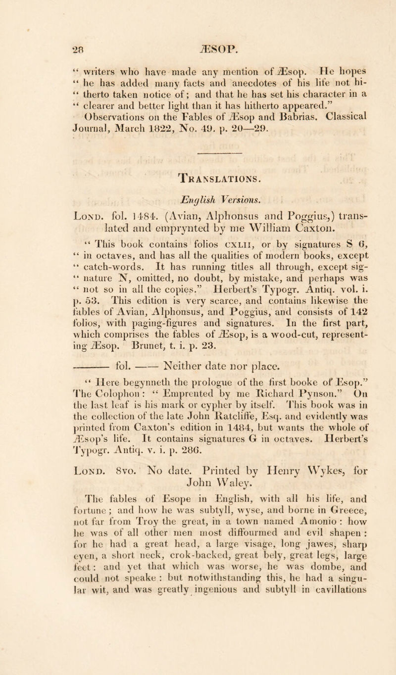 “ writers who have made any mention of iPsop. He hopes “ he has added many facts and anecdotes of his life not hi- “ therto taken notice of; and that he has set his character in a “ clearer and better light than it has hitherto appeared.” Observations on the Fables of ^Fsop and Babrias. Classical Journal, March 1B2‘2, No. 41). p. ‘20—29. Translations. English Versions. Lond. fob 1484. (Avian, Alphonsiis and Poggius,) trans¬ lated and emprynted by me William Caxton. “ This book contains folios CXLII, or by signatures S 6, “ in octaves, and has all the cjualities of modern books, except “ catch-words. It has running titles all through, except sig- “ nature N, omitted, no doubt, by mistake, and perhaps was “ not so in all the copies.” Herbert’s Typogr. Antiq. vol. i. ]). 53. This edition is very scarce, and contains likewise the fables of Avian, Alphonsus, and Poggius, and consists of 142 folios, with paging-figures and signatures. In the first part, which comprises the fables of iEsop, is a wood-cut, represent¬ ing AiSop. Brunet, t. i. p. 23. -fob-Neither date nor place. “ Here begynneth the prologue of the first booke of Esop.” Idle Colophon : “ Emprented by me Ivichard Pynson.” On the last leaf is his mark or cypher by itself. I'his book was in the collection of the late John Ilatclifie, Esq. and evidently was printed from Caxton’s edition in 1484, but wants the whole of iEsop’s life. It contains signatures G in octaves. Herbert’s bypegr. Antiq. v. i. p. 28G. Lond. 8vo. No date. Printed by Henry Wykes, for John Waley. The fables of Esope in English, with all his life, and fortune ; and how he was subtyll, wyse, and borne in Greece, not far from Troy the great, in a town named Amonio: how he was of all other men most diffourmed and evil shapen ; for he had a great head, a large visage, long jawes, sharp cyen, a short neck, crok-backed, great bely, great legs, large feet: and yet that which was worse, he was doriibe, and could not speake : but notwithstanding this, he had a singu¬ lar wit, and was greatly ingenious and subtyll in cavillatioiis