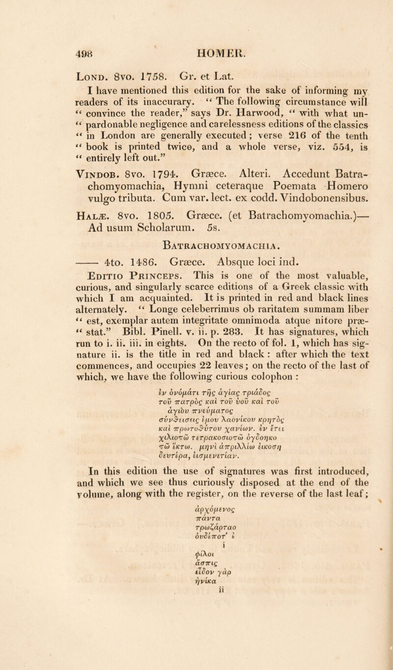 Lond. 8vo. 1758. Gr. et Lat. I have mentioned this edition for the sake of informing my readers of its inaccurary. “ The following circumstance will “ convince the reader,” says Dr. Harwood, “ with what un- pardonable negligence and carelessness editions of the classics “ in London are generally executed; verse 216 of the tenth ** book is printed twice, and a whole verse, viz. 554, is ** entirely left out.” ViNDOB. 8vo. 1794. Graece. Alteri. Accedunt Batra- chomyomachia, Hymni ceteraque Poemata -Homero vulgo tributa. Cum var. lect. ex codd. Vindobonensibus. Hal^. 8VO. 1805. Graece. (et Batrachomyomachia.)— Ad usum Scholar urn. 5s. Batrachomyomachia . - 4to. 1486. Graece. Absque loci ind. Editio Princeps. This is one of the most valuable, curious, and singularly scarce editions of a Greek classic with which I am acquainted. It is printed in red and black lines alternately. ‘‘ Longe celeberrimus ob raritatem summam liber est, exemplar autem integritate omnimoda atque nitore pree- “ stat.” Bibl. Pinell. v. ii. p. 283. It has signatures, which run to i. ii. iii. in eights. On the recto of fol. 1, which has sig¬ nature ii. is the title in red and black: after which the text commences, and occupies 22 leaves; on the recto of the last of which, we have the following curious colophon : Iv ovofxari rijQ ay'iccg rpiddog Tov Trarpbg Kai rov vov kuI tov ayLOv TTPevparog avyS-tiaug lp.ov Xaov'iKov Kpyjrbg Kai TrptoTO'S'VTOV iv irti TiTpaKOGio^Cj bybor]Ko «ru> tKTOJ. jxrivi aTrpiXXiw eiKOcri] devripa, ii<ypiev(.riav. In this edition the use of signatures was first introduced, and which we see thus curiously disposed at the end of the volume, along with the register, on the reverse of the last leaf; dpxbi^ievog TvdvTa Tpuji^dprao OlfCiTTOT t i ^iXoi dcTTrig elbov yap TJVlKa