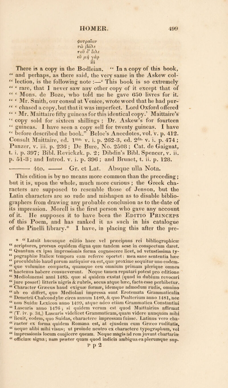 (pvrpaioif Toj /3aXj rov S’ fciXg ill fxr) yap iii There is a copy in the Bodleian. “ In a copy of this book, and perhaps, as there said, the very same in the Askew col- lection, is the following note :—‘ This book is so extremely ‘ rare, that I never saw any other copy of it except that of “ ‘ Mons. de Boze, who told me he gave 650 livres for it. * Mr. Smith, our consul at Venice, wrote word that he had pur- ^ chased a copy, but that it was imperfect. Lord Oxford offered “ ‘ Mr. Maittaire fifty guineas for this identical copy.’ Maittaire’s “ copy sold for sixteen shillings ; Dr. Askew’s for fourteen “ guineas. I have seen a copy sell for twenty guineas. I have before described the book.” Beloe’s Anecdotes, vol. v. p. 412. Consult Maittaire, ed. 1™^* v. i. p. 262-3, ed. 2'^^* v. i. p. 474; Panzer, v. iii. p. 236 ; De Bure, No. 2508; Cat. de Gaignat, t. i. p. 397; Bibl. Revickzk. p. 2; Dibdin’s Bibl. Spencer, v. ii. p. 51-3; and Tntrod. v. i. p. 396 ; and Brunet, t. ii. p. 128. -- 44o. - Gr. et Lat. Absque ulla Nota. This edition is by no means more common than the preceding; but it is, upon the whole, much more curious ; the Greek cha¬ racters are supposed to resemble those of Jenson, but the Latin characters are so rude and mishapen as to disable biblio¬ graphers from drawing any probable conclusion as to the date of its impression. Morell is the first person who gave any account of it. He supposes it to have been the Editio Princeps of this Poem, and has ranked it as such in his catalogue of the Pinelli library.* I have, in placing this after the pre- * “ Latuit hucusque editio haec vel prsecipuos rei bibliographicee “ scriptores, prorsus equidem dig-na quse tandem sese in conspectum daret. “ Quantum ex ipsa impi'essionis forma cognoscere licet, ad vetustissima ty- ‘‘ pographim Italicae tempora earn referre oportet: mea sane sententia haec “ proculdubio hand parum antiquior ea est, qum proximo sequitur uno eodem- “ que volumine compacta, quamque ceu omnium primam plerique omnes “ hactenus habere coiisueverunt. Neque tamen reputari potest pro editione “ Mediolanensi anni 1485. quae si quidem exstat (quod in dubium revocari jure posset) litteris nigris & rubris, secus atque haec, facta esse perhibetur. “ Character Graecus baud exiguae formae, idemque admodum rudis, omnino “ ab eo ditfert, quo Mediolani impressa sunt Erotemata Grammaticalia “ Demetrii Chalcondylae circa annum 1480, & quo Psalterium anno 1481, nec “ non Suidae Lexicon anno 1499, atque adeo etiam Grammatica Constantiui “ Lascaris anno 1476 j si quidem verum est quod Maittairius affirmat “ (T. iv. p. 34,) Lascaris videlicet Grammaticam, quam videre nunquam mihi “ licuit, eodem, quo Suidas, charactere impressam fuisse. Latinus vero cha- “ racter ex forma quidem Romana est, at ejusdem cum Grseco ruditatis, “ neque alibi mihi visusj ut proinde neutro ex charactere typographum, vel “ impressionis locum conjicere queam. Neque magis ad rem juvant chartariee “ officinm signa; nam prseter quam quod indicia ambiguaeaplerumque sup- P p 2