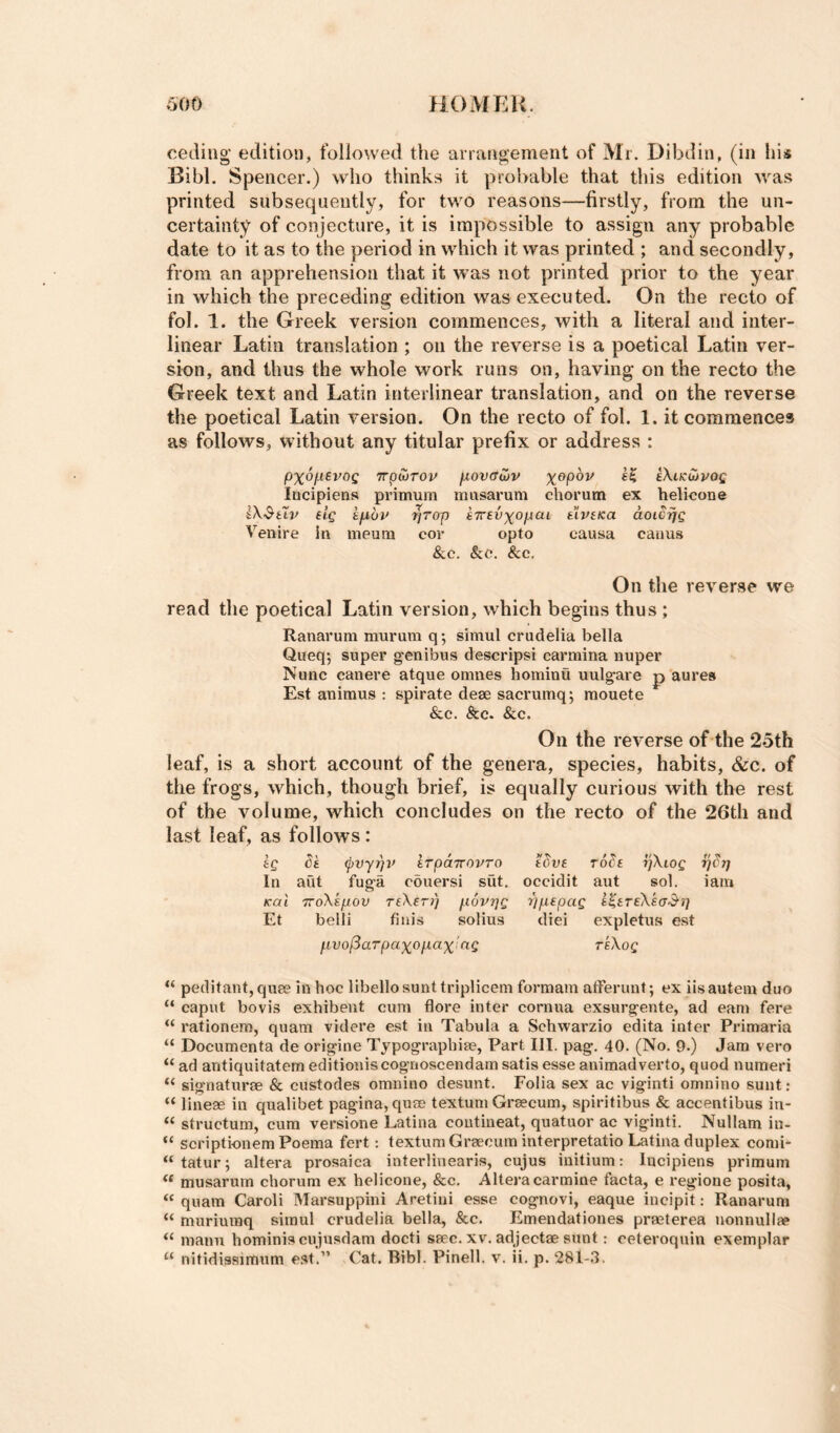 ceding’ edition, followed the arrangement of Mr. Dibdin, (in his Bibl. Spencer.) who thinks it probable that this edition was printed subsequently, for two reasons—firstly, from the un¬ certainty of conjecture, it is impossible to assign any probable date to it as to the period in which it was printed ; and secondly, from an apprehension that it was not printed prior to the year in which the preceding edition was executed. On the recto of fol. 1. the Greek version commences, with a literal and inter¬ linear Latin translation ; on the reverse is a poetical Latin ver¬ sion, and thus the whole work runs on, having on the recto the Greek text and Latin interlinear translation, and on the reverse the poetical Latin version. On the recto of fol. 1. it commences as follows, without any titular prefix or address : /3%6jLt6VOg Trpturop jXOVffWV cXi/cuivof locipiens primum musarum chorutn ex helicone IX'&uv eig kjxbif ^rop e7rev)(opcii tivtKa aoicrjg Venire in ineum cor opto causa canus &.C. &c. See. On the reverse we read the poetical Latin version, which begins thus ; Ranarum murum q; simul crudelia bella Queq; super genibus descripsi carmina nuper Nunc canere atque omnes hominu uulgare p aures Est animus : spirate dese sacrumq; mouete &c. &c. &c. On the reverse of the 25th leaf, is a short account of the genera, species, habits, &c. of the frogs, which, though brief, is equally curious with the rest of the volume, which concludes on the recto of the 26th and last leaf, as follows : Ig ba ^vypv irpaTcovro abva ro^a yXiog In aut fug-a ebuersi sut, occidit aut sol. iam /cat TToXapov TaXar/) povrjg ppapag a^aTaXaad')] Et belli finis solius diei expletus est fivo^arpaxopax'^ng reXog “ peditant,qu8e in hoc libello sunt triplicem formam atFerunt; ex iisautein duo “ caput bovis exhibent cum flore inter cornua exsurgente, ad earn fere “ rationem, quam videre est in Tabula a Schwarzio edita infer Primaria “ Documenta de origine Typograpbise, Part III. pag. 40. (No. 9.) Jam vero “ ad antiquitatem editioniscognoscendam satis esse animadverto, quod numeri “ signature & custodes omnino desunt. Folia sex ac viginti omnino sunt: “ lineje in qualibet pagina,quee textum Grsecum, spiritibus & accentibus in- “ structum, cum versione Latina coutineat, quatuor ac viginti. Nullam in- “ scriptionemPoema fert: textum Grsecum interpretatio Latina duplex comi- “ tatur; altera prosaica interlinearis, cujus initium: lucipiens primum “ musarum chorum ex helicone, &c. Altera carmine facta, e regione posita, “ quam Caroli Marsuppini Aretiui esse cognovi, eaque incipit: Ranarum “ muriuraq simul crudelia bella, &c. Emendationes praeterea nonnullae manu hominiscujusdam docti ssec. xv. adjectae sunt: ceteroquin exemplar