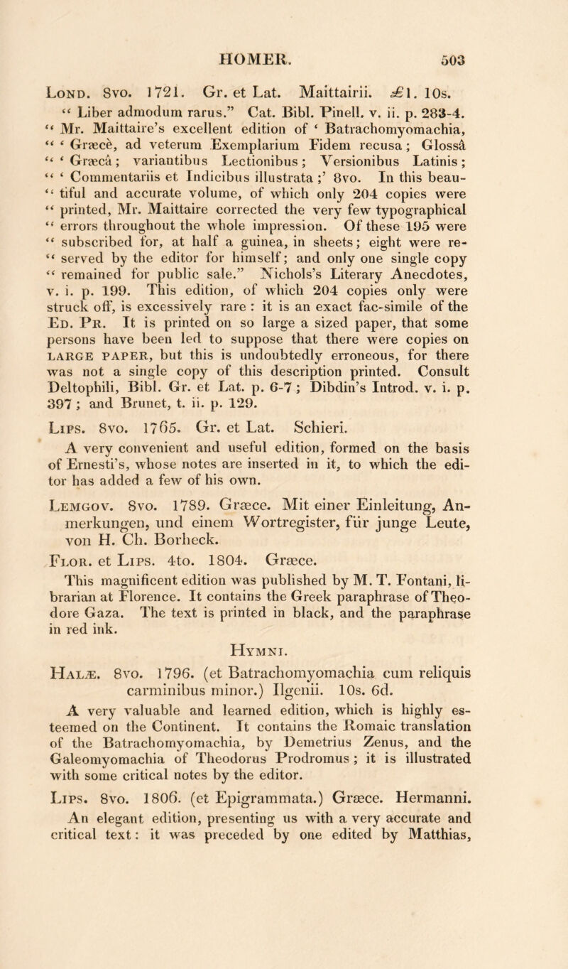 Lond. 8vo. 1721. Gr. et Lat. Maittairii. ^1. 10s. Liber admodum rarus.” Cat. Bibl. Pinell. v. ii. p. 283-4. “ Mr. Maittaire’s excellent edition of ‘ Batrachomyomachia, ‘ Grasc^, ad veterum Exemplarium Fidem recusa; Gloss^ “ * Greeca ; variantibns Lectionibus ; Versionibus Latinis ; “ ‘ Commentariis et Indicibiis illustrata 8vo. In this beau- “ tiful and accurate volume, of which only 204 copies were printed, Mr. Maittaire corrected the very few typographical “ errors throughout the whole impression. Of these 195 were “ subscribed for, at half a guinea, in sheets; eight were re- “ served by the editor for himself; and only one single copy “ remained for public sale.” Nichols’s Literary Anecdotes, V. i. p. 199. This edition, of which 204 copies only were struck off, is excessively rare : it is an exact fac-simile of the Ed. Pr. It is printed on so large a sized paper, that some persons have been led to suppose that there were copies on LARGE PAPER, but this is undoubtedly erroneous, for there was not a single copy of this description printed. Consult Deltophili, Bibl. Gr. et Lat. p. 6-7 ; Dibdin’s Introd. v. i. p. 397 ; and Brunet, t. ii. p. 129. Lips. 8vo. 1765. Gr. et Lat. Schieri. A very convenient and useful edition, formed on the basis of Ernesti’s, whose notes are inserted in it, to which the edi¬ tor has added a few of his own. Lemgov. 8vo. 1789. Graece. Mit einer Eiiileitung, An- merkungen, iind einem Wortregister, fiir junge Leute, von H. Ch. Borlieck. Flor. et Lips. 4to. 1804. Graece. This magnificent edition was published by M. T. Fontani, li¬ brarian at Florence. It contains the Greek paraphrase of Theo¬ dore Gaza. The text is printed in black, and the paraphrase in red ink. FIymni. Hal^. 8vo. 1796. (et Batrachomyomachia cum reliquis carminibus minor.) Ilgenii. 10s. 6d. A very valuable and learned edition, which is highly es¬ teemed on the Continent. It contains the Romaic translation of the Batrachomyomachia, by Demetrius Zenus, and the Galeomyomachia of Theodorus Prodromus ; it is illustrated with some critical notes by the editor. Lips. 8vo. 1806. (et Epigrammata.) Graece. Hermanni. An elegant edition, presenting us with a very accurate and critical text: it was preceded by one edited by Matthias,